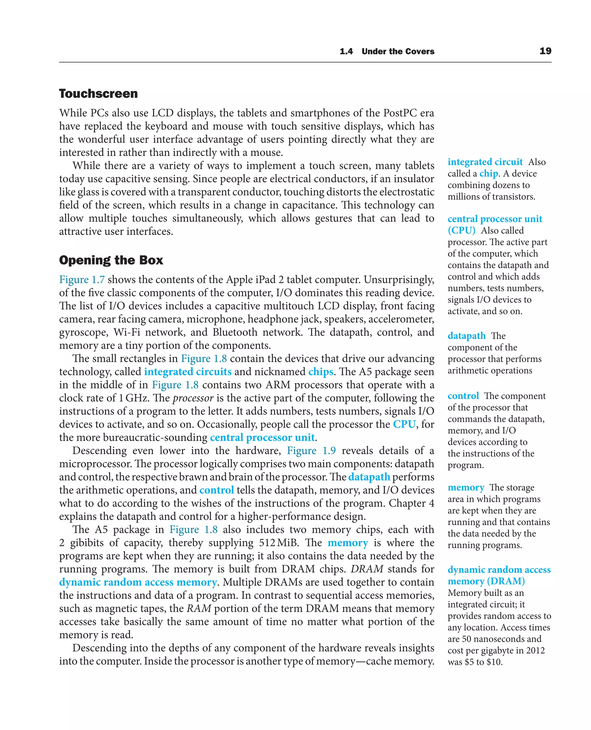 1.4 Under the Covers 19
Touchscreen
While PCs also use LCD displays, the tablets and smartphones of the PostPC era
have replaced the keyboard and mouse with touch sensitive displays, which has
the wonderful user interface advantage of users pointing directly what they are
interested in rather than indirectly with a mouse.
While there are a variety of ways to implement a touch screen, many tablets
today use capacitive sensing. Since people are electrical conductors, if an insulator
like glass is covered with a transparent conductor, touching distorts the electrostatic
field of the screen, which results in a change in capacitance. This technology can
allow multiple touches simultaneously, which allows gestures that can lead to
attractive user interfaces.
Opening the Box
Figure 1.7 shows the contents of the Apple iPad 2 tablet computer. Unsurprisingly,
of the five classic components of the computer, I/O dominates this reading device.
The list of I/O devices includes a capacitive multitouch LCD display, front facing
camera, rear facing camera, microphone, headphone jack, speakers, accelerometer,
gyroscope, Wi-Fi network, and Bluetooth network. The datapath, control, and
memory are a tiny portion of the components.
The small rectangles in Figure 1.8 contain the devices that drive our advancing
technology, called integrated circuits and nicknamed chips. The A5 package seen
in the middle of in Figure 1.8 contains two ARM processors that operate with a
clock rate of 1GHz. The processor is the active part of the computer, following the
instructions of a program to the letter. It adds numbers, tests numbers, signals I/O
devices to activate, and so on. Occasionally, people call the processor the CPU, for
the more bureaucratic-sounding central processor unit.
Descending even lower into the hardware, Figure 1.9 reveals details of a
microprocessor. The processor logically comprises two main components: datapath
andcontrol,therespectivebrawnandbrainoftheprocessor.Thedatapathperforms
the arithmetic operations, and control tells the datapath, memory, and I/O devices
what to do according to the wishes of the instructions of the program. Chapter 4
explains the datapath and control for a higher-performance design.
The A5 package in Figure 1.8 also includes two memory chips, each with
2 gibibits of capacity, thereby supplying 512MiB. The memory is where the
programs are kept when they are running; it also contains the data needed by the
running programs. The memory is built from DRAM chips. DRAM stands for
dynamic random access memory. Multiple DRAMs are used together to contain
the instructions and data of a program. In contrast to sequential access memories,
such as magnetic tapes, the RAM portion of the term DRAM means that memory
accesses take basically the same amount of time no matter what portion of the
memory is read.
Descending into the depths of any component of the hardware reveals insights
into the computer. Inside the processor is another type of memory—cache memory.
integrated circuit Also
called a chip. A device
combining dozens to
millions of transistors.
central processor unit
(CPU) Also called
processor. The active part
of the computer, which
contains the datapath and
control and which adds
numbers, tests numbers,
signals I/O devices to
activate, and so on.
datapath The
component of the
processor that performs
arithmetic operations
control The component
of the processor that
commands the datapath,
memory, and I/O
devices according to
the instructions of the
program.
memory The storage
area in which programs
are kept when they are
running and that contains
the data needed by the
running programs.
dynamic random access
memory (DRAM)
Memory built as an
integrated circuit; it
provides random access to
any location. Access times
are 50 nanoseconds and
cost per gigabyte in 2012
was $5 to $10.
 