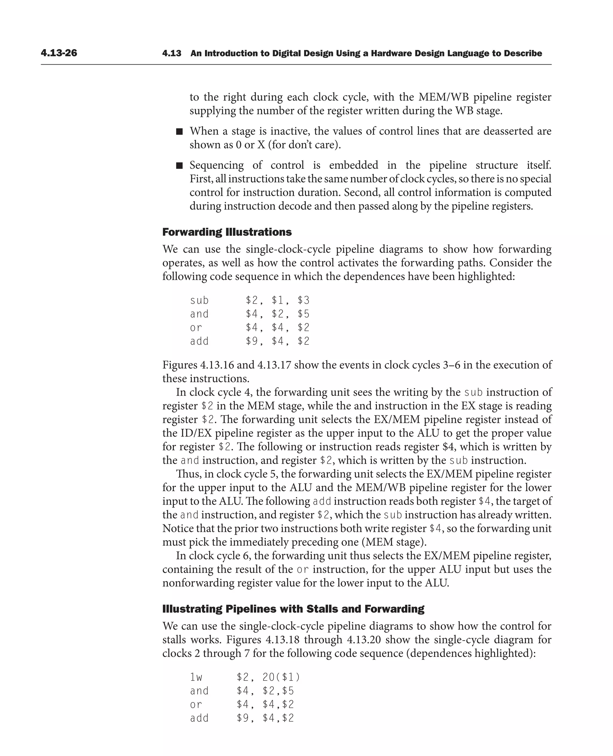 4.13-26 4.13 An Introduction to Digital Design Using a Hardware Design Language to Describe
to the right during each clock cycle, with the MEM/WB pipeline register
supplying the number of the register written during the WB stage.
■ When a stage is inactive, the values of control lines that are deasserted are
shown as 0 or X (for don’t care).
■ Sequencing of control is embedded in the pipeline structure itself.
First,allinstructionstakethesamenumberofclockcycles,sothereisnospecial
control for instruction duration. Second, all control information is computed
during instruction decode and then passed along by the pipeline registers.
Forwarding Illustrations
We can use the single-clock-cycle pipeline diagrams to show how forwarding
operates, as well as how the control activates the forwarding paths. Consider the
following code sequence in which the dependences have been highlighted:
sub $2, $1, $3
and $4, $2, $5
or $4, $4, $2
add $9, $4, $2
Figures 4.13.16 and 4.13.17 show the events in clock cycles 3–6 in the execution of
these instructions.
In clock cycle 4, the forwarding unit sees the writing by the sub instruction of
register $2 in the MEM stage, while the and instruction in the EX stage is reading
register $2. The forwarding unit selects the EX/MEM pipeline register instead of
the ID/EX pipeline register as the upper input to the ALU to get the proper value
for register $2. The following or instruction reads register $4, which is written by
the and instruction, and register $2, which is written by the sub instruction.
Thus, in clock cycle 5, the forwarding unit selects the EX/MEM pipeline register
for the upper input to the ALU and the MEM/WB pipeline register for the lower
input to the ALU. The following add instruction reads both register $4, the target of
the and instruction, and register $2, which the sub instruction has already written.
Notice that the prior two instructions both write register $4, so the forwarding unit
must pick the immediately preceding one (MEM stage).
In clock cycle 6, the forwarding unit thus selects the EX/MEM pipeline register,
containing the result of the or instruction, for the upper ALU input but uses the
nonforwarding register value for the lower input to the ALU.
Illustrating Pipelines with Stalls and Forwarding
We can use the single-clock-cycle pipeline diagrams to show how the control for
stalls works. Figures 4.13.18 through 4.13.20 show the single-cycle diagram for
clocks 2 through 7 for the following code sequence (dependences highlighted):
1w $2, 20($1)
and $4, $2,$5
or $4, $4,$2
add $9, $4,$2
 