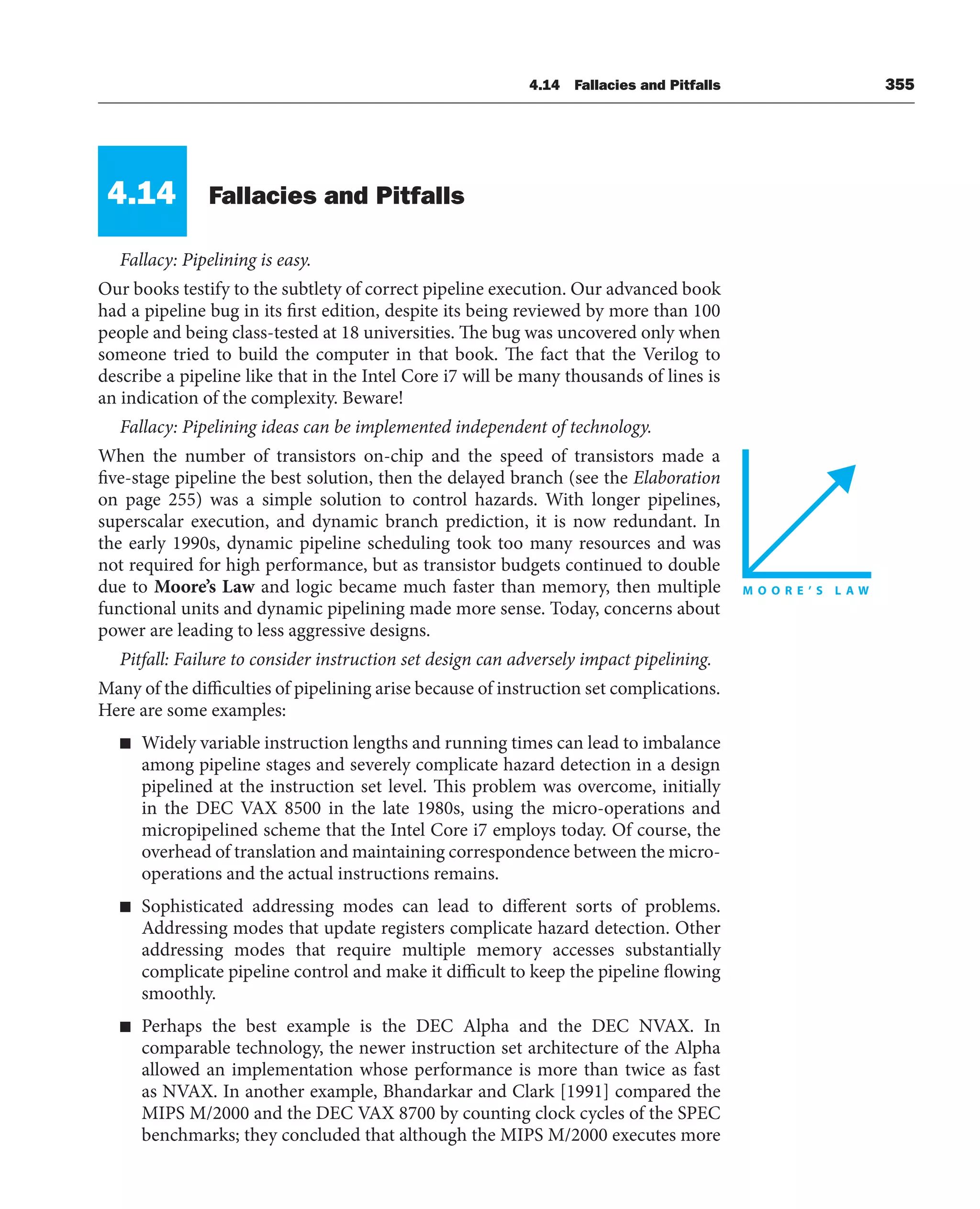 4.14 Fallacies and Pitfalls 355
4.14 Fallacies and Pitfalls
Fallacy: Pipelining is easy.
Our books testify to the subtlety of correct pipeline execution. Our advanced book
had a pipeline bug in its first edition, despite its being reviewed by more than 100
people and being class-tested at 18 universities. The bug was uncovered only when
someone tried to build the computer in that book. The fact that the Verilog to
describe a pipeline like that in the Intel Core i7 will be many thousands of lines is
an indication of the complexity. Beware!
Fallacy: Pipelining ideas can be implemented independent of technology.
When the number of transistors on-chip and the speed of transistors made a
five-stage pipeline the best solution, then the delayed branch (see the Elaboration
on page 255) was a simple solution to control hazards. With longer pipelines,
superscalar execution, and dynamic branch prediction, it is now redundant. In
the early 1990s, dynamic pipeline scheduling took too many resources and was
not required for high performance, but as transistor budgets continued to double
due to Moore’s Law and logic became much faster than memory, then multiple
functional units and dynamic pipelining made more sense. Today, concerns about
power are leading to less aggressive designs.
Pitfall: Failure to consider instruction set design can adversely impact pipelining.
Many of the difficulties of pipelining arise because of instruction set complications.
Here are some examples:
■ Widely variable instruction lengths and running times can lead to imbalance
among pipeline stages and severely complicate hazard detection in a design
pipelined at the instruction set level. This problem was overcome, initially
in the DEC VAX 8500 in the late 1980s, using the micro-operations and
micropipelined scheme that the Intel Core i7 employs today. Of course, the
overhead of translation and maintaining correspondence between the micro-
operations and the actual instructions remains.
■ Sophisticated addressing modes can lead to different sorts of problems.
Addressing modes that update registers complicate hazard detection. Other
addressing modes that require multiple memory accesses substantially
complicate pipeline control and make it difficult to keep the pipeline flowing
smoothly.
■ Perhaps the best example is the DEC Alpha and the DEC NVAX. In
comparable technology, the newer instruction set architecture of the Alpha
allowed an implementation whose performance is more than twice as fast
as NVAX. In another example, Bhandarkar and Clark [1991] compared the
MIPS M/2000 and the DEC VAX 8700 by counting clock cycles of the SPEC
benchmarks; they concluded that although the MIPS M/2000 executes more
 