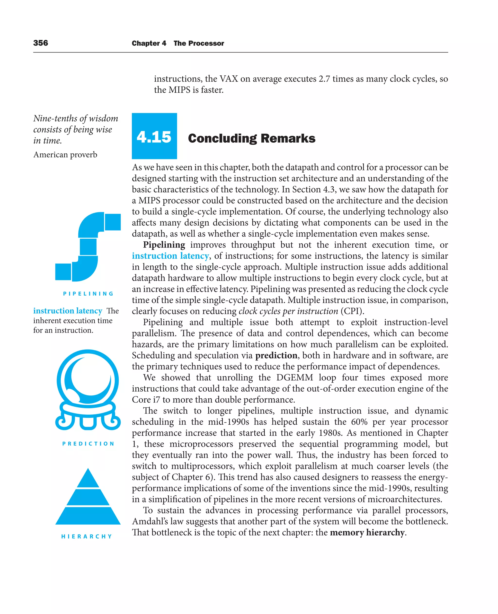 356 Chapter 4 The Processor
instructions, the VAX on average executes 2.7 times as many clock cycles, so
the MIPS is faster.
4.15 Concluding Remarks
As we have seen in this chapter, both the datapath and control for a processor can be
designed starting with the instruction set architecture and an understanding of the
basic characteristics of the technology. In Section 4.3, we saw how the datapath for
a MIPS processor could be constructed based on the architecture and the decision
to build a single-cycle implementation. Of course, the underlying technology also
affects many design decisions by dictating what components can be used in the
datapath, as well as whether a single-cycle implementation even makes sense.
Pipelining improves throughput but not the inherent execution time, or
instruction latency, of instructions; for some instructions, the latency is similar
in length to the single-cycle approach. Multiple instruction issue adds additional
datapath hardware to allow multiple instructions to begin every clock cycle, but at
an increase in effective latency. Pipelining was presented as reducing the clock cycle
time of the simple single-cycle datapath. Multiple instruction issue, in comparison,
clearly focuses on reducing clock cycles per instruction (CPI).
Pipelining and multiple issue both attempt to exploit instruction-level
parallelism. The presence of data and control dependences, which can become
hazards, are the primary limitations on how much parallelism can be exploited.
Scheduling and speculation via prediction, both in hardware and in software, are
the primary techniques used to reduce the performance impact of dependences.
We showed that unrolling the DGEMM loop four times exposed more
instructions that could take advantage of the out-of-order execution engine of the
Core i7 to more than double performance.
The switch to longer pipelines, multiple instruction issue, and dynamic
scheduling in the mid-1990s has helped sustain the 60% per year processor
performance increase that started in the early 1980s. As mentioned in Chapter
1, these microprocessors preserved the sequential programming model, but
they eventually ran into the power wall. Thus, the industry has been forced to
switch to multiprocessors, which exploit parallelism at much coarser levels (the
subject of Chapter 6). This trend has also caused designers to reassess the energy-
performance implications of some of the inventions since the mid-1990s, resulting
in a simplification of pipelines in the more recent versions of microarchitectures.
To sustain the advances in processing performance via parallel processors,
Amdahl’s law suggests that another part of the system will become the bottleneck.
That bottleneck is the topic of the next chapter: the memory hierarchy.
instruction latency The
inherent execution time
for an instruction.
Nine-tenths of wisdom
consists of being wise
in time.
American proverb
 