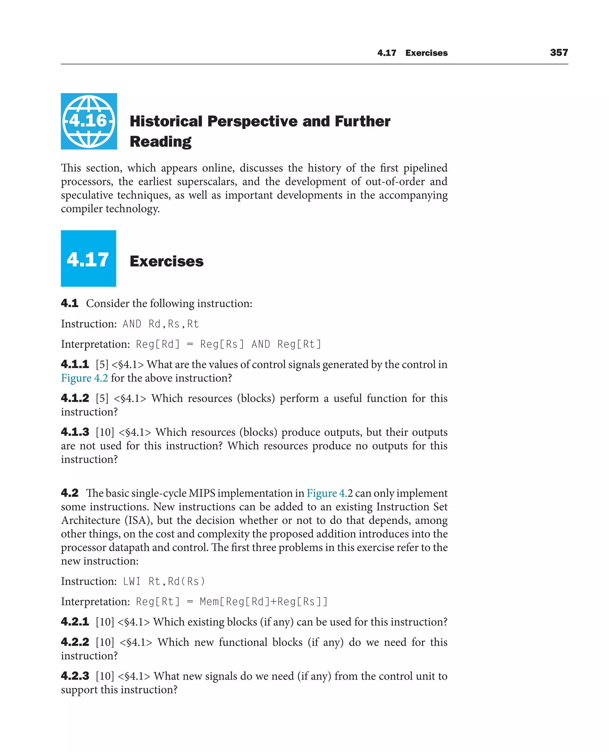 4.17 Exercises 357
4.16 Historical Perspective and Further
Reading
This section, which appears online, discusses the history of the first pipelined
processors, the earliest superscalars, and the development of out-of-order and
speculative techniques, as well as important developments in the accompanying
compiler technology.
4.17 Exercises
4.1 Consider the following instruction:
Instruction: AND Rd,Rs,Rt
Interpretation: Reg[Rd] = Reg[Rs] AND Reg[Rt]
4.1.1 [5] §4.1 What are the values of control signals generated by the control in
Figure 4.2 for the above instruction?
4.1.2 [5] §4.1 Which resources (blocks) perform a useful function for this
instruction?
4.1.3 [10] §4.1 Which resources (blocks) produce outputs, but their outputs
are not used for this instruction? Which resources produce no outputs for this
instruction?
4.2 The basic single-cycle MIPS implementation in Figure 4.2 can only implement
some instructions. New instructions can be added to an existing Instruction Set
Architecture (ISA), but the decision whether or not to do that depends, among
other things, on the cost and complexity the proposed addition introduces into the
processor datapath and control. The first three problems in this exercise refer to the
new instruction:
Instruction: LWI Rt,Rd(Rs)
Interpretation: Reg[Rt] = Mem[Reg[Rd]+Reg[Rs]]
4.2.1 [10] §4.1 Which existing blocks (if any) can be used for this instruction?
4.2.2 [10] §4.1 Which new functional blocks (if any) do we need for this
instruction?
4.2.3 [10] §4.1 What new signals do we need (if any) from the control unit to
support this instruction?
4.16
 