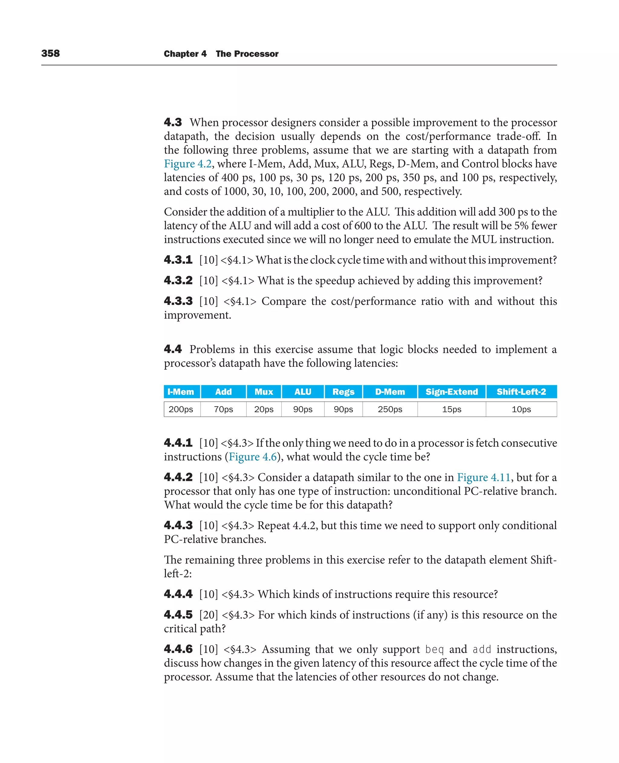 358 Chapter 4 The Processor
4.3 When processor designers consider a possible improvement to the processor
datapath, the decision usually depends on the cost/performance trade-off. In
the following three problems, assume that we are starting with a datapath from
Figure 4.2, where I-Mem, Add, Mux, ALU, Regs, D-Mem, and Control blocks have
latencies of 400 ps, 100 ps, 30 ps, 120 ps, 200 ps, 350 ps, and 100 ps, respectively,
and costs of 1000, 30, 10, 100, 200, 2000, and 500, respectively.
Consider the addition of a multiplier to the ALU. This addition will add 300 ps to the
latency of the ALU and will add a cost of 600 to the ALU. The result will be 5% fewer
instructions executed since we will no longer need to emulate the MUL instruction.
4.3.1 [10]§4.1Whatistheclockcycletimewithandwithoutthisimprovement?
4.3.2 [10] §4.1 What is the speedup achieved by adding this improvement?
4.3.3 [10] §4.1 Compare the cost/performance ratio with and without this
improvement.
4.4 Problems in this exercise assume that logic blocks needed to implement a
processor’s datapath have the following latencies:
I-Mem Add Mux ALU Regs D-Mem Sign-Extend Shift-Left-2
200ps 70ps 20ps 90ps 90ps 250ps 15ps 10ps
4.4.1 [10] §4.3 If the only thing we need to do in a processor is fetch consecutive
instructions (Figure 4.6), what would the cycle time be?
4.4.2 [10] §4.3 Consider a datapath similar to the one in Figure 4.11, but for a
processor that only has one type of instruction: unconditional PC-relative branch.
What would the cycle time be for this datapath?
4.4.3 [10] §4.3 Repeat 4.4.2, but this time we need to support only conditional
PC-relative branches.
The remaining three problems in this exercise refer to the datapath element Shift-
left-2:
4.4.4 [10] §4.3 Which kinds of instructions require this resource?
4.4.5 [20] §4.3 For which kinds of instructions (if any) is this resource on the
critical path?
4.4.6 [10] §4.3 Assuming that we only support beq and add instructions,
discuss how changes in the given latency of this resource affect the cycle time of the
processor. Assume that the latencies of other resources do not change.
 