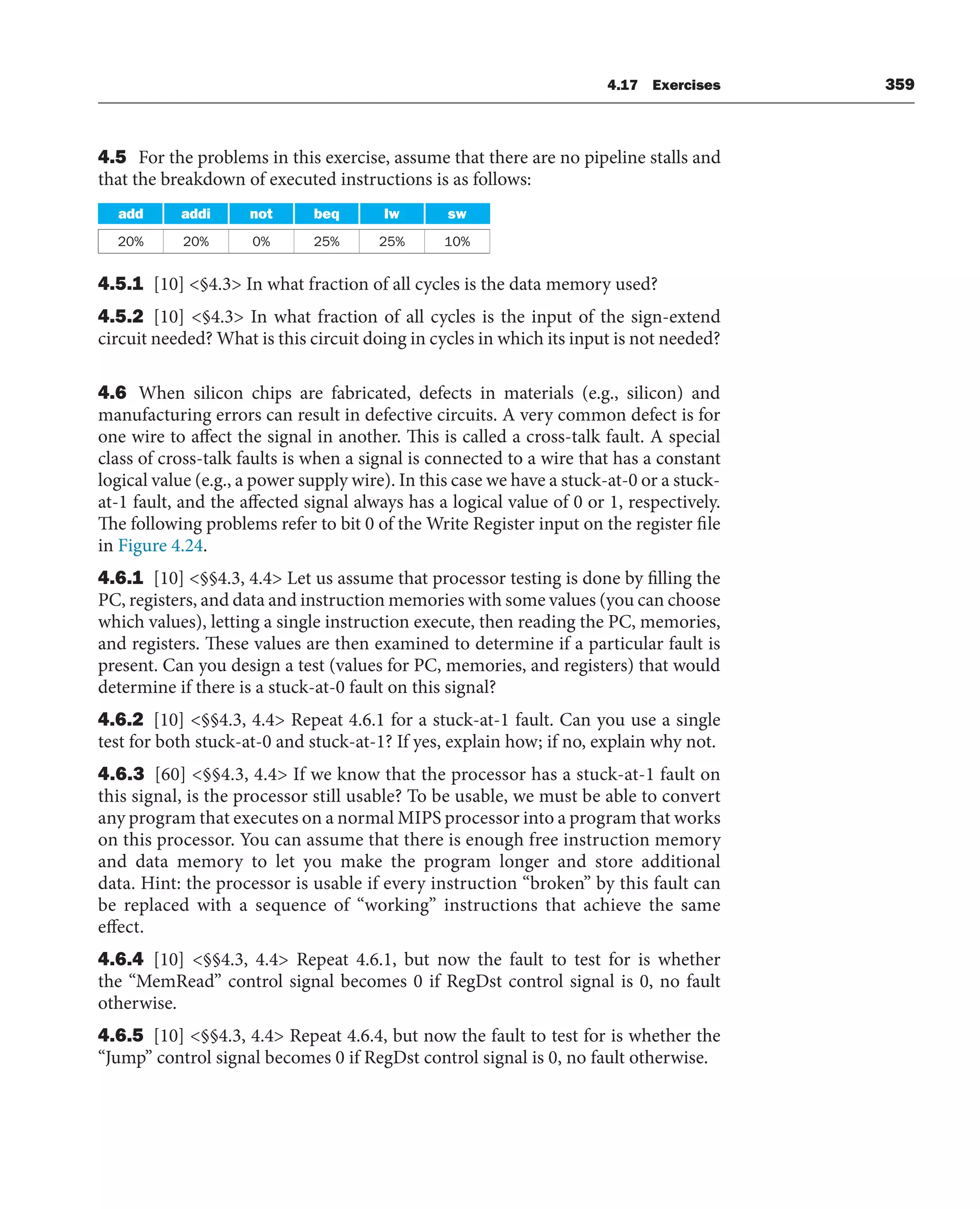 4.17 Exercises 359
4.5 For the problems in this exercise, assume that there are no pipeline stalls and
that the breakdown of executed instructions is as follows:
add addi not beq lw sw
20% 20% 0% 25% 25% 10%
4.5.1 [10] §4.3 In what fraction of all cycles is the data memory used?
4.5.2 [10] §4.3 In what fraction of all cycles is the input of the sign-extend
circuit needed? What is this circuit doing in cycles in which its input is not needed?
4.6 When silicon chips are fabricated, defects in materials (e.g., silicon) and
manufacturing errors can result in defective circuits. A very common defect is for
one wire to affect the signal in another. This is called a cross-talk fault. A special
class of cross-talk faults is when a signal is connected to a wire that has a constant
logical value (e.g., a power supply wire). In this case we have a stuck-at-0 or a stuck-
at-1 fault, and the affected signal always has a logical value of 0 or 1, respectively.
The following problems refer to bit 0 of the Write Register input on the register file
in Figure 4.24.
4.6.1 [10] §§4.3, 4.4 Let us assume that processor testing is done by filling the
PC, registers, and data and instruction memories with some values (you can choose
which values), letting a single instruction execute, then reading the PC, memories,
and registers. These values are then examined to determine if a particular fault is
present. Can you design a test (values for PC, memories, and registers) that would
determine if there is a stuck-at-0 fault on this signal?
4.6.2 [10] §§4.3, 4.4 Repeat 4.6.1 for a stuck-at-1 fault. Can you use a single
test for both stuck-at-0 and stuck-at-1? If yes, explain how; if no, explain why not.
4.6.3 [60] §§4.3, 4.4 If we know that the processor has a stuck-at-1 fault on
this signal, is the processor still usable? To be usable, we must be able to convert
any program that executes on a normal MIPS processor into a program that works
on this processor. You can assume that there is enough free instruction memory
and data memory to let you make the program longer and store additional
data. Hint: the processor is usable if every instruction “broken” by this fault can
be replaced with a sequence of “working” instructions that achieve the same
effect.
4.6.4 [10] §§4.3, 4.4 Repeat 4.6.1, but now the fault to test for is whether
the “MemRead” control signal becomes 0 if RegDst control signal is 0, no fault
otherwise.
4.6.5 [10] §§4.3, 4.4 Repeat 4.6.4, but now the fault to test for is whether the
“Jump” control signal becomes 0 if RegDst control signal is 0, no fault otherwise.
 
