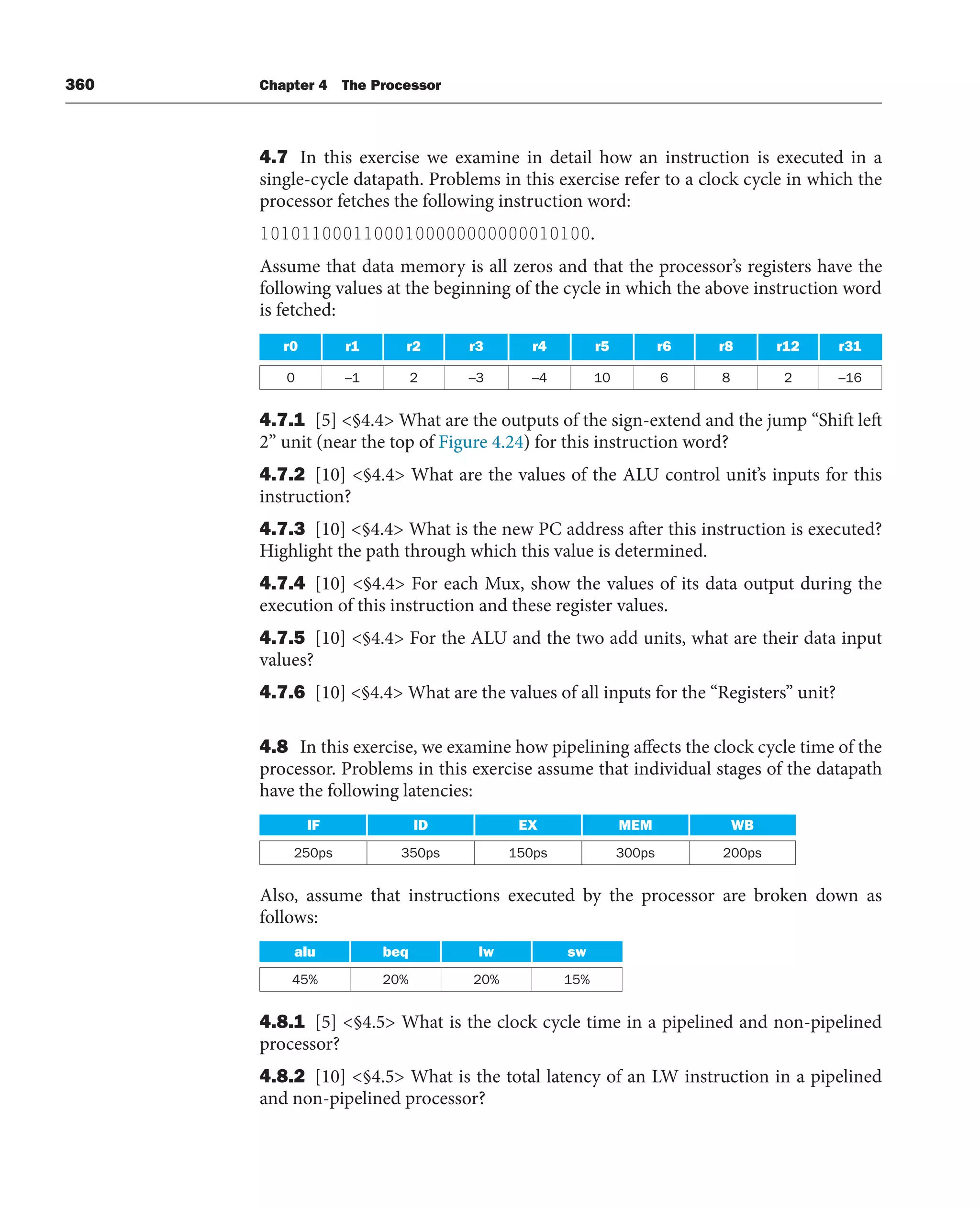 360 Chapter 4 The Processor
4.7 In this exercise we examine in detail how an instruction is executed in a
single-cycle datapath. Problems in this exercise refer to a clock cycle in which the
processor fetches the following instruction word:
10101100011000100000000000010100.
Assume that data memory is all zeros and that the processor’s registers have the
following values at the beginning of the cycle in which the above instruction word
is fetched:
r0 r1 r2 r3 r4 r5 r6 r8 r12 r31
0 –1 2 –3 –4 10 6 8 2 –16
4.7.1 [5] §4.4 What are the outputs of the sign-extend and the jump “Shift left
2” unit (near the top of Figure 4.24) for this instruction word?
4.7.2 [10] §4.4 What are the values of the ALU control unit’s inputs for this
instruction?
4.7.3 [10] §4.4 What is the new PC address after this instruction is executed?
Highlight the path through which this value is determined.
4.7.4 [10] §4.4 For each Mux, show the values of its data output during the
execution of this instruction and these register values.
4.7.5 [10] §4.4 For the ALU and the two add units, what are their data input
values?
4.7.6 [10] §4.4 What are the values of all inputs for the “Registers” unit?
4.8 In this exercise, we examine how pipelining affects the clock cycle time of the
processor. Problems in this exercise assume that individual stages of the datapath
have the following latencies:
IF ID EX MEM WB
250ps 350ps 150ps 300ps 200ps
Also, assume that instructions executed by the processor are broken down as
follows:
alu beq lw sw
45% 20% 20% 15%
4.8.1 [5] §4.5 What is the clock cycle time in a pipelined and non-pipelined
processor?
4.8.2 [10] §4.5 What is the total latency of an LW instruction in a pipelined
and non-pipelined processor?
 