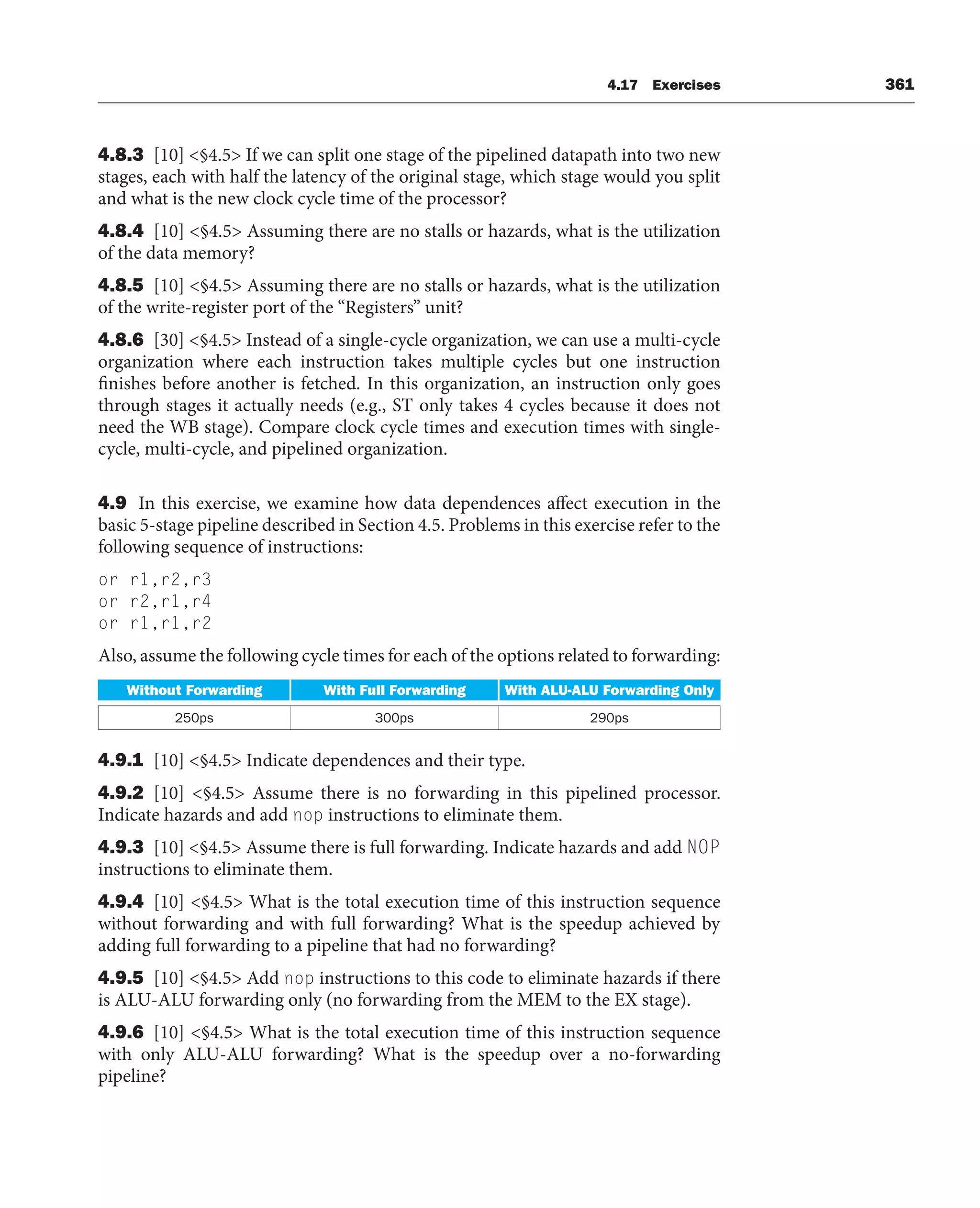 4.17 Exercises 361
4.8.3 [10] §4.5 If we can split one stage of the pipelined datapath into two new
stages, each with half the latency of the original stage, which stage would you split
and what is the new clock cycle time of the processor?
4.8.4 [10] §4.5 Assuming there are no stalls or hazards, what is the utilization
of the data memory?
4.8.5 [10] §4.5 Assuming there are no stalls or hazards, what is the utilization
of the write-register port of the “Registers” unit?
4.8.6 [30] §4.5 Instead of a single-cycle organization, we can use a multi-cycle
organization where each instruction takes multiple cycles but one instruction
finishes before another is fetched. In this organization, an instruction only goes
through stages it actually needs (e.g., ST only takes 4 cycles because it does not
need the WB stage). Compare clock cycle times and execution times with single-
cycle, multi-cycle, and pipelined organization.
4.9 In this exercise, we examine how data dependences affect execution in the
basic 5-stage pipeline described in Section 4.5. Problems in this exercise refer to the
following sequence of instructions:
or r1,r2,r3
or r2,r1,r4
or r1,r1,r2
Also, assume the following cycle times for each of the options related to forwarding:
Without Forwarding With Full Forwarding With ALU-ALU Forwarding Only
250ps 300ps 290ps
4.9.1 [10] §4.5 Indicate dependences and their type.
4.9.2 [10] §4.5 Assume there is no forwarding in this pipelined processor.
Indicate hazards and add nop instructions to eliminate them.
4.9.3 [10] §4.5 Assume there is full forwarding. Indicate hazards and add NOP
instructions to eliminate them.
4.9.4 [10] §4.5 What is the total execution time of this instruction sequence
without forwarding and with full forwarding? What is the speedup achieved by
adding full forwarding to a pipeline that had no forwarding?
4.9.5 [10] §4.5 Add nop instructions to this code to eliminate hazards if there
is ALU-ALU forwarding only (no forwarding from the MEM to the EX stage).
4.9.6 [10] §4.5 What is the total execution time of this instruction sequence
with only ALU-ALU forwarding? What is the speedup over a no-forwarding
pipeline?
 