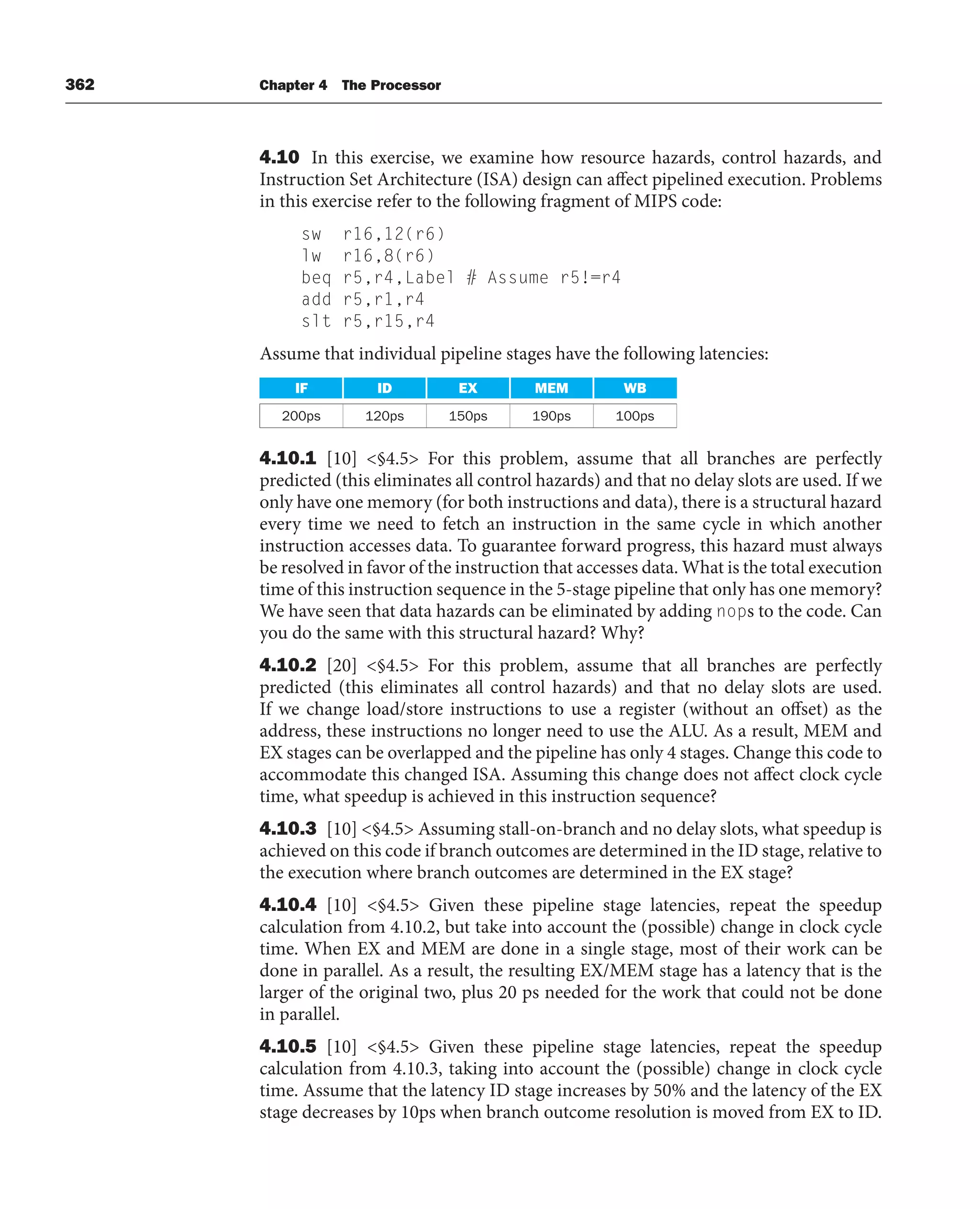362 Chapter 4 The Processor
4.10 In this exercise, we examine how resource hazards, control hazards, and
Instruction Set Architecture (ISA) design can affect pipelined execution. Problems
in this exercise refer to the following fragment of MIPS code:
sw r16,12(r6)
lw r16,8(r6)
beq r5,r4,Label # Assume r5!=r4
add r5,r1,r4
slt r5,r15,r4
Assume that individual pipeline stages have the following latencies:
IF ID EX MEM WB
200ps 120ps 150ps 190ps 100ps
4.10.1 [10] §4.5 For this problem, assume that all branches are perfectly
predicted (this eliminates all control hazards) and that no delay slots are used. If we
only have one memory (for both instructions and data), there is a structural hazard
every time we need to fetch an instruction in the same cycle in which another
instruction accesses data. To guarantee forward progress, this hazard must always
be resolved in favor of the instruction that accesses data. What is the total execution
time of this instruction sequence in the 5-stage pipeline that only has one memory?
We have seen that data hazards can be eliminated by adding nops to the code. Can
you do the same with this structural hazard? Why?
4.10.2 [20] §4.5 For this problem, assume that all branches are perfectly
predicted (this eliminates all control hazards) and that no delay slots are used.
If we change load/store instructions to use a register (without an offset) as the
address, these instructions no longer need to use the ALU. As a result, MEM and
EX stages can be overlapped and the pipeline has only 4 stages. Change this code to
accommodate this changed ISA. Assuming this change does not affect clock cycle
time, what speedup is achieved in this instruction sequence?
4.10.3 [10] §4.5 Assuming stall-on-branch and no delay slots, what speedup is
achieved on this code if branch outcomes are determined in the ID stage, relative to
the execution where branch outcomes are determined in the EX stage?
4.10.4 [10] §4.5 Given these pipeline stage latencies, repeat the speedup
calculation from 4.10.2, but take into account the (possible) change in clock cycle
time. When EX and MEM are done in a single stage, most of their work can be
done in parallel. As a result, the resulting EX/MEM stage has a latency that is the
larger of the original two, plus 20 ps needed for the work that could not be done
in parallel.
4.10.5 [10] §4.5 Given these pipeline stage latencies, repeat the speedup
calculation from 4.10.3, taking into account the (possible) change in clock cycle
time. Assume that the latency ID stage increases by 50% and the latency of the EX
stage decreases by 10ps when branch outcome resolution is moved from EX to ID.
 