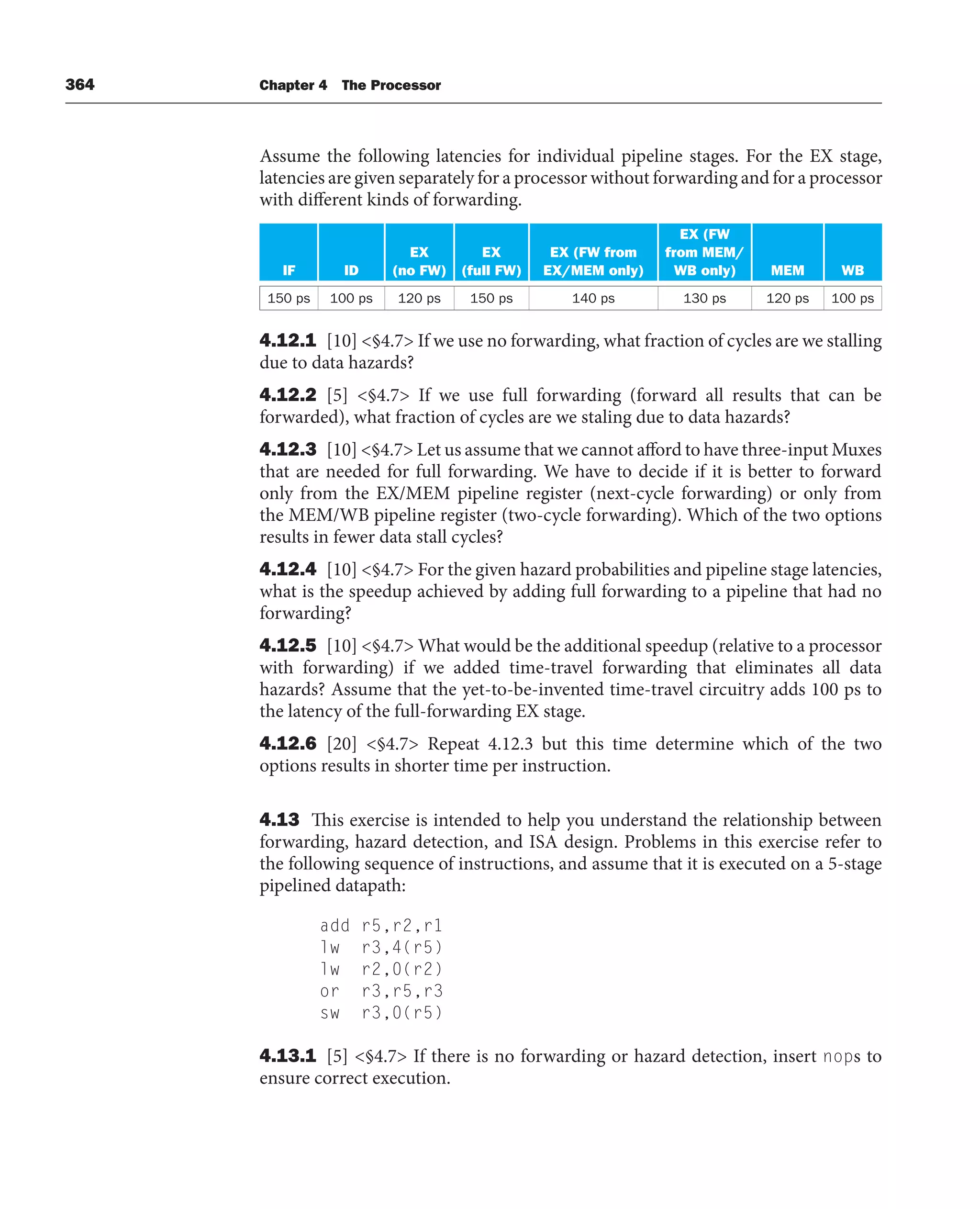 364 Chapter 4 The Processor
Assume the following latencies for individual pipeline stages. For the EX stage,
latencies are given separately for a processor without forwarding and for a processor
with different kinds of forwarding.
IF ID
EX
(no FW)
EX
(full FW)
EX (FW from
EX/MEM only)
EX (FW
from MEM/
WB only) MEM WB
150 ps 100 ps 120 ps 150 ps 140 ps 130 ps 120 ps 100 ps
4.12.1 [10] §4.7 If we use no forwarding, what fraction of cycles are we stalling
due to data hazards?
4.12.2 [5] §4.7 If we use full forwarding (forward all results that can be
forwarded), what fraction of cycles are we staling due to data hazards?
4.12.3 [10] §4.7 Let us assume that we cannot afford to have three-input Muxes
that are needed for full forwarding. We have to decide if it is better to forward
only from the EX/MEM pipeline register (next-cycle forwarding) or only from
the MEM/WB pipeline register (two-cycle forwarding). Which of the two options
results in fewer data stall cycles?
4.12.4 [10] §4.7 For the given hazard probabilities and pipeline stage latencies,
what is the speedup achieved by adding full forwarding to a pipeline that had no
forwarding?
4.12.5 [10] §4.7 What would be the additional speedup (relative to a processor
with forwarding) if we added time-travel forwarding that eliminates all data
hazards? Assume that the yet-to-be-invented time-travel circuitry adds 100 ps to
the latency of the full-forwarding EX stage.
4.12.6 [20] §4.7 Repeat 4.12.3 but this time determine which of the two
options results in shorter time per instruction.
4.13 This exercise is intended to help you understand the relationship between
forwarding, hazard detection, and ISA design. Problems in this exercise refer to
the following sequence of instructions, and assume that it is executed on a 5-stage
pipelined datapath:
add r5,r2,r1
lw r3,4(r5)
lw r2,0(r2)
or r3,r5,r3
sw r3,0(r5)
4.13.1 [5] §4.7 If there is no forwarding or hazard detection, insert nops to
ensure correct execution.
 