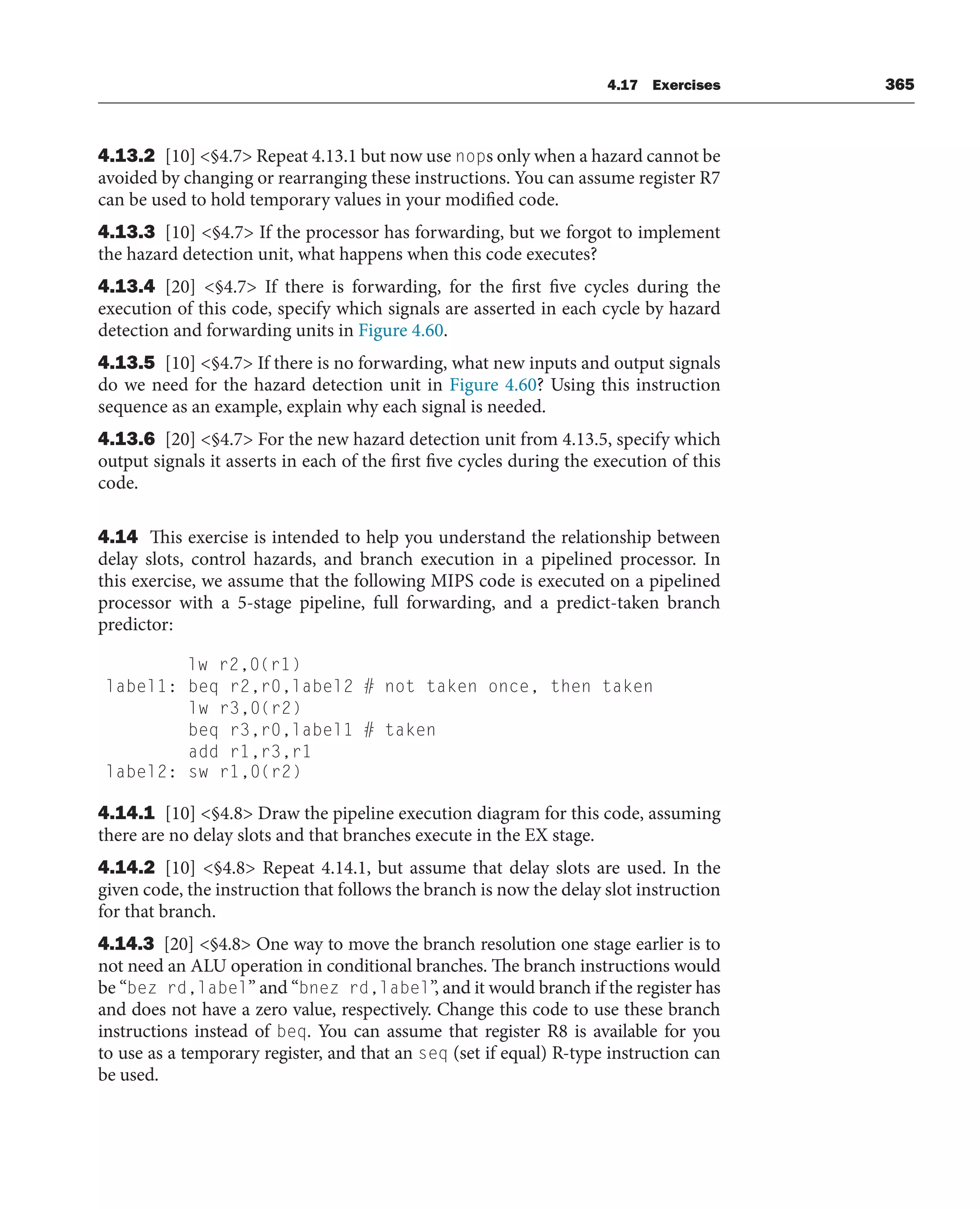 4.17 Exercises 365
4.13.2 [10] §4.7 Repeat 4.13.1 but now use nops only when a hazard cannot be
avoided by changing or rearranging these instructions. You can assume register R7
can be used to hold temporary values in your modified code.
4.13.3 [10] §4.7 If the processor has forwarding, but we forgot to implement
the hazard detection unit, what happens when this code executes?
4.13.4 [20] §4.7 If there is forwarding, for the first five cycles during the
execution of this code, specify which signals are asserted in each cycle by hazard
detection and forwarding units in Figure 4.60.
4.13.5 [10] §4.7 If there is no forwarding, what new inputs and output signals
do we need for the hazard detection unit in Figure 4.60? Using this instruction
sequence as an example, explain why each signal is needed.
4.13.6 [20] §4.7 For the new hazard detection unit from 4.13.5, specify which
output signals it asserts in each of the first five cycles during the execution of this
code.
4.14 This exercise is intended to help you understand the relationship between
delay slots, control hazards, and branch execution in a pipelined processor. In
this exercise, we assume that the following MIPS code is executed on a pipelined
processor with a 5-stage pipeline, full forwarding, and a predict-taken branch
predictor:
lw r2,0(r1)
label1: beq r2,r0,label2 # not taken once, then taken
lw r3,0(r2)
beq r3,r0,label1 # taken
add r1,r3,r1
label2: sw r1,0(r2)
4.14.1 [10] §4.8 Draw the pipeline execution diagram for this code, assuming
there are no delay slots and that branches execute in the EX stage.
4.14.2 [10] §4.8 Repeat 4.14.1, but assume that delay slots are used. In the
given code, the instruction that follows the branch is now the delay slot instruction
for that branch.
4.14.3 [20] §4.8 One way to move the branch resolution one stage earlier is to
not need an ALU operation in conditional branches. The branch instructions would
be “bez rd,label” and “bnez rd,label”, and it would branch if the register has
and does not have a zero value, respectively. Change this code to use these branch
instructions instead of beq. You can assume that register R8 is available for you
to use as a temporary register, and that an seq (set if equal) R-type instruction can
be used.
 