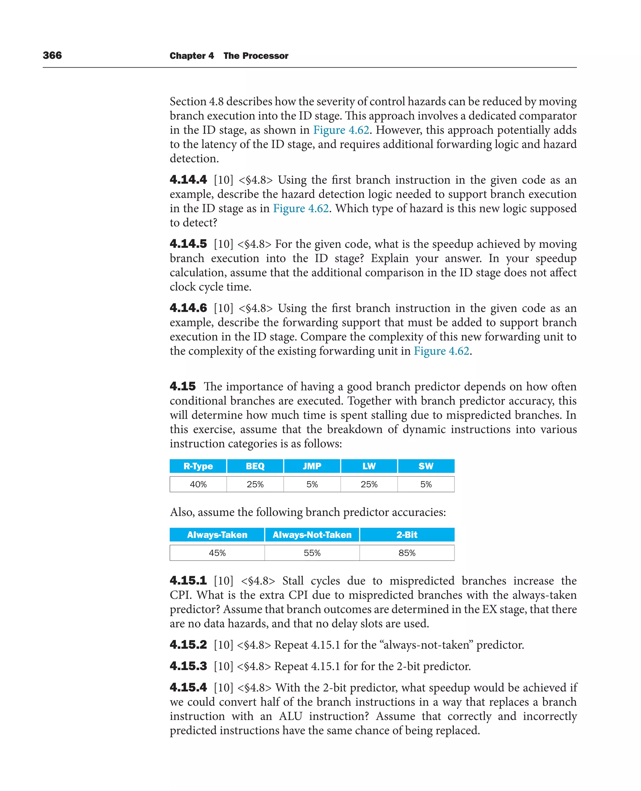 366 Chapter 4 The Processor
Section 4.8 describes how the severity of control hazards can be reduced by moving
branch execution into the ID stage. This approach involves a dedicated comparator
in the ID stage, as shown in Figure 4.62. However, this approach potentially adds
to the latency of the ID stage, and requires additional forwarding logic and hazard
detection.
4.14.4 [10] §4.8 Using the first branch instruction in the given code as an
example, describe the hazard detection logic needed to support branch execution
in the ID stage as in Figure 4.62. Which type of hazard is this new logic supposed
to detect?
4.14.5 [10] §4.8 For the given code, what is the speedup achieved by moving
branch execution into the ID stage? Explain your answer. In your speedup
calculation, assume that the additional comparison in the ID stage does not affect
clock cycle time.
4.14.6 [10] §4.8 Using the first branch instruction in the given code as an
example, describe the forwarding support that must be added to support branch
execution in the ID stage. Compare the complexity of this new forwarding unit to
the complexity of the existing forwarding unit in Figure 4.62.
4.15 The importance of having a good branch predictor depends on how often
conditional branches are executed. Together with branch predictor accuracy, this
will determine how much time is spent stalling due to mispredicted branches. In
this exercise, assume that the breakdown of dynamic instructions into various
instruction categories is as follows:
R-Type BEQ JMP LW SW
40% 25% 5% 25% 5%
Also, assume the following branch predictor accuracies:
Always-Taken Always-Not-Taken 2-Bit
45% 55% 85%
4.15.1 [10] §4.8 Stall cycles due to mispredicted branches increase the
CPI. What is the extra CPI due to mispredicted branches with the always-taken
predictor? Assume that branch outcomes are determined in the EX stage, that there
are no data hazards, and that no delay slots are used.
4.15.2 [10] §4.8 Repeat 4.15.1 for the “always-not-taken” predictor.
4.15.3 [10] §4.8 Repeat 4.15.1 for for the 2-bit predictor.
4.15.4 [10] §4.8 With the 2-bit predictor, what speedup would be achieved if
we could convert half of the branch instructions in a way that replaces a branch
instruction with an ALU instruction? Assume that correctly and incorrectly
predicted instructions have the same chance of being replaced.
 