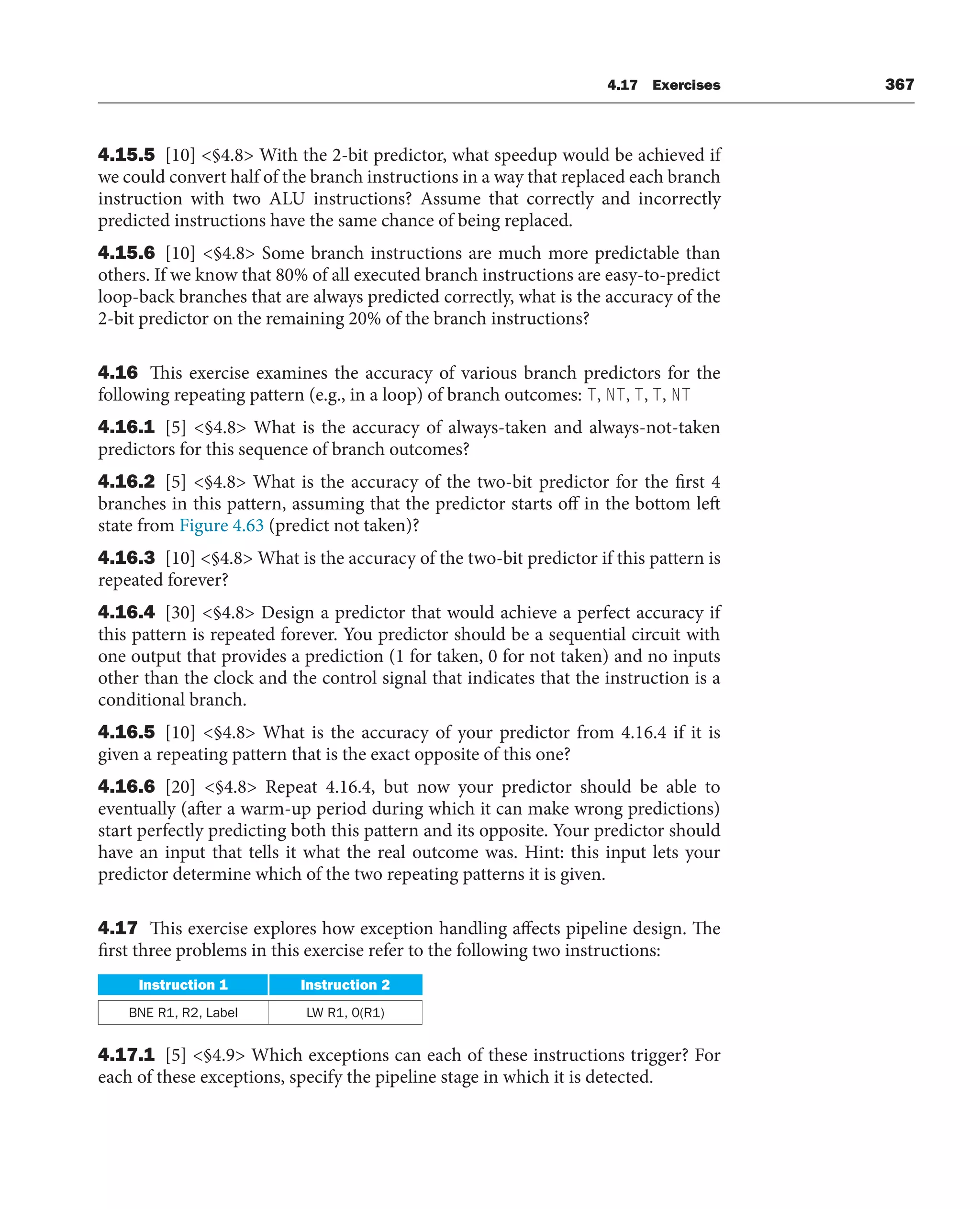 4.17 Exercises 367
4.15.5 [10] §4.8 With the 2-bit predictor, what speedup would be achieved if
we could convert half of the branch instructions in a way that replaced each branch
instruction with two ALU instructions? Assume that correctly and incorrectly
predicted instructions have the same chance of being replaced.
4.15.6 [10] §4.8 Some branch instructions are much more predictable than
others. If we know that 80% of all executed branch instructions are easy-to-predict
loop-back branches that are always predicted correctly, what is the accuracy of the
2-bit predictor on the remaining 20% of the branch instructions?
4.16 This exercise examines the accuracy of various branch predictors for the
following repeating pattern (e.g., in a loop) of branch outcomes: T, NT, T, T, NT
4.16.1 [5] §4.8 What is the accuracy of always-taken and always-not-taken
predictors for this sequence of branch outcomes?
4.16.2 [5] §4.8 What is the accuracy of the two-bit predictor for the first 4
branches in this pattern, assuming that the predictor starts off in the bottom left
state from Figure 4.63 (predict not taken)?
4.16.3 [10] §4.8 What is the accuracy of the two-bit predictor if this pattern is
repeated forever?
4.16.4 [30] §4.8 Design a predictor that would achieve a perfect accuracy if
this pattern is repeated forever. You predictor should be a sequential circuit with
one output that provides a prediction (1 for taken, 0 for not taken) and no inputs
other than the clock and the control signal that indicates that the instruction is a
conditional branch.
4.16.5 [10] §4.8 What is the accuracy of your predictor from 4.16.4 if it is
given a repeating pattern that is the exact opposite of this one?
4.16.6 [20] §4.8 Repeat 4.16.4, but now your predictor should be able to
eventually (after a warm-up period during which it can make wrong predictions)
start perfectly predicting both this pattern and its opposite. Your predictor should
have an input that tells it what the real outcome was. Hint: this input lets your
predictor determine which of the two repeating patterns it is given.
4.17 This exercise explores how exception handling affects pipeline design. The
first three problems in this exercise refer to the following two instructions:
Instruction 1 Instruction 2
BNE R1, R2, Label LW R1, 0(R1)
4.17.1 [5] §4.9 Which exceptions can each of these instructions trigger? For
each of these exceptions, specify the pipeline stage in which it is detected.
 