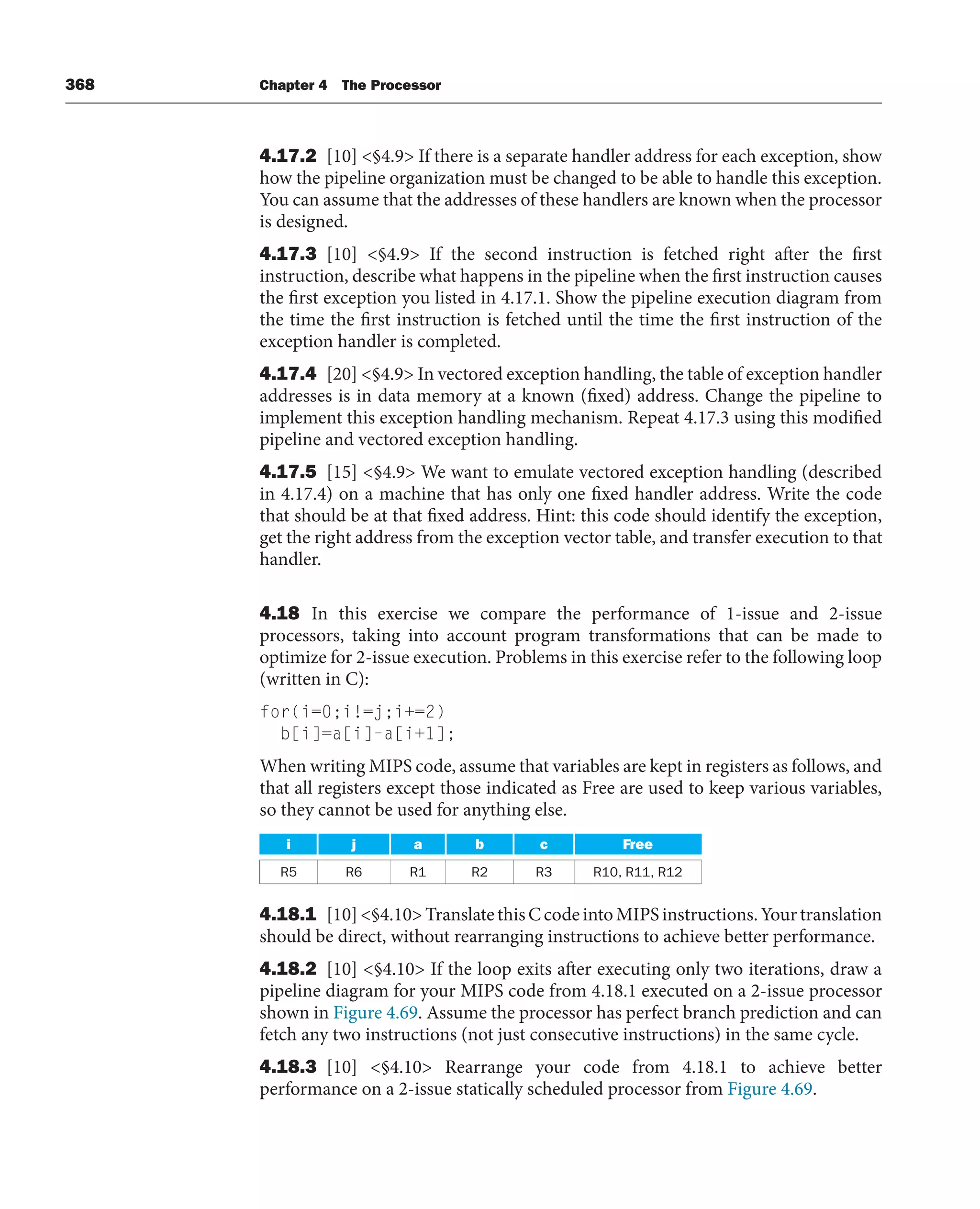 368 Chapter 4 The Processor
4.17.2 [10] §4.9 If there is a separate handler address for each exception, show
how the pipeline organization must be changed to be able to handle this exception.
You can assume that the addresses of these handlers are known when the processor
is designed.
4.17.3 [10] §4.9 If the second instruction is fetched right after the first
instruction, describe what happens in the pipeline when the first instruction causes
the first exception you listed in 4.17.1. Show the pipeline execution diagram from
the time the first instruction is fetched until the time the first instruction of the
exception handler is completed.
4.17.4 [20] §4.9 In vectored exception handling, the table of exception handler
addresses is in data memory at a known (fixed) address. Change the pipeline to
implement this exception handling mechanism. Repeat 4.17.3 using this modified
pipeline and vectored exception handling.
4.17.5 [15] §4.9 We want to emulate vectored exception handling (described
in 4.17.4) on a machine that has only one fixed handler address. Write the code
that should be at that fixed address. Hint: this code should identify the exception,
get the right address from the exception vector table, and transfer execution to that
handler.
4.18 In this exercise we compare the performance of 1-issue and 2-issue
processors, taking into account program transformations that can be made to
optimize for 2-issue execution. Problems in this exercise refer to the following loop
(written in C):
for(i=0;i!=j;i+=2)
b[i]=a[i]–a[i+1];
When writing MIPS code, assume that variables are kept in registers as follows, and
that all registers except those indicated as Free are used to keep various variables,
so they cannot be used for anything else.
i j a b c Free
R5 R6 R1 R2 R3 R10, R11, R12
4.18.1 [10]§4.10TranslatethisCcodeintoMIPSinstructions.Yourtranslation
should be direct, without rearranging instructions to achieve better performance.
4.18.2 [10] §4.10 If the loop exits after executing only two iterations, draw a
pipeline diagram for your MIPS code from 4.18.1 executed on a 2-issue processor
shown in Figure 4.69. Assume the processor has perfect branch prediction and can
fetch any two instructions (not just consecutive instructions) in the same cycle.
4.18.3 [10] §4.10 Rearrange your code from 4.18.1 to achieve better
performance on a 2-issue statically scheduled processor from Figure 4.69.
 