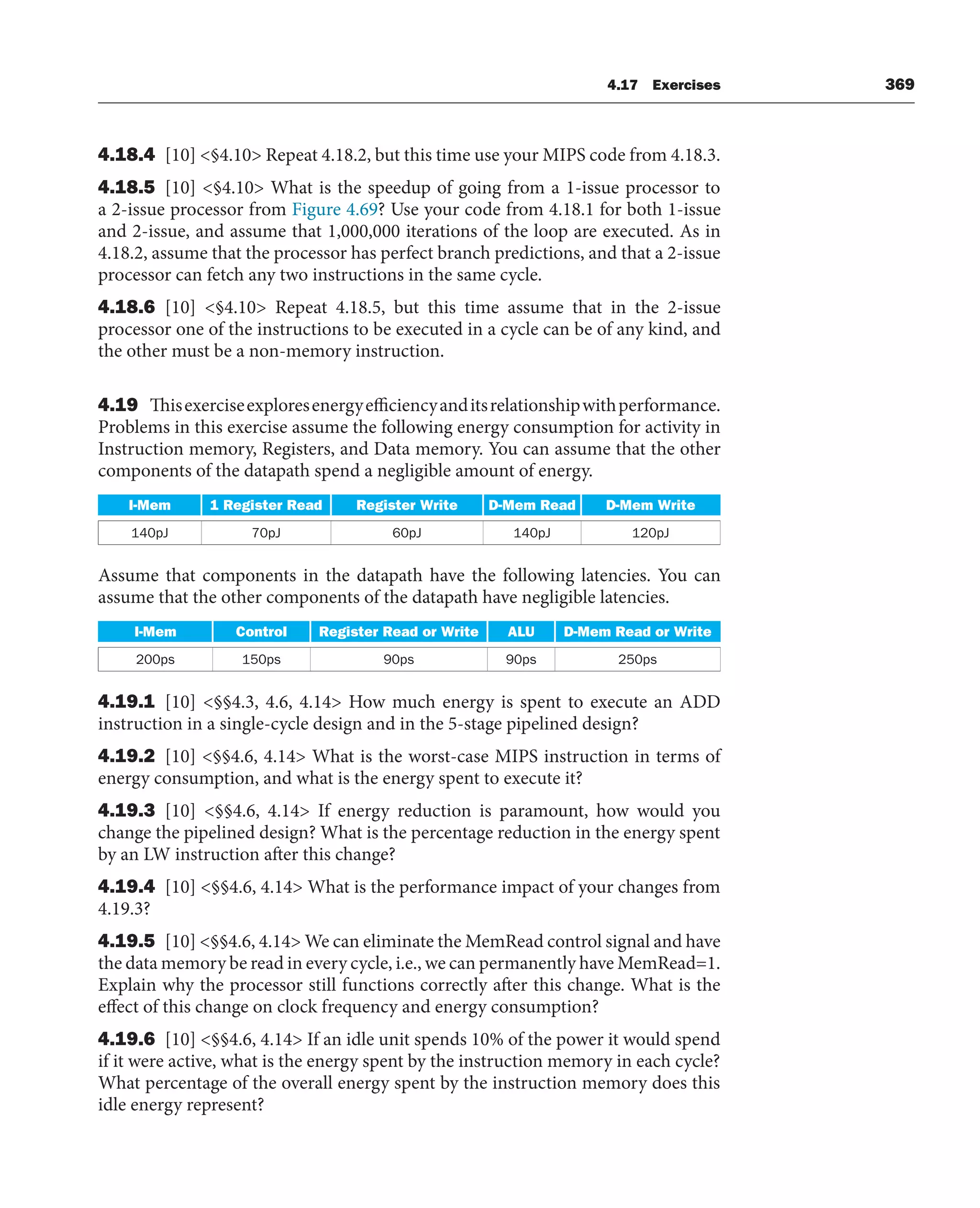 4.17 Exercises 369
4.18.4 [10] §4.10 Repeat 4.18.2, but this time use your MIPS code from 4.18.3.
4.18.5 [10] §4.10 What is the speedup of going from a 1-issue processor to
a 2-issue processor from Figure 4.69? Use your code from 4.18.1 for both 1-issue
and 2-issue, and assume that 1,000,000 iterations of the loop are executed. As in
4.18.2, assume that the processor has perfect branch predictions, and that a 2-issue
processor can fetch any two instructions in the same cycle.
4.18.6 [10] §4.10 Repeat 4.18.5, but this time assume that in the 2-issue
processor one of the instructions to be executed in a cycle can be of any kind, and
the other must be a non-memory instruction.
4.19 Thisexerciseexploresenergyefficiencyanditsrelationshipwithperformance.
Problems in this exercise assume the following energy consumption for activity in
Instruction memory, Registers, and Data memory. You can assume that the other
components of the datapath spend a negligible amount of energy.
I-Mem 1 Register Read Register Write D-Mem Read D-Mem Write
140pJ 70pJ 60pJ 140pJ 120pJ
Assume that components in the datapath have the following latencies. You can
assume that the other components of the datapath have negligible latencies.
I-Mem Control Register Read or Write ALU D-Mem Read or Write
200ps 150ps 90ps 90ps 250ps
4.19.1 [10] §§4.3, 4.6, 4.14 How much energy is spent to execute an ADD
instruction in a single-cycle design and in the 5-stage pipelined design?
4.19.2 [10] §§4.6, 4.14 What is the worst-case MIPS instruction in terms of
energy consumption, and what is the energy spent to execute it?
4.19.3 [10] §§4.6, 4.14 If energy reduction is paramount, how would you
change the pipelined design? What is the percentage reduction in the energy spent
by an LW instruction after this change?
4.19.4 [10] §§4.6, 4.14 What is the performance impact of your changes from
4.19.3?
4.19.5 [10] §§4.6, 4.14 We can eliminate the MemRead control signal and have
the data memory be read in every cycle, i.e., we can permanently have MemRead=1.
Explain why the processor still functions correctly after this change. What is the
effect of this change on clock frequency and energy consumption?
4.19.6 [10] §§4.6, 4.14 If an idle unit spends 10% of the power it would spend
if it were active, what is the energy spent by the instruction memory in each cycle?
What percentage of the overall energy spent by the instruction memory does this
idle energy represent?
 