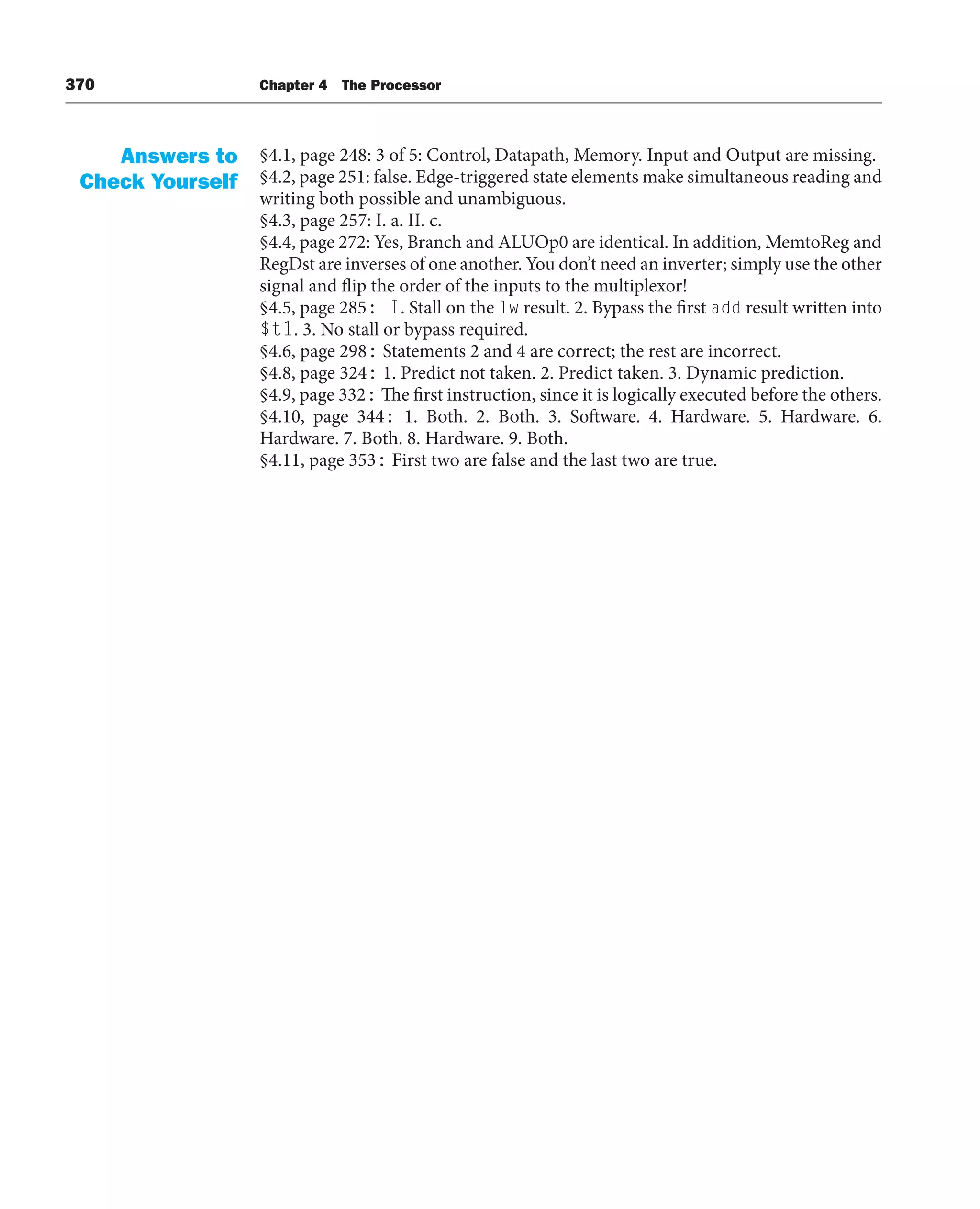 370 Chapter 4 The Processor
§4.1, page 248: 3 of 5: Control, Datapath, Memory. Input and Output are missing.
§4.2, page 251: false. Edge-triggered state elements make simultaneous reading and
writing both possible and unambiguous.
§4.3, page 257: I. a. II. c.
§4.4, page 272: Yes, Branch and ALUOp0 are identical. In addition, MemtoReg and
RegDst are inverses of one another. You don’t need an inverter; simply use the other
signal and flip the order of the inputs to the multiplexor!
§4.5, page 285: I. Stall on the lw result. 2. Bypass the first add result written into
$t1. 3. No stall or bypass required.
§4.6, page 298: Statements 2 and 4 are correct; the rest are incorrect.
§4.8, page 324: 1. Predict not taken. 2. Predict taken. 3. Dynamic prediction.
§4.9, page 332: The first instruction, since it is logically executed before the others.
§4.10, page 344: 1. Both. 2. Both. 3. Software. 4. Hardware. 5. Hardware. 6.
Hardware. 7. Both. 8. Hardware. 9. Both.
§4.11, page 353: First two are false and the last two are true.
Answers to
Check Yourself
 
