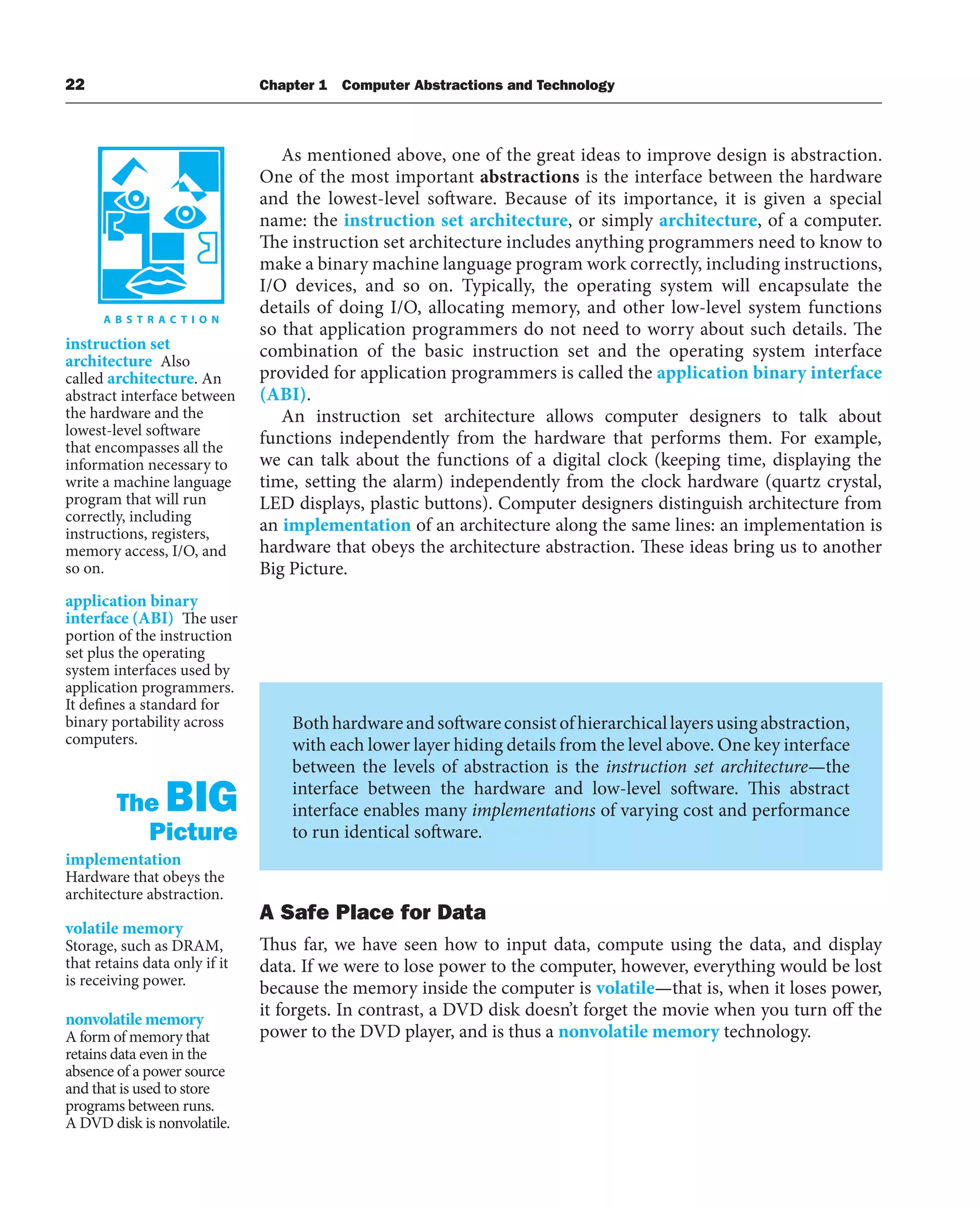 22 Chapter 1 Computer Abstractions and Technology
As mentioned above, one of the great ideas to improve design is abstraction.
One of the most important abstractions is the interface between the hardware
and the lowest-level software. Because of its importance, it is given a special
name: the instruction set architecture, or simply architecture, of a computer.
The instruction set architecture includes anything programmers need to know to
make a binary machine language program work correctly, including instructions,
I/O devices, and so on. Typically, the operating system will encapsulate the
details of doing I/O, allocating memory, and other low-level system functions
so that application programmers do not need to worry about such details. The
combination of the basic instruction set and the operating system interface
provided for application programmers is called the application binary interface
(ABI).
An instruction set architecture allows computer designers to talk about
functions independently from the hardware that performs them. For example,
we can talk about the functions of a digital clock (keeping time, displaying the
time, setting the alarm) independently from the clock hardware (quartz crystal,
LED displays, plastic buttons). Computer designers distinguish architecture from
an implementation of an architecture along the same lines: an implementation is
hardware that obeys the architecture abstraction. These ideas bring us to another
Big Picture.
instruction set
architecture Also
called architecture. An
abstract interface between
the hardware and the
lowest-level software
that encompasses all the
information necessary to
write a machine language
program that will run
correctly, including
instructions, registers,
memory access, I/O, and
so on.
application binary
interface (ABI) The user
portion of the instruction
set plus the operating
system interfaces used by
application programmers.
It defines a standard for
binary portability across
computers.
implementation
Hardware that obeys the
architecture abstraction.
Bothhardwareandsoftwareconsistofhierarchicallayersusingabstraction,
with each lower layer hiding details from the level above. One key interface
between the levels of abstraction is the instruction set architecture—the
interface between the hardware and low-level software. This abstract
interface enables many implementations of varying cost and performance
to run identical software.
The BIG
Picture
A Safe Place for Data
Thus far, we have seen how to input data, compute using the data, and display
data. If we were to lose power to the computer, however, everything would be lost
because the memory inside the computer is volatile—that is, when it loses power,
it forgets. In contrast, a DVD disk doesn’t forget the movie when you turn off the
power to the DVD player, and is thus a nonvolatile memory technology.
volatile memory
Storage, such as DRAM,
that retains data only if it
is receiving power.
nonvolatile memory
A form of memory that
retains data even in the
absence of a power source
and that is used to store
programs between runs.
A DVD disk is nonvolatile.
 