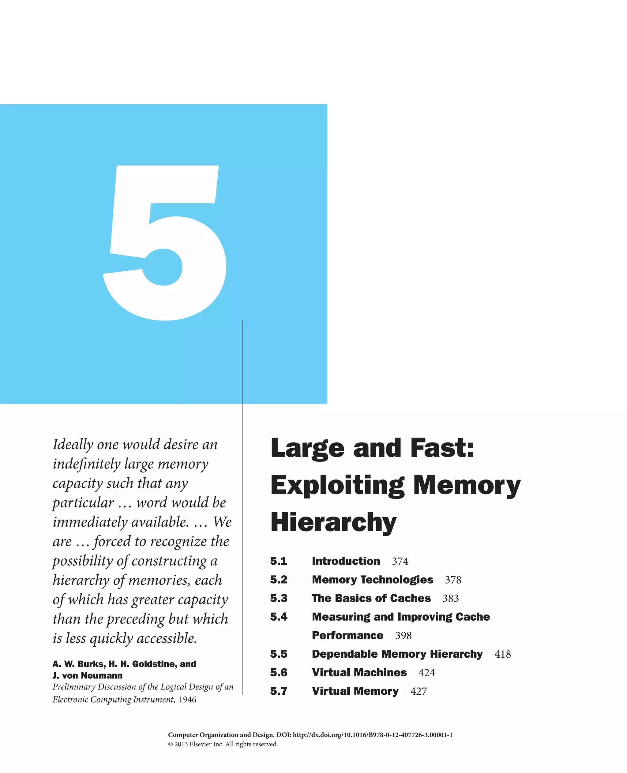 5
Ideally one would desire an
indefinitely large memory
capacity such that any
particular … word would be
immediately available. … We
are … forced to recognize the
possibility of constructing a
hierarchy of memories, each
of which has greater capacity
than the preceding but which
is less quickly accessible.
A. W. Burks, H. H. Goldstine, and
J. von Neumann
Preliminary Discussion of the Logical Design of an
Electronic Computing Instrument, 1946
Large and Fast:
Exploiting Memory
Hierarchy
5.1 Introduction 374
5.2 Memory Technologies 378
5.3 The Basics of Caches 383
5.4 Measuring and Improving Cache
Performance 398
5.5 Dependable Memory Hierarchy 418
5.6 Virtual Machines 424
5.7 Virtual Memory 427
Computer Organization and Design. DOI:
© 2013 Elsevier Inc. All rights reserved.
http://dx.doi.org/10.1016/B978-0-12-407726-3.00001-1
2013
 