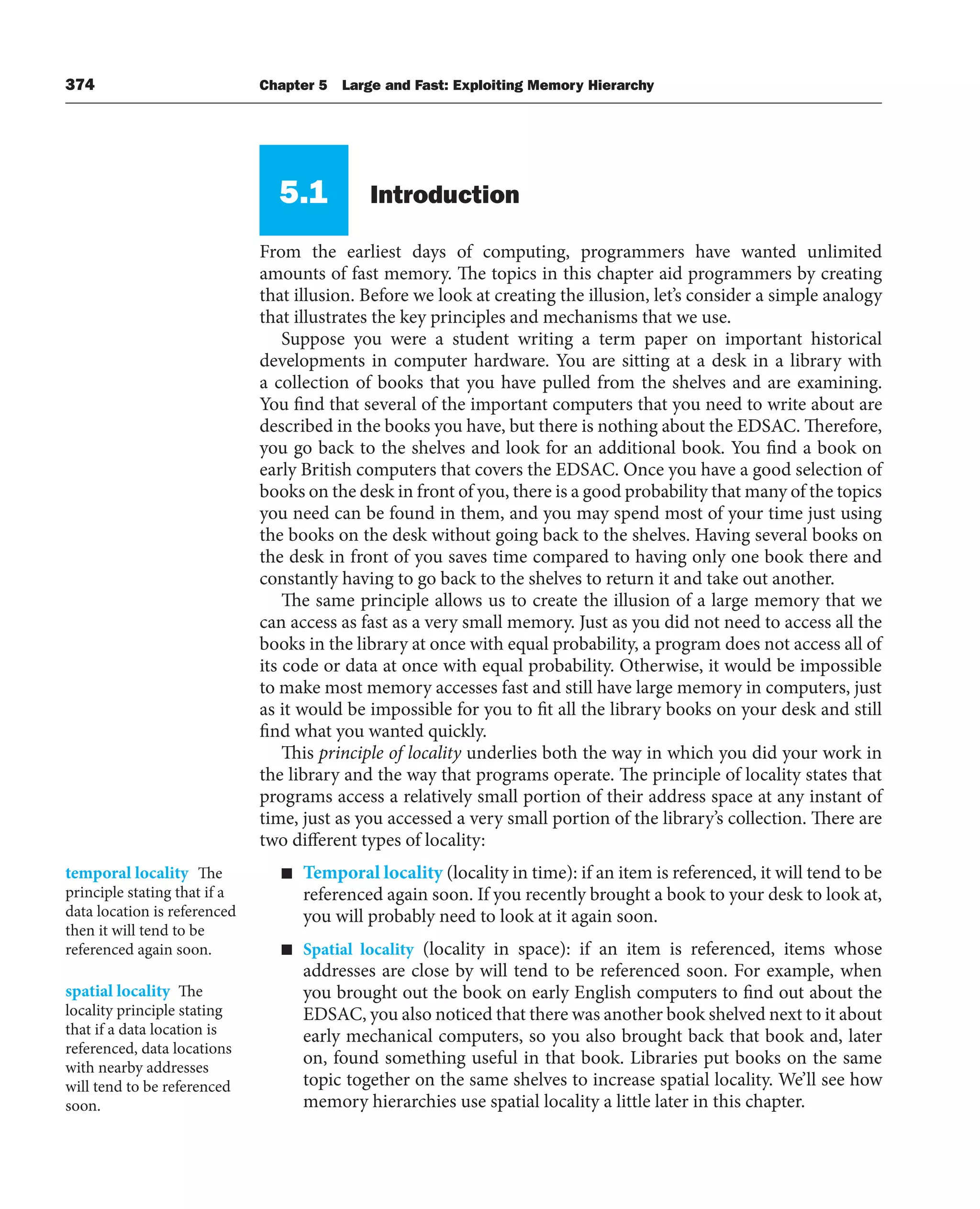 374 Chapter 5 Large and Fast: Exploiting Memory Hierarchy
5.1 Introduction
From the earliest days of computing, programmers have wanted unlimited
amounts of fast memory. The topics in this chapter aid programmers by creating
that illusion. Before we look at creating the illusion, let’s consider a simple analogy
that illustrates the key principles and mechanisms that we use.
Suppose you were a student writing a term paper on important historical
developments in computer hardware. You are sitting at a desk in a library with
a collection of books that you have pulled from the shelves and are examining.
You find that several of the important computers that you need to write about are
described in the books you have, but there is nothing about the EDSAC. Therefore,
you go back to the shelves and look for an additional book. You find a book on
early British computers that covers the EDSAC. Once you have a good selection of
books on the desk in front of you, there is a good probability that many of the topics
you need can be found in them, and you may spend most of your time just using
the books on the desk without going back to the shelves. Having several books on
the desk in front of you saves time compared to having only one book there and
constantly having to go back to the shelves to return it and take out another.
The same principle allows us to create the illusion of a large memory that we
can access as fast as a very small memory. Just as you did not need to access all the
books in the library at once with equal probability, a program does not access all of
its code or data at once with equal probability. Otherwise, it would be impossible
to make most memory accesses fast and still have large memory in computers, just
as it would be impossible for you to fit all the library books on your desk and still
find what you wanted quickly.
This principle of locality underlies both the way in which you did your work in
the library and the way that programs operate. The principle of locality states that
programs access a relatively small portion of their address space at any instant of
time, just as you accessed a very small portion of the library’s collection. There are
two different types of locality:
■ Temporal locality (locality in time): if an item is referenced, it will tend to be
referenced again soon. If you recently brought a book to your desk to look at,
you will probably need to look at it again soon.
■ Spatial locality (locality in space): if an item is referenced, items whose
addresses are close by will tend to be referenced soon. For example, when
you brought out the book on early English computers to find out about the
EDSAC, you also noticed that there was another book shelved next to it about
early mechanical computers, so you also brought back that book and, later
on, found something useful in that book. Libraries put books on the same
topic together on the same shelves to increase spatial locality. We’ll see how
memory hierarchies use spatial locality a little later in this chapter.
temporal locality The
principle stating that if a
data location is referenced
then it will tend to be
referenced again soon.
spatial locality The
locality principle stating
that if a data location is
referenced, data locations
with nearby addresses
will tend to be referenced
soon.
 