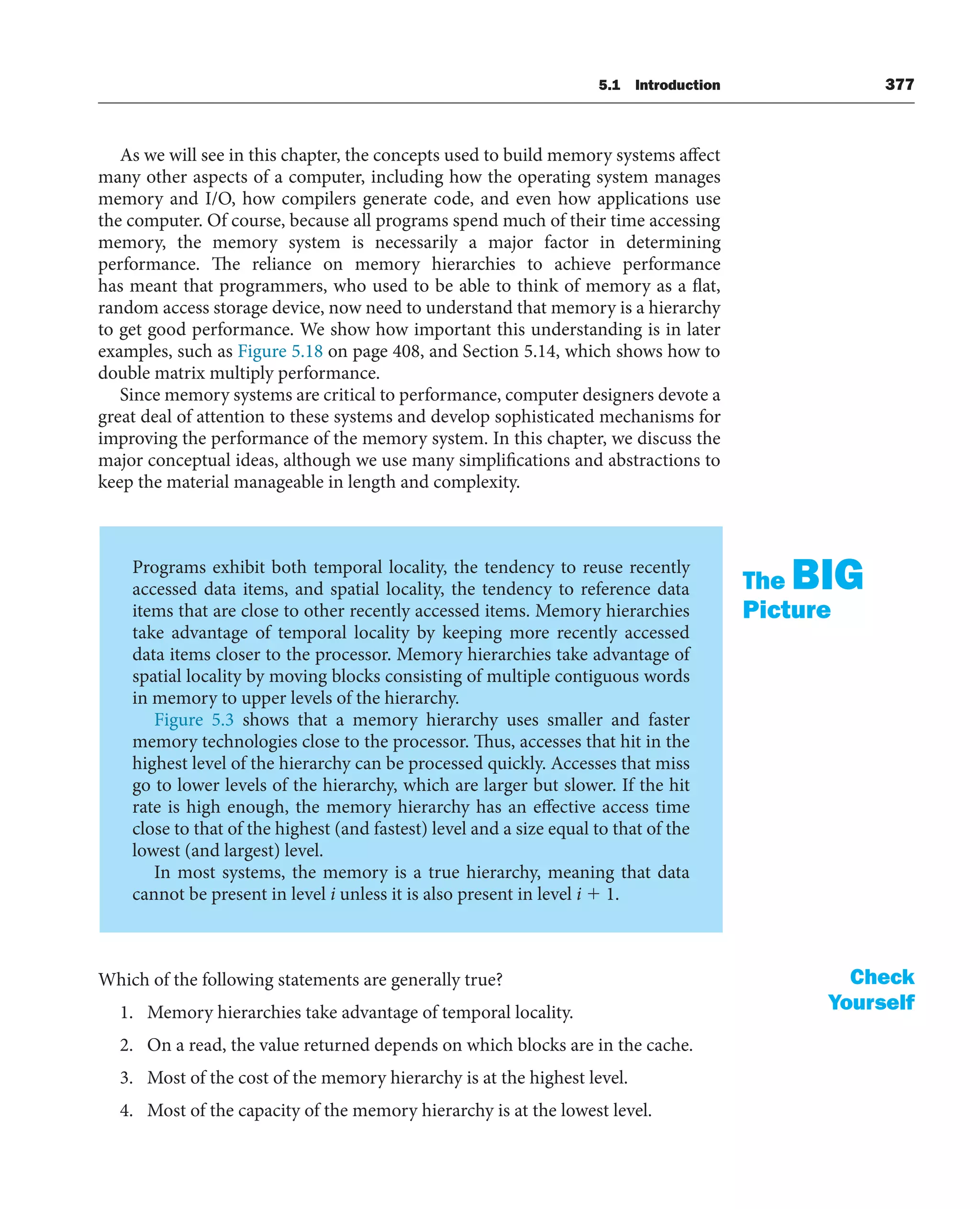 5.1 Introduction 377
As we will see in this chapter, the concepts used to build memory systems affect
many other aspects of a computer, including how the operating system manages
memory and I/O, how compilers generate code, and even how applications use
the computer. Of course, because all programs spend much of their time accessing
memory, the memory system is necessarily a major factor in determining
performance. The reliance on memory hierarchies to achieve performance
has meant that programmers, who used to be able to think of memory as a flat,
random access storage device, now need to understand that memory is a hierarchy
to get good performance. We show how important this understanding is in later
examples, such as Figure 5.18 on page 408, and Section 5.14, which shows how to
double matrix multiply performance.
Since memory systems are critical to performance, computer designers devote a
great deal of attention to these systems and develop sophisticated mechanisms for
improving the performance of the memory system. In this chapter, we discuss the
major conceptual ideas, although we use many simplifications and abstractions to
keep the material manageable in length and complexity.
Programs exhibit both temporal locality, the tendency to reuse recently
accessed data items, and spatial locality, the tendency to reference data
items that are close to other recently accessed items. Memory hierarchies
take advantage of temporal locality by keeping more recently accessed
data items closer to the processor. Memory hierarchies take advantage of
spatial locality by moving blocks consisting of multiple contiguous words
in memory to upper levels of the hierarchy.
Figure 5.3 shows that a memory hierarchy uses smaller and faster
memory technologies close to the processor. Thus, accesses that hit in the
highest level of the hierarchy can be processed quickly. Accesses that miss
go to lower levels of the hierarchy, which are larger but slower. If the hit
rate is high enough, the memory hierarchy has an effective access time
close to that of the highest (and fastest) level and a size equal to that of the
lowest (and largest) level.
In most systems, the memory is a true hierarchy, meaning that data
cannot be present in level i unless it is also present in level i ⫹ 1.
The BIG
Picture
Which of the following statements are generally true?
1. Memory hierarchies take advantage of temporal locality.
2. On a read, the value returned depends on which blocks are in the cache.
3. Most of the cost of the memory hierarchy is at the highest level.
4. Most of the capacity of the memory hierarchy is at the lowest level.
Check
Yourself
 