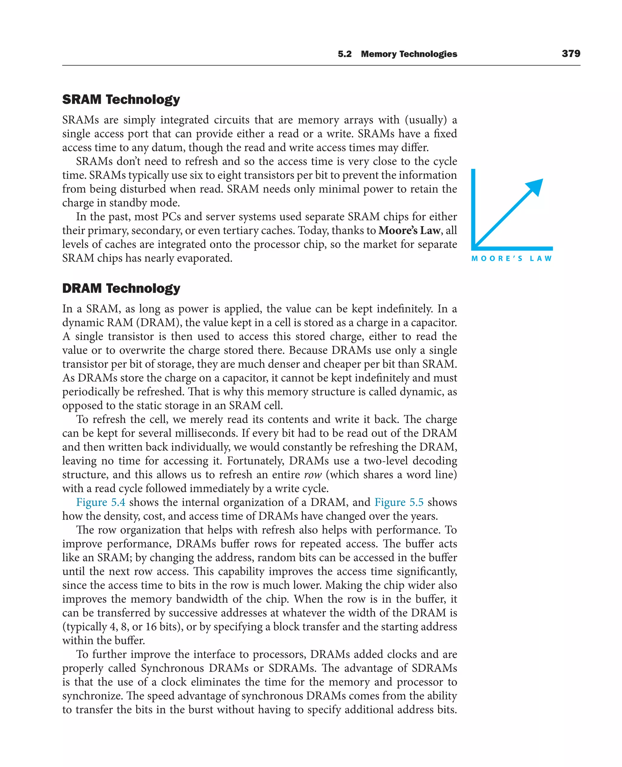 5.2 Memory Technologies 379
SRAM Technology
SRAMs are simply integrated circuits that are memory arrays with (usually) a
single access port that can provide either a read or a write. SRAMs have a fixed
access time to any datum, though the read and write access times may differ.
SRAMs don’t need to refresh and so the access time is very close to the cycle
time. SRAMs typically use six to eight transistors per bit to prevent the information
from being disturbed when read. SRAM needs only minimal power to retain the
charge in standby mode.
In the past, most PCs and server systems used separate SRAM chips for either
their primary, secondary, or even tertiary caches. Today, thanks to Moore’s Law, all
levels of caches are integrated onto the processor chip, so the market for separate
SRAM chips has nearly evaporated.
DRAM Technology
In a SRAM, as long as power is applied, the value can be kept indefinitely. In a
dynamic RAM (DRAM), the value kept in a cell is stored as a charge in a capacitor.
A single transistor is then used to access this stored charge, either to read the
value or to overwrite the charge stored there. Because DRAMs use only a single
transistor per bit of storage, they are much denser and cheaper per bit than SRAM.
As DRAMs store the charge on a capacitor, it cannot be kept indefinitely and must
periodically be refreshed. That is why this memory structure is called dynamic, as
opposed to the static storage in an SRAM cell.
To refresh the cell, we merely read its contents and write it back. The charge
can be kept for several milliseconds. If every bit had to be read out of the DRAM
and then written back individually, we would constantly be refreshing the DRAM,
leaving no time for accessing it. Fortunately, DRAMs use a two-level decoding
structure, and this allows us to refresh an entire row (which shares a word line)
with a read cycle followed immediately by a write cycle.
Figure 5.4 shows the internal organization of a DRAM, and Figure 5.5 shows
how the density, cost, and access time of DRAMs have changed over the years.
The row organization that helps with refresh also helps with performance. To
improve performance, DRAMs buffer rows for repeated access. The buffer acts
like an SRAM; by changing the address, random bits can be accessed in the buffer
until the next row access. This capability improves the access time significantly,
since the access time to bits in the row is much lower. Making the chip wider also
improves the memory bandwidth of the chip. When the row is in the buffer, it
can be transferred by successive addresses at whatever the width of the DRAM is
(typically 4, 8, or 16 bits), or by specifying a block transfer and the starting address
within the buffer.
To further improve the interface to processors, DRAMs added clocks and are
properly called Synchronous DRAMs or SDRAMs. The advantage of SDRAMs
is that the use of a clock eliminates the time for the memory and processor to
synchronize. The speed advantage of synchronous DRAMs comes from the ability
to transfer the bits in the burst without having to specify additional address bits.
 
