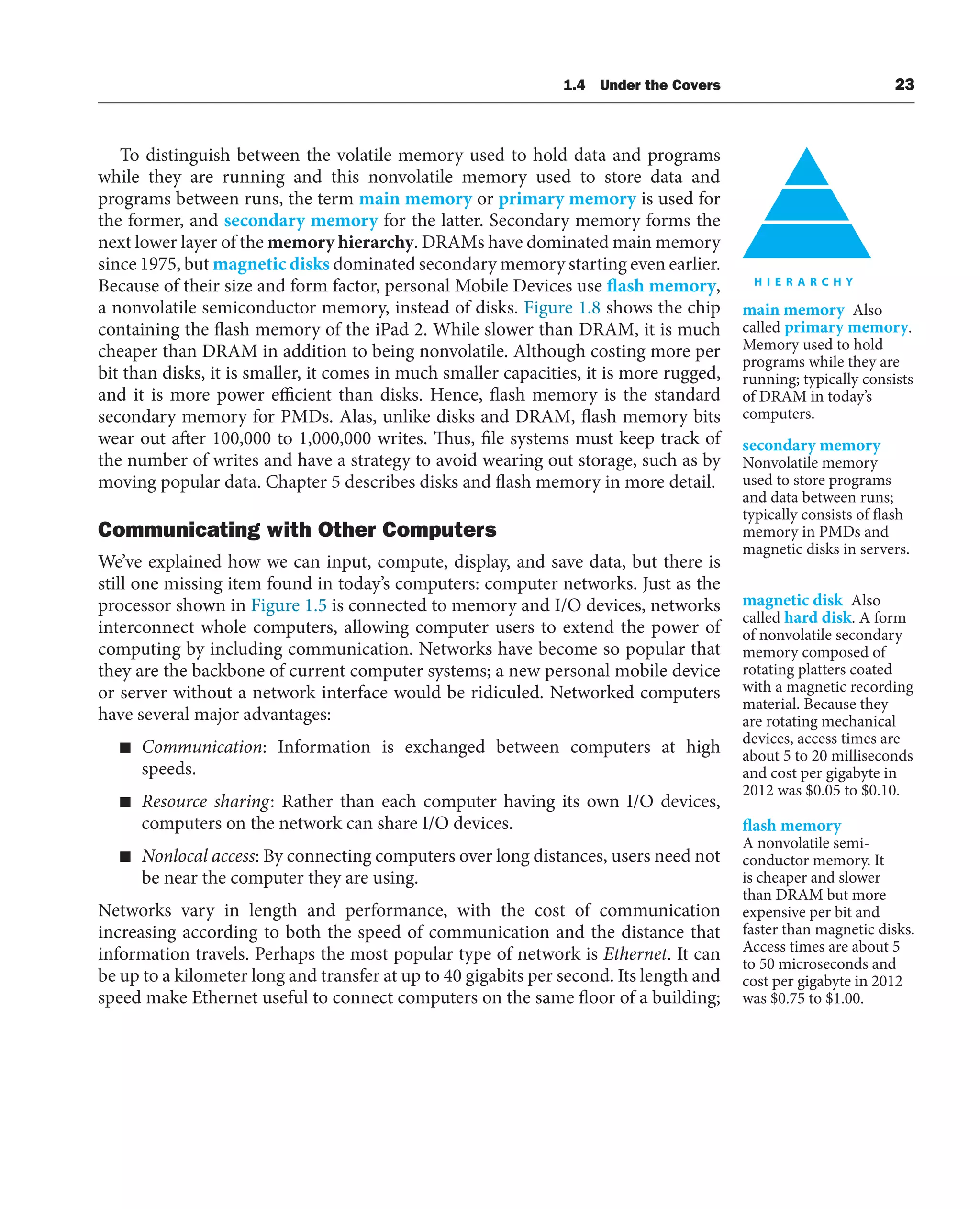 1.4 Under the Covers 23
To distinguish between the volatile memory used to hold data and programs
while they are running and this nonvolatile memory used to store data and
programs between runs, the term main memory or primary memory is used for
the former, and secondary memory for the latter. Secondary memory forms the
next lower layer of the memory hierarchy. DRAMs have dominated main memory
since 1975, but magnetic disks dominated secondary memory starting even earlier.
Because of their size and form factor, personal Mobile Devices use flash memory,
a nonvolatile semiconductor memory, instead of disks. Figure 1.8 shows the chip
containing the flash memory of the iPad 2. While slower than DRAM, it is much
cheaper than DRAM in addition to being nonvolatile. Although costing more per
bit than disks, it is smaller, it comes in much smaller capacities, it is more rugged,
and it is more power efficient than disks. Hence, flash memory is the standard
secondary memory for PMDs. Alas, unlike disks and DRAM, flash memory bits
wear out after 100,000 to 1,000,000 writes. Thus, file systems must keep track of
the number of writes and have a strategy to avoid wearing out storage, such as by
moving popular data. Chapter 5 describes disks and flash memory in more detail.
Communicating with Other Computers
We’ve explained how we can input, compute, display, and save data, but there is
still one missing item found in today’s computers: computer networks. Just as the
processor shown in Figure 1.5 is connected to memory and I/O devices, networks
interconnect whole computers, allowing computer users to extend the power of
computing by including communication. Networks have become so popular that
they are the backbone of current computer systems; a new personal mobile device
or server without a network interface would be ridiculed. Networked computers
have several major advantages:
■ Communication: Information is exchanged between computers at high
speeds.
■ Resource sharing: Rather than each computer having its own I/O devices,
computers on the network can share I/O devices.
■ Nonlocal access: By connecting computers over long distances, users need not
be near the computer they are using.
Networks vary in length and performance, with the cost of communication
increasing according to both the speed of communication and the distance that
information travels. Perhaps the most popular type of network is Ethernet. It can
be up to a kilometer long and transfer at up to 40 gigabits per second. Its length and
speed make Ethernet useful to connect computers on the same floor of a building;
main memory Also
called primary memory.
Memory used to hold
programs while they are
running; typically consists
of DRAM in today’s
computers.
secondary memory
Nonvolatile memory
used to store programs
and data between runs;
typically consists of flash
memory in PMDs and
magnetic disks in servers.
magnetic disk Also
called hard disk. A form
of nonvolatile secondary
memory composed of
rotating platters coated
with a magnetic recording
material. Because they
are rotating mechanical
devices, access times are
about 5 to 20 milliseconds
and cost per gigabyte in
2012 was $0.05 to $0.10.
flash memory
A nonvolatile semi-
conductor memory. It
is cheaper and slower
than DRAM but more
expensive per bit and
faster than magnetic disks.
Access times are about 5
to 50 microseconds and
cost per gigabyte in 2012
was $0.75 to $1.00.
 