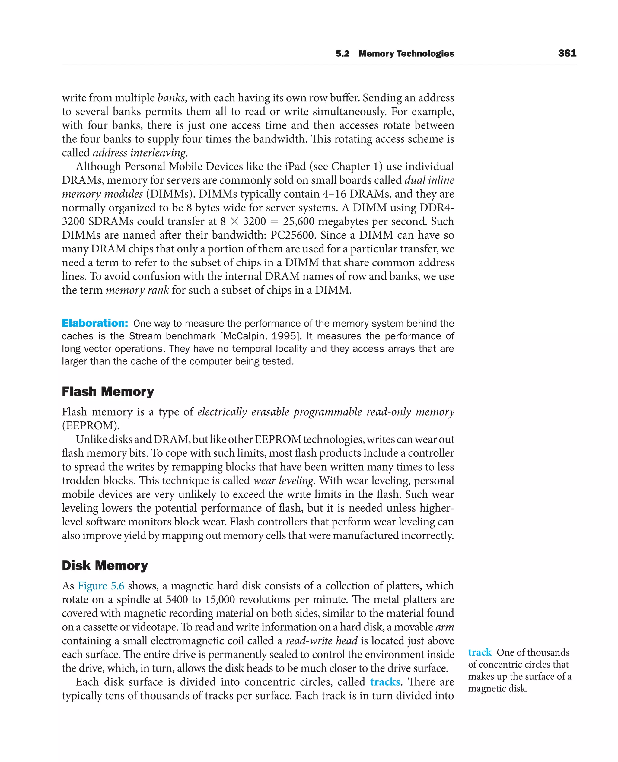 5.2 Memory Technologies 381
write from multiple banks, with each having its own row buffer. Sending an address
to several banks permits them all to read or write simultaneously. For example,
with four banks, there is just one access time and then accesses rotate between
the four banks to supply four times the bandwidth. This rotating access scheme is
called address interleaving.
Although Personal Mobile Devices like the iPad (see Chapter 1) use individual
DRAMs, memory for servers are commonly sold on small boards called dual inline
memory modules (DIMMs). DIMMs typically contain 4–16 DRAMs, and they are
normally organized to be 8 bytes wide for server systems. A DIMM using DDR4-
3200 SDRAMs could transfer at 8 ⫻ 3200 ⫽ 25,600 megabytes per second. Such
DIMMs are named after their bandwidth: PC25600. Since a DIMM can have so
many DRAM chips that only a portion of them are used for a particular transfer, we
need a term to refer to the subset of chips in a DIMM that share common address
lines. To avoid confusion with the internal DRAM names of row and banks, we use
the term memory rank for such a subset of chips in a DIMM.
Elaboration: One way to measure the performance of the memory system behind the
caches is the Stream benchmark [McCalpin, 1995]. It measures the performance of
long vector operations. They have no temporal locality and they access arrays that are
larger than the cache of the computer being tested.
Flash Memory
Flash memory is a type of electrically erasable programmable read-only memory
(EEPROM).
UnlikedisksandDRAM,butlikeotherEEPROMtechnologies,writescanwearout
flash memory bits. To cope with such limits, most flash products include a controller
to spread the writes by remapping blocks that have been written many times to less
trodden blocks. This technique is called wear leveling. With wear leveling, personal
mobile devices are very unlikely to exceed the write limits in the flash. Such wear
leveling lowers the potential performance of flash, but it is needed unless higher-
level software monitors block wear. Flash controllers that perform wear leveling can
also improve yield by mapping out memory cells that were manufactured incorrectly.
Disk Memory
As Figure 5.6 shows, a magnetic hard disk consists of a collection of platters, which
rotate on a spindle at 5400 to 15,000 revolutions per minute. The metal platters are
covered with magnetic recording material on both sides, similar to the material found
on a cassette or videotape. To read and write information on a hard disk, a movable arm
containing a small electromagnetic coil called a read-write head is located just above
each surface. The entire drive is permanently sealed to control the environment inside
the drive, which, in turn, allows the disk heads to be much closer to the drive surface.
Each disk surface is divided into concentric circles, called tracks. There are
typically tens of thousands of tracks per surface. Each track is in turn divided into
track One of thousands
of concentric circles that
makes up the surface of a
magnetic disk.
 
