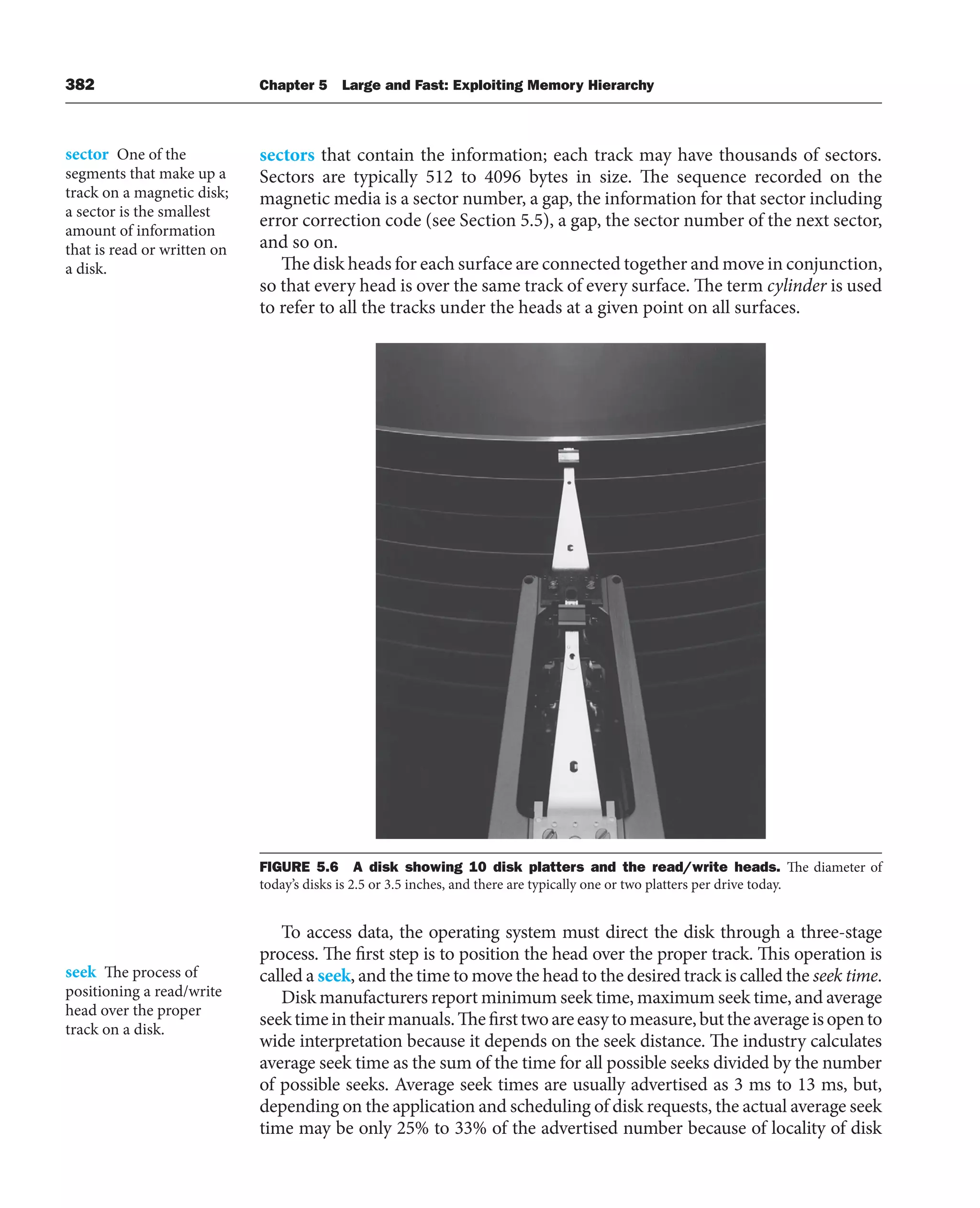 382 Chapter 5 Large and Fast: Exploiting Memory Hierarchy
sectors that contain the information; each track may have thousands of sectors.
Sectors are typically 512 to 4096 bytes in size. The sequence recorded on the
magnetic media is a sector number, a gap, the information for that sector including
error correction code (see Section 5.5), a gap, the sector number of the next sector,
and so on.
The disk heads for each surface are connected together and move in conjunction,
so that every head is over the same track of every surface. The term cylinder is used
to refer to all the tracks under the heads at a given point on all surfaces.
FIGURE 5.6 A disk showing 10 disk platters and the read/write heads. The diameter of
today’s disks is 2.5 or 3.5 inches, and there are typically one or two platters per drive today.
To access data, the operating system must direct the disk through a three-stage
process. The first step is to position the head over the proper track. This operation is
called a seek, and the time to move the head to the desired track is called the seek time.
Disk manufacturers report minimum seek time, maximum seek time, and average
seektimeintheirmanuals.Thefirsttwoareeasytomeasure,buttheaverageisopento
wide interpretation because it depends on the seek distance. The industry calculates
average seek time as the sum of the time for all possible seeks divided by the number
of possible seeks. Average seek times are usually advertised as 3 ms to 13 ms, but,
depending on the application and scheduling of disk requests, the actual average seek
time may be only 25% to 33% of the advertised number because of locality of disk
sector One of the
segments that make up a
track on a magnetic disk;
a sector is the smallest
amount of information
that is read or written on
a disk.
seek The process of
positioning a read/write
head over the proper
track on a disk.
 