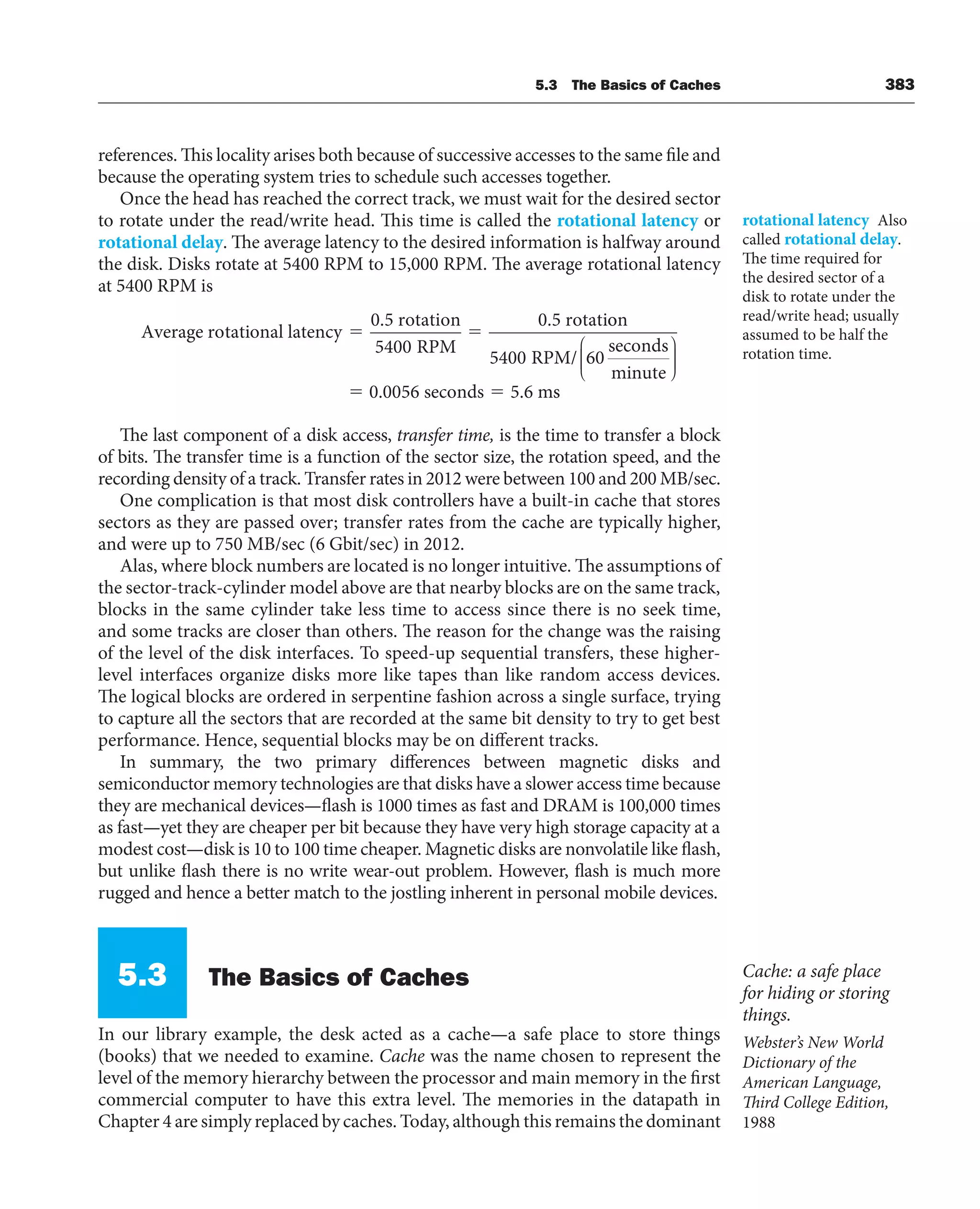 5.3 The Basics of Caches 383
references. This locality arises both because of successive accesses to the same file and
because the operating system tries to schedule such accesses together.
Once the head has reached the correct track, we must wait for the desired sector
to rotate under the read/write head. This time is called the rotational latency or
rotational delay. The average latency to the desired information is halfway around
the disk. Disks rotate at 5400 RPM to 15,000 RPM. The average rotational latency
at 5400 RPM is
Average rotational latency
0.5 rotation
RPM
0.5 rotati
⫽ ⫽
5400
o
on
RPM/
seconds
minute
0.0056 seconds 5.6 m
5400 60
⎛
⎝
⎜
⎜
⎜
⎞
⎠
⎟
⎟
⎟
⫽ ⫽ s
s
The last component of a disk access, transfer time, is the time to transfer a block
of bits. The transfer time is a function of the sector size, the rotation speed, and the
recording density of a track. Transfer rates in 2012 were between 100 and 200 MB/sec.
One complication is that most disk controllers have a built-in cache that stores
sectors as they are passed over; transfer rates from the cache are typically higher,
and were up to 750 MB/sec (6 Gbit/sec) in 2012.
Alas, where block numbers are located is no longer intuitive. The assumptions of
the sector-track-cylinder model above are that nearby blocks are on the same track,
blocks in the same cylinder take less time to access since there is no seek time,
and some tracks are closer than others. The reason for the change was the raising
of the level of the disk interfaces. To speed-up sequential transfers, these higher-
level interfaces organize disks more like tapes than like random access devices.
The logical blocks are ordered in serpentine fashion across a single surface, trying
to capture all the sectors that are recorded at the same bit density to try to get best
performance. Hence, sequential blocks may be on different tracks.
In summary, the two primary differences between magnetic disks and
semiconductor memory technologies are that disks have a slower access time because
they are mechanical devices—flash is 1000 times as fast and DRAM is 100,000 times
as fast—yet they are cheaper per bit because they have very high storage capacity at a
modest cost—disk is 10 to 100 time cheaper. Magnetic disks are nonvolatile like flash,
but unlike flash there is no write wear-out problem. However, flash is much more
rugged and hence a better match to the jostling inherent in personal mobile devices.
5.3 The Basics of Caches
In our library example, the desk acted as a cache—a safe place to store things
(books) that we needed to examine. Cache was the name chosen to represent the
level of the memory hierarchy between the processor and main memory in the first
commercial computer to have this extra level. The memories in the datapath in
Chapter 4 are simply replaced by caches. Today, although this remains the dominant
rotational latency Also
called rotational delay.
The time required for
the desired sector of a
disk to rotate under the
read/write head; usually
assumed to be half the
rotation time.
Cache: a safe place
for hiding or storing
things.
Webster’s New World
Dictionary of the
American Language,
Third College Edition,
1988
 