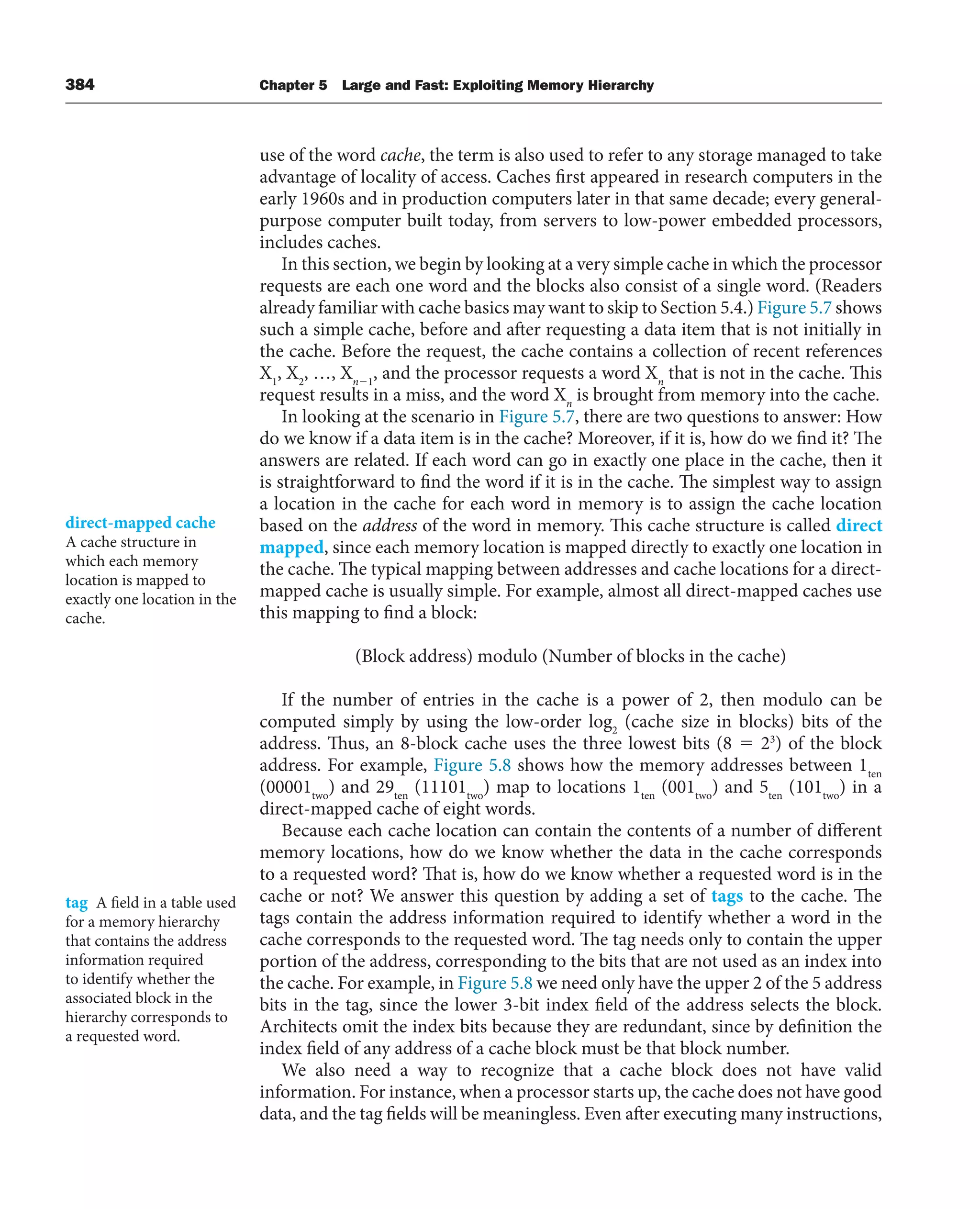 384 Chapter 5 Large and Fast: Exploiting Memory Hierarchy
use of the word cache, the term is also used to refer to any storage managed to take
advantage of locality of access. Caches first appeared in research computers in the
early 1960s and in production computers later in that same decade; every general-
purpose computer built today, from servers to low-power embedded processors,
includes caches.
In this section, we begin by looking at a very simple cache in which the processor
requests are each one word and the blocks also consist of a single word. (Readers
already familiar with cache basics may want to skip to Section 5.4.) Figure 5.7 shows
such a simple cache, before and after requesting a data item that is not initially in
the cache. Before the request, the cache contains a collection of recent references
X1
, X2
, …, Xn⫺1
, and the processor requests a word Xn
that is not in the cache. This
request results in a miss, and the word Xn
is brought from memory into the cache.
In looking at the scenario in Figure 5.7, there are two questions to answer: How
do we know if a data item is in the cache? Moreover, if it is, how do we find it? The
answers are related. If each word can go in exactly one place in the cache, then it
is straightforward to find the word if it is in the cache. The simplest way to assign
a location in the cache for each word in memory is to assign the cache location
based on the address of the word in memory. This cache structure is called direct
mapped, since each memory location is mapped directly to exactly one location in
the cache. The typical mapping between addresses and cache locations for a direct-
mapped cache is usually simple. For example, almost all direct-mapped caches use
this mapping to find a block:
(Block address) modulo (Number of blocks in the cache)
If the number of entries in the cache is a power of 2, then modulo can be
computed simply by using the low-order log2
(cache size in blocks) bits of the
address. Thus, an 8-block cache uses the three lowest bits (8 ⫽ 23
) of the block
address. For example, Figure 5.8 shows how the memory addresses between 1ten
(00001two
) and 29ten
(11101two
) map to locations 1ten
(001two
) and 5ten
(101two
) in a
direct-mapped cache of eight words.
Because each cache location can contain the contents of a number of different
memory locations, how do we know whether the data in the cache corresponds
to a requested word? That is, how do we know whether a requested word is in the
cache or not? We answer this question by adding a set of tags to the cache. The
tags contain the address information required to identify whether a word in the
cache corresponds to the requested word. The tag needs only to contain the upper
portion of the address, corresponding to the bits that are not used as an index into
the cache. For example, in Figure 5.8 we need only have the upper 2 of the 5 address
bits in the tag, since the lower 3-bit index field of the address selects the block.
Architects omit the index bits because they are redundant, since by definition the
index field of any address of a cache block must be that block number.
We also need a way to recognize that a cache block does not have valid
information. For instance, when a processor starts up, the cache does not have good
data, and the tag fields will be meaningless. Even after executing many instructions,
direct-mapped cache
A cache structure in
which each memory
location is mapped to
exactly one location in the
cache.
tag A field in a table used
for a memory hierarchy
that contains the address
information required
to identify whether the
associated block in the
hierarchy corresponds to
a requested word.
 