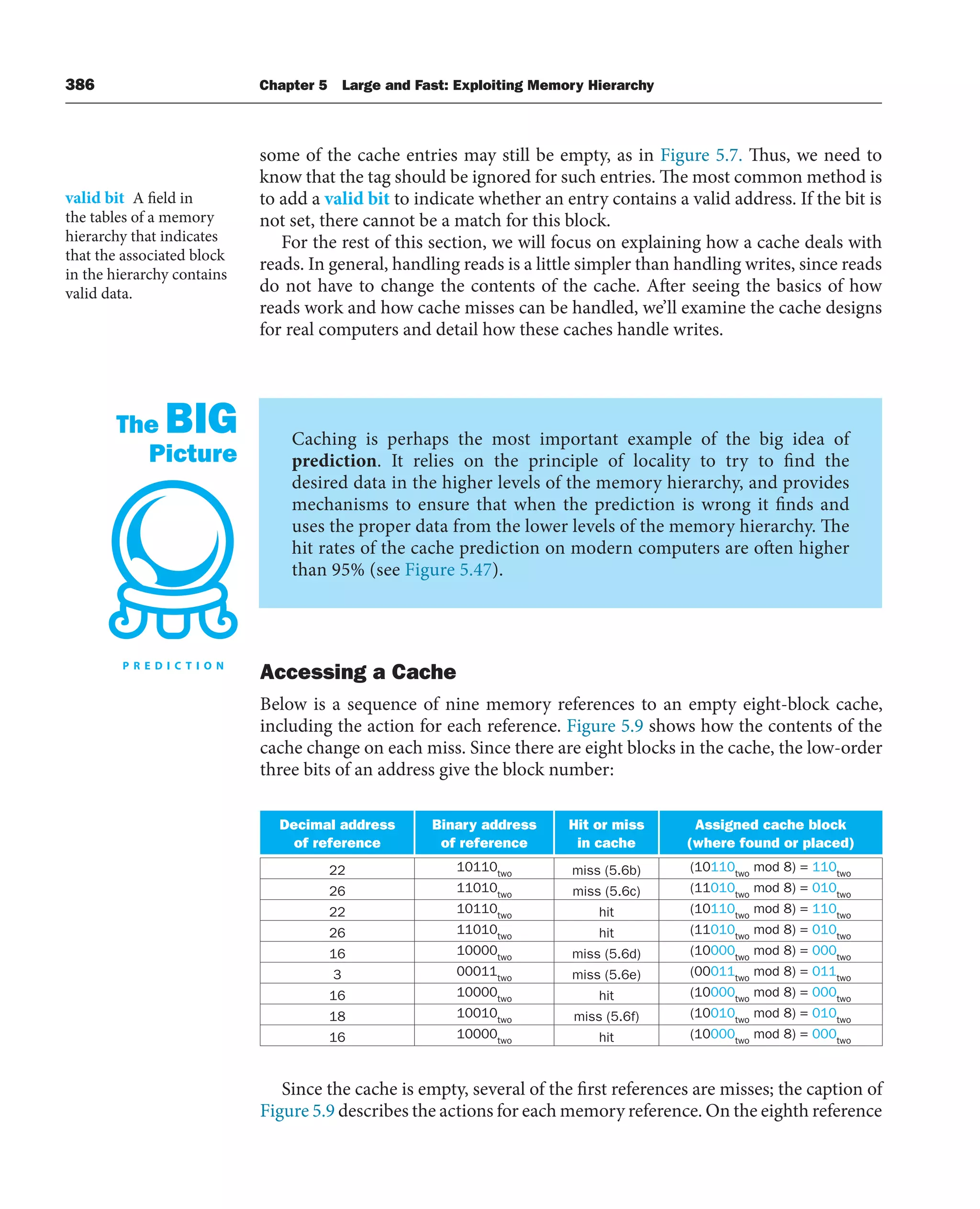386 Chapter 5 Large and Fast: Exploiting Memory Hierarchy
some of the cache entries may still be empty, as in Figure 5.7. Thus, we need to
know that the tag should be ignored for such entries. The most common method is
to add a valid bit to indicate whether an entry contains a valid address. If the bit is
not set, there cannot be a match for this block.
For the rest of this section, we will focus on explaining how a cache deals with
reads. In general, handling reads is a little simpler than handling writes, since reads
do not have to change the contents of the cache. After seeing the basics of how
reads work and how cache misses can be handled, we’ll examine the cache designs
for real computers and detail how these caches handle writes.
valid bit A field in
the tables of a memory
hierarchy that indicates
that the associated block
in the hierarchy contains
valid data.
Caching is perhaps the most important example of the big idea of
prediction. It relies on the principle of locality to try to find the
desired data in the higher levels of the memory hierarchy, and provides
mechanisms to ensure that when the prediction is wrong it finds and
uses the proper data from the lower levels of the memory hierarchy. The
hit rates of the cache prediction on modern computers are often higher
than 95% (see Figure 5.47).
The BIG
Picture
Accessing a Cache
Below is a sequence of nine memory references to an empty eight-block cache,
including the action for each reference. Figure 5.9 shows how the contents of the
cache change on each miss. Since there are eight blocks in the cache, the low-order
three bits of an address give the block number:
Decimal address
of reference
Binary address
of reference
Hit or miss
in cache
Assigned cache block
(where found or placed)
22 10110two miss (5.6b) (10110two
mod 8) = 110two
26 11010two miss (5.6c) (11010two
mod 8) = 010two
22 10110two hit (10110two
mod 8) = 110two
26 11010two hit (11010two
mod 8) = 010two
16 10000two miss (5.6d) (10000two
mod 8) = 000two
3 00011two miss (5.6e) (00011two
mod 8) = 011two
16 10000two hit (10000two
mod 8) = 000two
18 10010two miss (5.6f) (10010two
mod 8) = 010two
16 10000two hit (10000two
mod 8) = 000two
Since the cache is empty, several of the first references are misses; the caption of
Figure 5.9 describes the actions for each memory reference. On the eighth reference
 