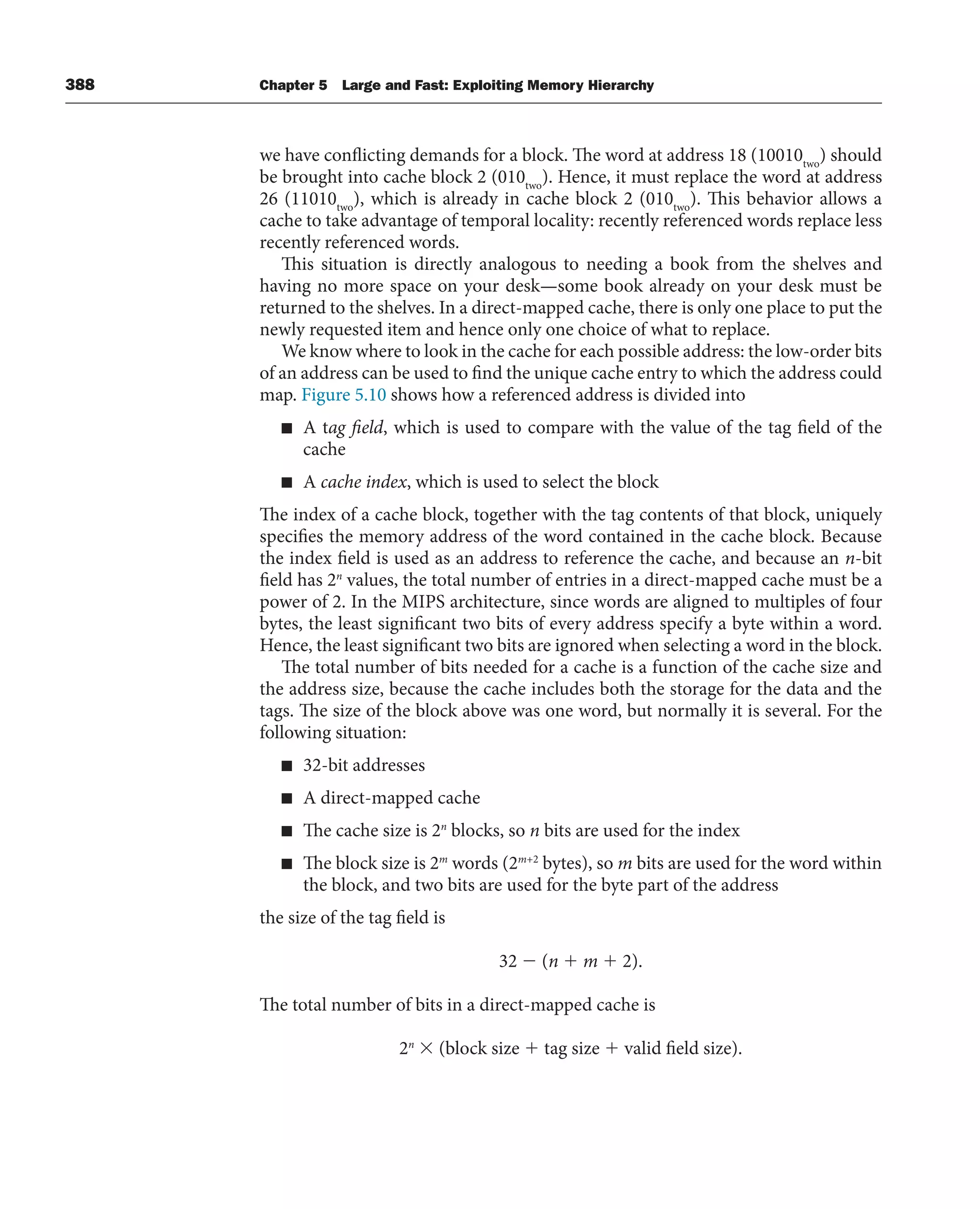 388 Chapter 5 Large and Fast: Exploiting Memory Hierarchy
we have conflicting demands for a block. The word at address 18 (10010two
) should
be brought into cache block 2 (010two
). Hence, it must replace the word at address
26 (11010two
), which is already in cache block 2 (010two
). This behavior allows a
cache to take advantage of temporal locality: recently referenced words replace less
recently referenced words.
This situation is directly analogous to needing a book from the shelves and
having no more space on your desk—some book already on your desk must be
returned to the shelves. In a direct-mapped cache, there is only one place to put the
newly requested item and hence only one choice of what to replace.
We know where to look in the cache for each possible address: the low-order bits
of an address can be used to find the unique cache entry to which the address could
map. Figure 5.10 shows how a referenced address is divided into
■ A tag field, which is used to compare with the value of the tag field of the
cache
■ A cache index, which is used to select the block
The index of a cache block, together with the tag contents of that block, uniquely
specifies the memory address of the word contained in the cache block. Because
the index field is used as an address to reference the cache, and because an n-bit
field has 2n
values, the total number of entries in a direct-mapped cache must be a
power of 2. In the MIPS architecture, since words are aligned to multiples of four
bytes, the least significant two bits of every address specify a byte within a word.
Hence, the least significant two bits are ignored when selecting a word in the block.
The total number of bits needed for a cache is a function of the cache size and
the address size, because the cache includes both the storage for the data and the
tags. The size of the block above was one word, but normally it is several. For the
following situation:
■ 32-bit addresses
■ A direct-mapped cache
■ The cache size is 2n
blocks, so n bits are used for the index
■ The block size is 2m
words (2m+2
bytes), so m bits are used for the word within
the block, and two bits are used for the byte part of the address
the size of the tag field is
32 ⫺ (n ⫹ m ⫹ 2).
The total number of bits in a direct-mapped cache is
2n
⫻ (block size ⫹ tag size ⫹ valid field size).
 