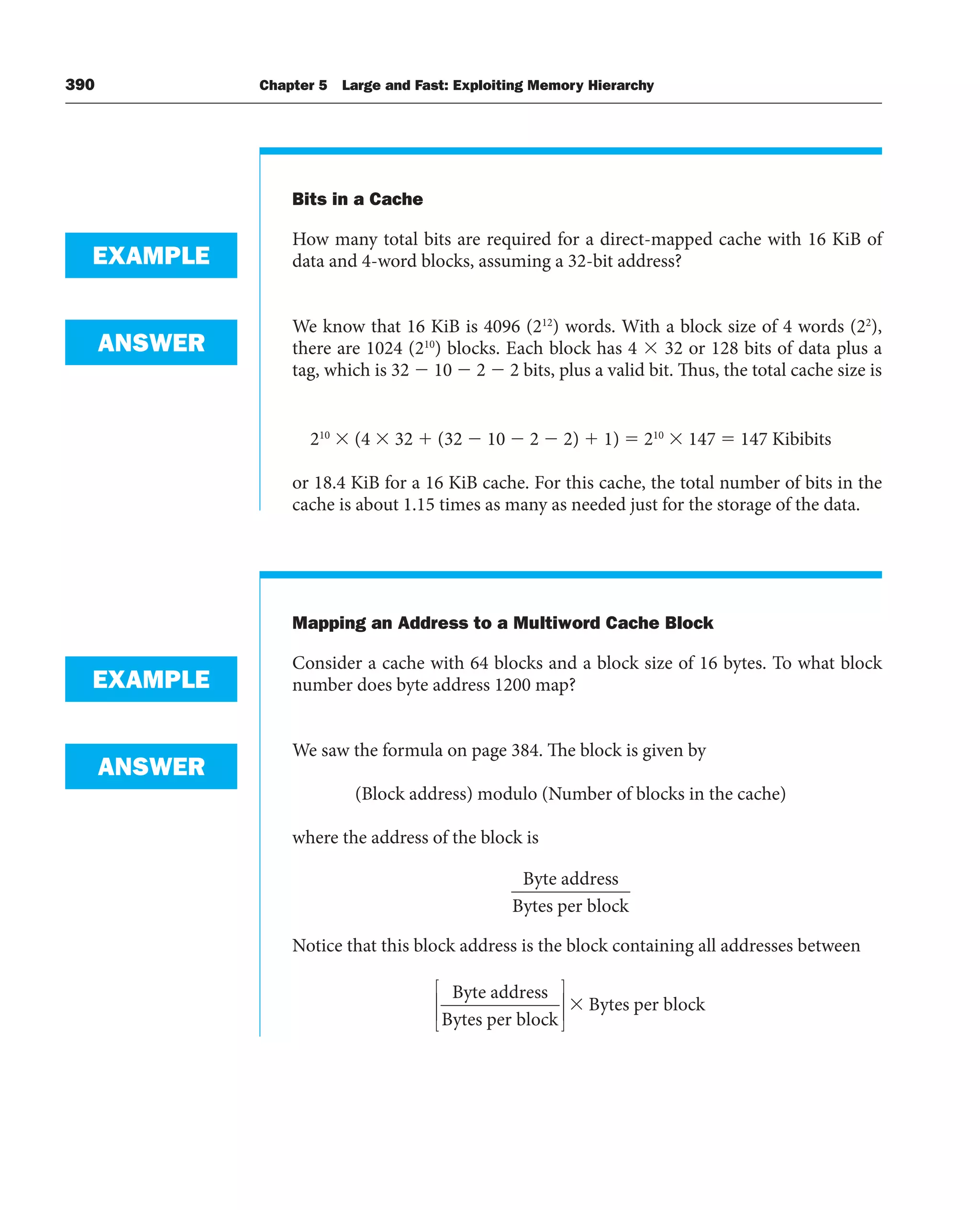 390 Chapter 5 Large and Fast: Exploiting Memory Hierarchy
Bits in a Cache
How many total bits are required for a direct-mapped cache with 16 KiB of
data and 4-word blocks, assuming a 32-bit address?
We know that 16 KiB is 4096 (212
) words. With a block size of 4 words (22
),
there are 1024 (210
) blocks. Each block has 4 ⫻ 32 or 128 bits of data plus a
tag, which is 32 ⫺ 10 ⫺ 2 ⫺ 2 bits, plus a valid bit. Thus, the total cache size is
210
⫻ (4 ⫻ 32 ⫹ (32 ⫺ 10 ⫺ 2 ⫺ 2) ⫹ 1) ⫽ 210
⫻ 147 ⫽ 147 Kibibits
or 18.4 KiB for a 16 KiB cache. For this cache, the total number of bits in the
cache is about 1.15 times as many as needed just for the storage of the data.
Mapping an Address to a Multiword Cache Block
Consider a cache with 64 blocks and a block size of 16 bytes. To what block
number does byte address 1200 map?
We saw the formula on page 384. The block is given by
(Block address) modulo (Number of blocks in the cache)
where the address of the block is
Byte address
Bytes per block
Notice that this block address is the block containing all addresses between
Byte address
Bytes per block
Bytes per block
⎡
⎣
⎢
⎢
⎤
⎦
⎥
⎥
⫻
EXAMPLE
ANSWER
EXAMPLE
ANSWER
 