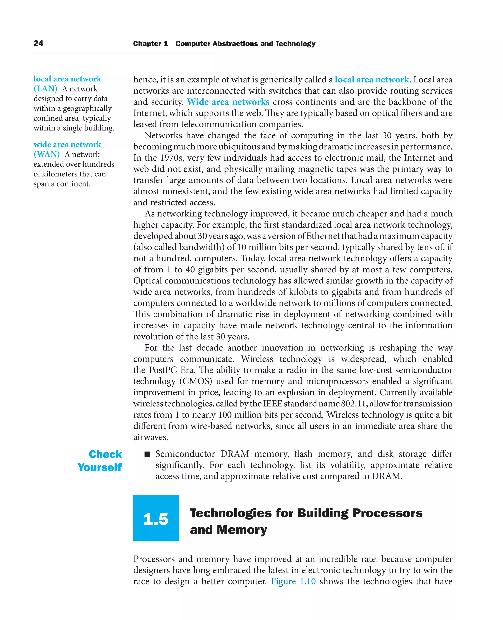 24 Chapter 1 Computer Abstractions and Technology
hence, it is an example of what is generically called a local area network. Local area
networks are interconnected with switches that can also provide routing services
and security. Wide area networks cross continents and are the backbone of the
Internet, which supports the web. They are typically based on optical fibers and are
leased from telecommunication companies.
Networks have changed the face of computing in the last 30 years, both by
becomingmuchmoreubiquitousandbymakingdramaticincreasesinperformance.
In the 1970s, very few individuals had access to electronic mail, the Internet and
web did not exist, and physically mailing magnetic tapes was the primary way to
transfer large amounts of data between two locations. Local area networks were
almost nonexistent, and the few existing wide area networks had limited capacity
and restricted access.
As networking technology improved, it became much cheaper and had a much
higher capacity. For example, the first standardized local area network technology,
developedabout30yearsago,wasaversionofEthernetthathadamaximumcapacity
(also called bandwidth) of 10 million bits per second, typically shared by tens of, if
not a hundred, computers. Today, local area network technology offers a capacity
of from 1 to 40 gigabits per second, usually shared by at most a few computers.
Optical communications technology has allowed similar growth in the capacity of
wide area networks, from hundreds of kilobits to gigabits and from hundreds of
computers connected to a worldwide network to millions of computers connected.
This combination of dramatic rise in deployment of networking combined with
increases in capacity have made network technology central to the information
revolution of the last 30 years.
For the last decade another innovation in networking is reshaping the way
computers communicate. Wireless technology is widespread, which enabled
the PostPC Era. The ability to make a radio in the same low-cost semiconductor
technology (CMOS) used for memory and microprocessors enabled a significant
improvement in price, leading to an explosion in deployment. Currently available
wirelesstechnologies,calledbytheIEEEstandardname802.11,allowfortransmission
rates from 1 to nearly 100 million bits per second. Wireless technology is quite a bit
different from wire-based networks, since all users in an immediate area share the
airwaves.
■ Semiconductor DRAM memory, flash memory, and disk storage differ
significantly. For each technology, list its volatility, approximate relative
access time, and approximate relative cost compared to DRAM.
1.5 Technologies for Building Processors
and Memory
Processors and memory have improved at an incredible rate, because computer
designers have long embraced the latest in electronic technology to try to win the
race to design a better computer. Figure 1.10 shows the technologies that have
local area network
(LAN) A network
designed to carry data
within a geographically
confined area, typically
within a single building.
wide area network
(WAN) A network
extended over hundreds
of kilometers that can
span a continent.
Check
Yourself
 