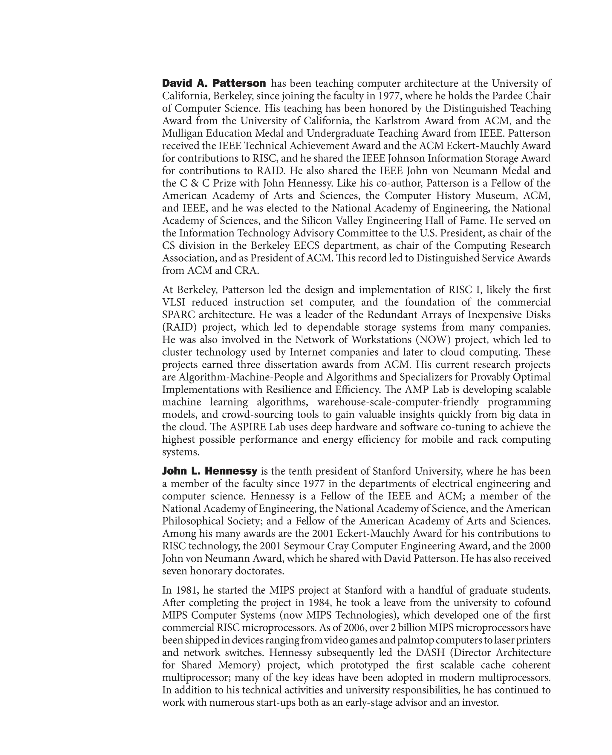 David A. Patterson has been teaching computer architecture at the University of
California, Berkeley, since joining the faculty in 1977, where he holds the Pardee Chair
of Computer Science. His teaching has been honored by the Distinguished Teaching
Award from the University of California, the Karlstrom Award from ACM, and the
Mulligan Education Medal and Undergraduate Teaching Award from IEEE. Patterson
received the IEEE Technical Achievement Award and the ACM Eckert-Mauchly Award
for contributions to RISC, and he shared the IEEE Johnson Information Storage Award
for contributions to RAID. He also shared the IEEE John von Neumann Medal and
the C & C Prize with John Hennessy. Like his co-author, Patterson is a Fellow of the
American Academy of Arts and Sciences, the Computer History Museum, ACM,
and IEEE, and he was elected to the National Academy of Engineering, the National
Academy of Sciences, and the Silicon Valley Engineering Hall of Fame. He served on
the Information Technology Advisory Committee to the U.S. President, as chair of the
CS division in the Berkeley EECS department, as chair of the Computing Research
Association, and as President of ACM. This record led to Distinguished Service Awards
from ACM and CRA.
At Berkeley, Patterson led the design and implementation of RISC I, likely the first
VLSI reduced instruction set computer, and the foundation of the commercial
SPARC architecture. He was a leader of the Redundant Arrays of Inexpensive Disks
(RAID) project, which led to dependable storage systems from many companies.
He was also involved in the Network of Workstations (NOW) project, which led to
cluster technology used by Internet companies and later to cloud computing. These
projects earned three dissertation awards from ACM. His current research projects
are Algorithm-Machine-People and Algorithms and Specializers for Provably Optimal
Implementations with Resilience and Efficiency. The AMP Lab is developing scalable
machine learning algorithms, warehouse-scale-computer-friendly programming
models, and crowd-sourcing tools to gain valuable insights quickly from big data in
the cloud. The ASPIRE Lab uses deep hardware and software co-tuning to achieve the
highest possible performance and energy efficiency for mobile and rack computing
systems.
John L. Hennessy is the tenth president of Stanford University, where he has been
a member of the faculty since 1977 in the departments of electrical engineering and
computer science. Hennessy is a Fellow of the IEEE and ACM; a member of the
National Academy of Engineering, the National Academy of Science, and the American
Philosophical Society; and a Fellow of the American Academy of Arts and Sciences.
Among his many awards are the 2001 Eckert-Mauchly Award for his contributions to
RISC technology, the 2001 Seymour Cray Computer Engineering Award, and the 2000
John von Neumann Award, which he shared with David Patterson. He has also received
seven honorary doctorates.
In 1981, he started the MIPS project at Stanford with a handful of graduate students.
After completing the project in 1984, he took a leave from the university to cofound
MIPS Computer Systems (now MIPS Technologies), which developed one of the first
commercial RISC microprocessors. As of 2006, over 2 billion MIPS microprocessors have
beenshippedindevicesrangingfromvideogamesandpalmtopcomputerstolaserprinters
and network switches. Hennessy subsequently led the DASH (Director Architecture
for Shared Memory) project, which prototyped the first scalable cache coherent
multiprocessor; many of the key ideas have been adopted in modern multiprocessors.
In addition to his technical activities and university responsibilities, he has continued to
work with numerous start-ups both as an early-stage advisor and an investor.
 
