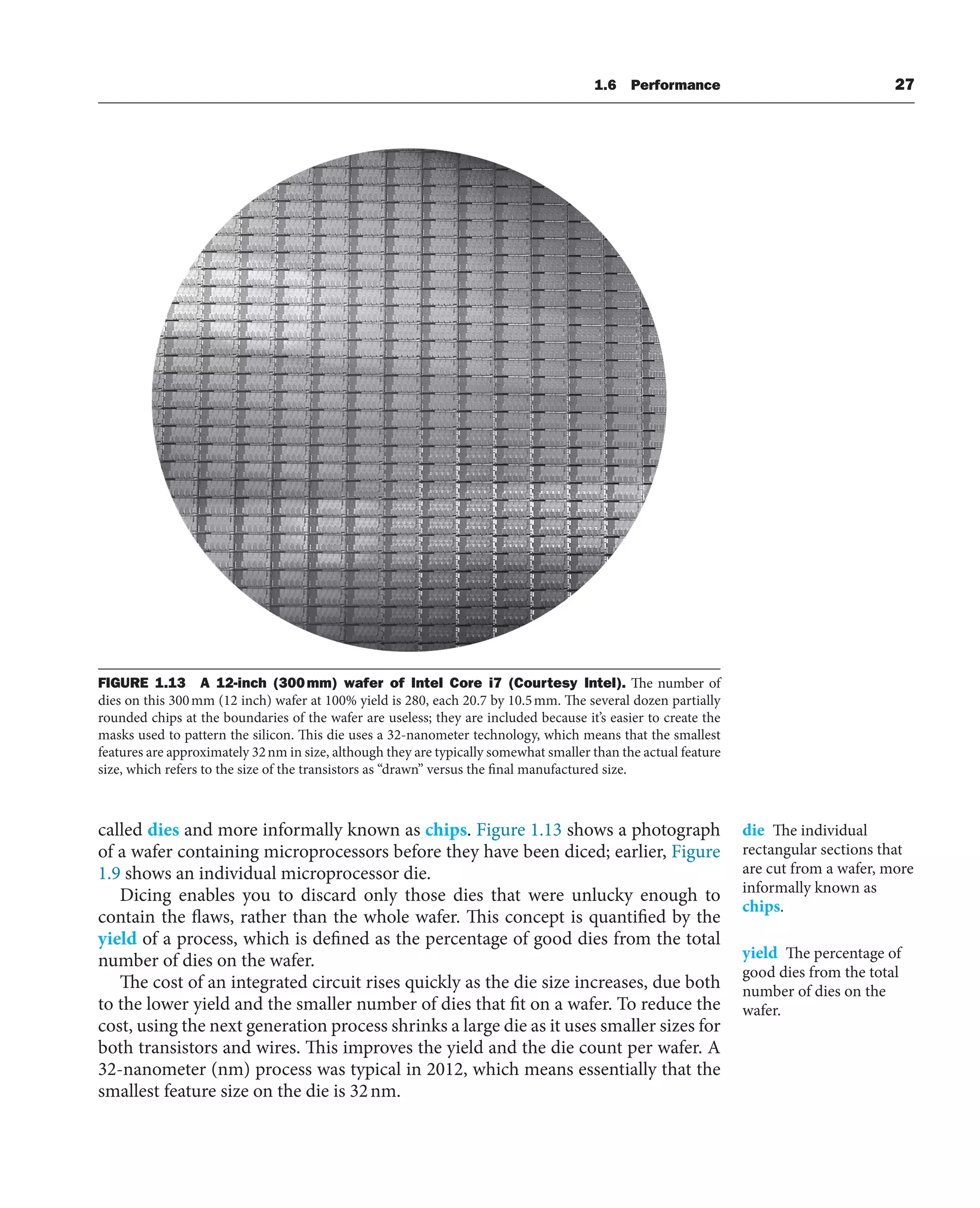 FIGURE 1.13 A 12-inch (300mm) wafer of Intel Core i7 (Courtesy Intel). The number of
dies on this 300mm (12 inch) wafer at 100% yield is 280, each 20.7 by 10.5mm. The several dozen partially
rounded chips at the boundaries of the wafer are useless; they are included because it’s easier to create the
masks used to pattern the silicon. This die uses a 32-nanometer technology, which means that the smallest
features are approximately 32nm in size, although they are typically somewhat smaller than the actual feature
size, which refers to the size of the transistors as “drawn” versus the final manufactured size.
1.6 Performance 27
called dies and more informally known as chips. Figure 1.13 shows a photograph
of a wafer containing microprocessors before they have been diced; earlier, Figure
1.9 shows an individual microprocessor die.
Dicing enables you to discard only those dies that were unlucky enough to
contain the flaws, rather than the whole wafer. This concept is quantified by the
yield of a process, which is defined as the percentage of good dies from the total
number of dies on the wafer.
The cost of an integrated circuit rises quickly as the die size increases, due both
to the lower yield and the smaller number of dies that fit on a wafer. To reduce the
cost, using the next generation process shrinks a large die as it uses smaller sizes for
both transistors and wires. This improves the yield and the die count per wafer. A
32-nanometer (nm) process was typical in 2012, which means essentially that the
smallest feature size on the die is 32nm.
die The individual
rectangular sections that
are cut from a wafer, more
informally known as
chips.
yield The percentage of
good dies from the total
number of dies on the
wafer.
 