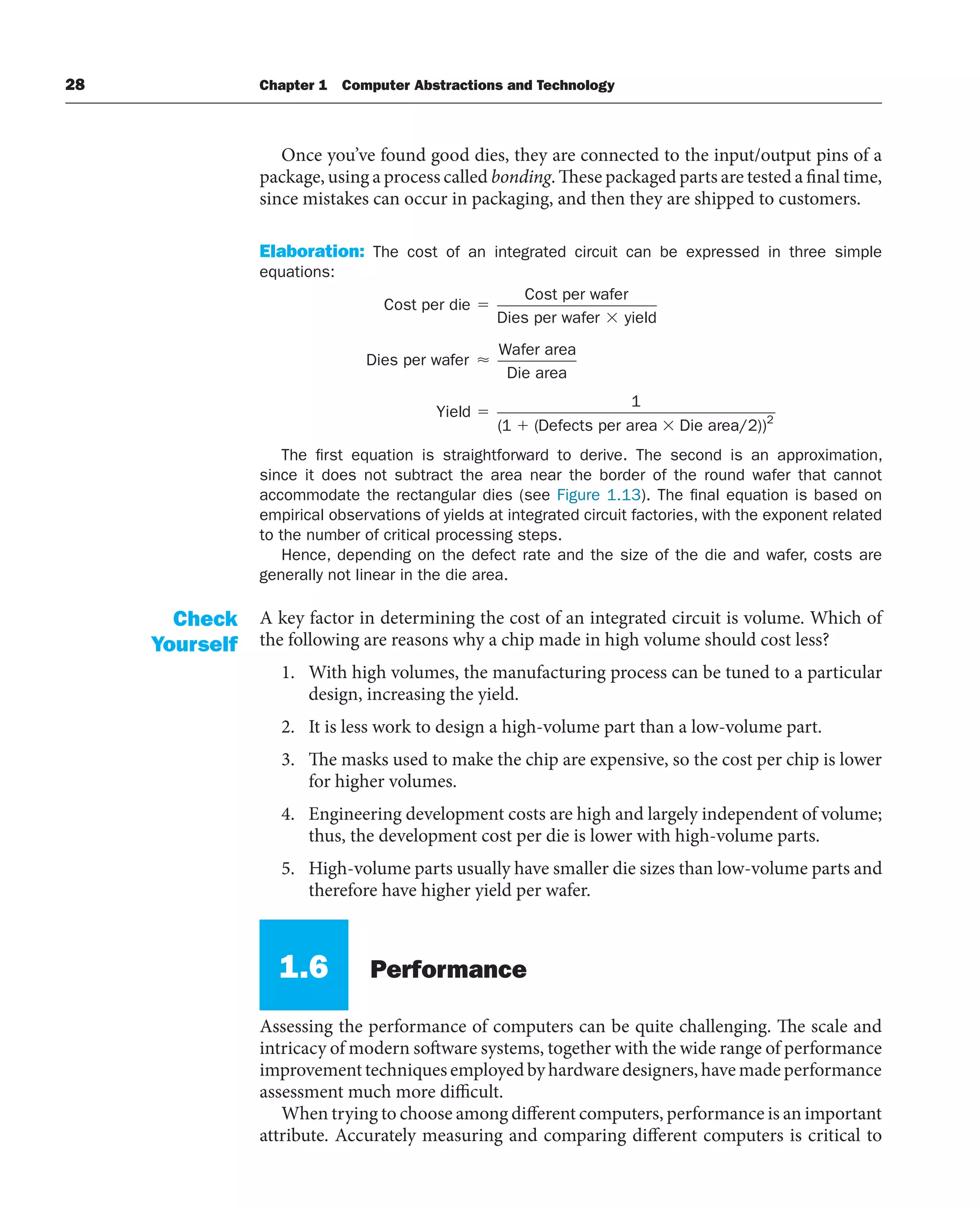 28 Chapter 1 Computer Abstractions and Technology
Once you’ve found good dies, they are connected to the input/output pins of a
package, using a process called bonding. These packaged parts are tested a final time,
since mistakes can occur in packaging, and then they are shipped to customers.
Elaboration: The cost of an integrated circuit can be expressed in three simple
equations:
Cost per die
Cost per wafer
Dies per wafer yield
Dies per waf
fer
Wafer area
Die area
Yield
Defects per area Die are
⬇
1
1
( ( a
a/2))2
The first equation is straightforward to derive. The second is an approximation,
since it does not subtract the area near the border of the round wafer that cannot
accommodate the rectangular dies (see Figure 1.13). The final equation is based on
empirical observations of yields at integrated circuit factories, with the exponent related
to the number of critical processing steps.
Hence, depending on the defect rate and the size of the die and wafer, costs are
generally not linear in the die area.
A key factor in determining the cost of an integrated circuit is volume. Which of
the following are reasons why a chip made in high volume should cost less?
1. With high volumes, the manufacturing process can be tuned to a particular
design, increasing the yield.
2. It is less work to design a high-volume part than a low-volume part.
3. The masks used to make the chip are expensive, so the cost per chip is lower
for higher volumes.
4. Engineering development costs are high and largely independent of volume;
thus, the development cost per die is lower with high-volume parts.
5. High-volume parts usually have smaller die sizes than low-volume parts and
therefore have higher yield per wafer.
1.6 Performance
Assessing the performance of computers can be quite challenging. The scale and
intricacy of modern software systems, together with the wide range of performance
improvement techniques employed by hardware designers, have made performance
assessment much more difficult.
When trying to choose among different computers, performance is an important
attribute. Accurately measuring and comparing different computers is critical to
Check
Yourself
 
