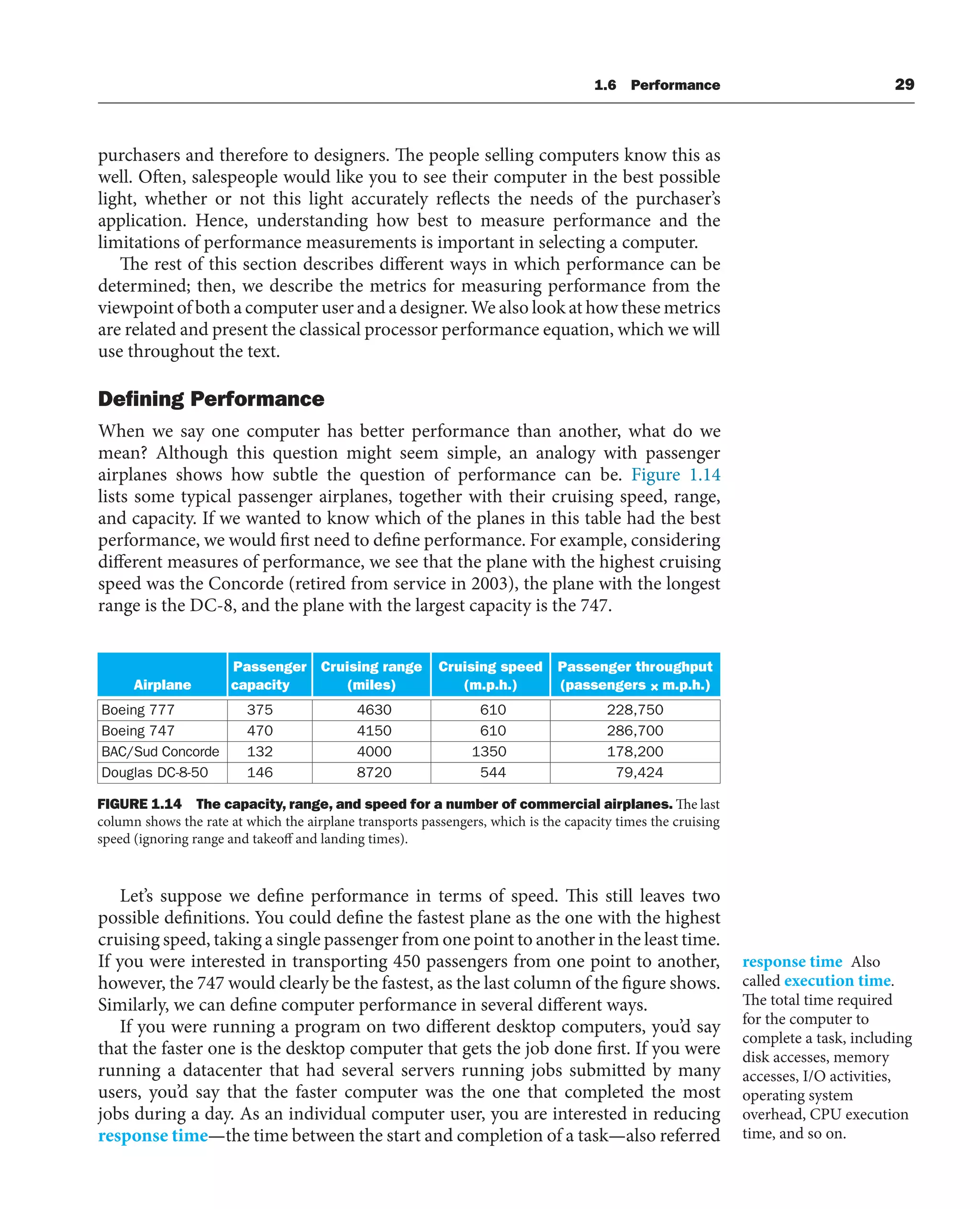 Airplane
Passenger
capacity
Cruising range
(miles)
Cruising speed
(m.p.h.)
Passenger throughput
m.p.h.)
Boeing 777 375 4630 0610 228,750
Boeing 747 470
132
146
4150 0610 286,700
BAC/Sud Concorde 4000 1350 178,200
Douglas DC-8-50 8720 0544 79,424
(passengers × m.p.h.)
FIGURE 1.14 The capacity, range, and speed for a number of commercial airplanes. The last
column shows the rate at which the airplane transports passengers, which is the capacity times the cruising
speed (ignoring range and takeoff and landing times).
1.6 Performance 29
purchasers and therefore to designers. The people selling computers know this as
well. Often, salespeople would like you to see their computer in the best possible
light, whether or not this light accurately reflects the needs of the purchaser’s
application. Hence, understanding how best to measure performance and the
limitations of performance measurements is important in selecting a computer.
The rest of this section describes different ways in which performance can be
determined; then, we describe the metrics for measuring performance from the
viewpoint of both a computer user and a designer. We also look at how these metrics
are related and present the classical processor performance equation, which we will
use throughout the text.
Deﬁning Performance
When we say one computer has better performance than another, what do we
mean? Although this question might seem simple, an analogy with passenger
airplanes shows how subtle the question of performance can be. Figure 1.14
lists some typical passenger airplanes, together with their cruising speed, range,
and capacity. If we wanted to know which of the planes in this table had the best
performance, we would first need to define performance. For example, considering
different measures of performance, we see that the plane with the highest cruising
speed was the Concorde (retired from service in 2003), the plane with the longest
range is the DC-8, and the plane with the largest capacity is the 747.
Let’s suppose we define performance in terms of speed. This still leaves two
possible definitions. You could define the fastest plane as the one with the highest
cruising speed, taking a single passenger from one point to another in the least time.
If you were interested in transporting 450 passengers from one point to another,
however, the 747 would clearly be the fastest, as the last column of the figure shows.
Similarly, we can define computer performance in several different ways.
If you were running a program on two different desktop computers, you’d say
that the faster one is the desktop computer that gets the job done first. If you were
running a datacenter that had several servers running jobs submitted by many
users, you’d say that the faster computer was the one that completed the most
jobs during a day. As an individual computer user, you are interested in reducing
response time—the time between the start and completion of a task—also referred
response time Also
called execution time.
The total time required
for the computer to
complete a task, including
disk accesses, memory
accesses, I/O activities,
operating system
overhead, CPU execution
time, and so on.
 