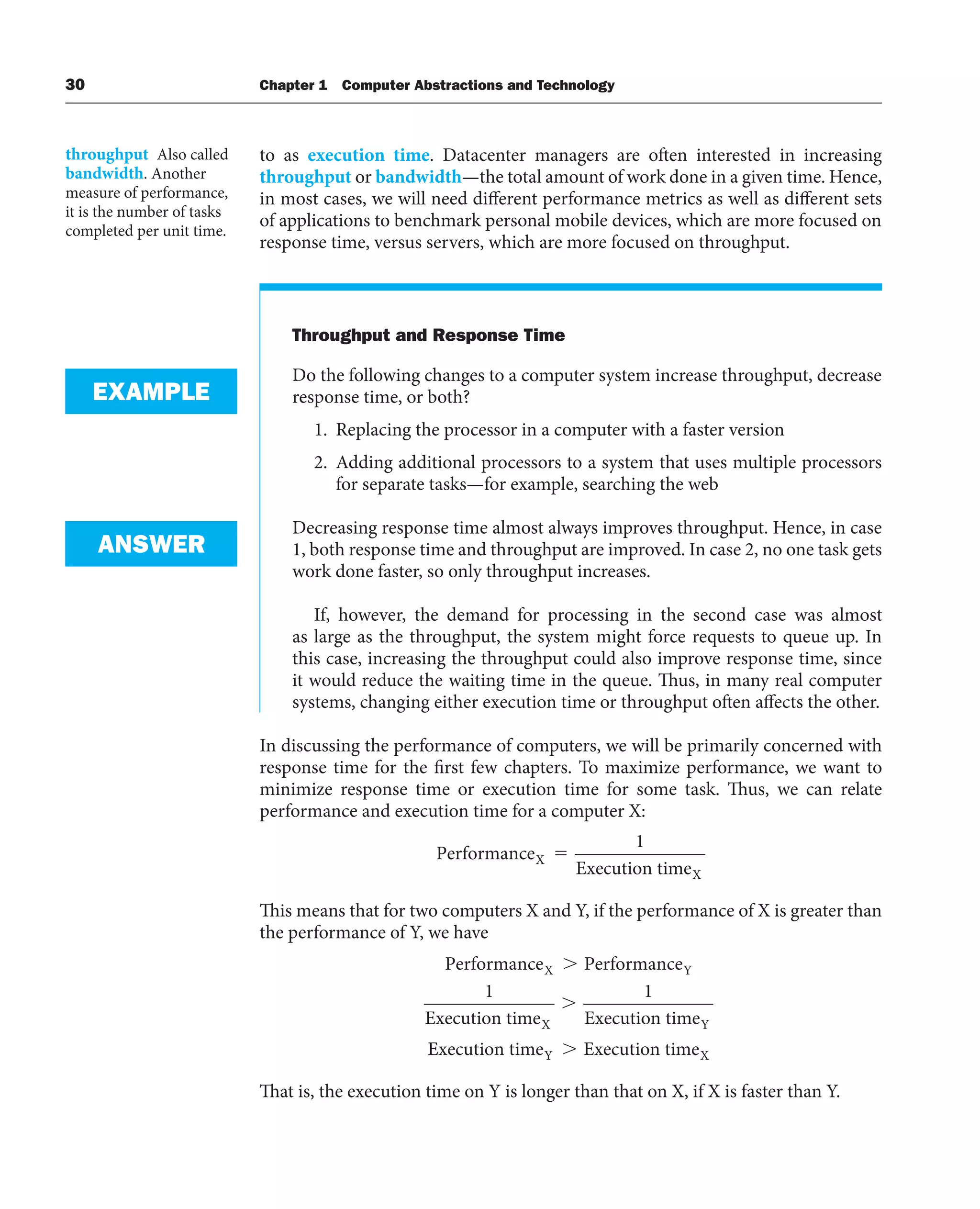 30 Chapter 1 Computer Abstractions and Technology
to as execution time. Datacenter managers are often interested in increasing
throughput or bandwidth—the total amount of work done in a given time. Hence,
in most cases, we will need different performance metrics as well as different sets
of applications to benchmark personal mobile devices, which are more focused on
response time, versus servers, which are more focused on throughput.
Throughput and Response Time
Do the following changes to a computer system increase throughput, decrease
response time, or both?
1. Replacing the processor in a computer with a faster version
2. Adding additional processors to a system that uses multiple processors
for separate tasks—for example, searching the web
Decreasing response time almost always improves throughput. Hence, in case
1, both response time and throughput are improved. In case 2, no one task gets
work done faster, so only throughput increases.
If, however, the demand for processing in the second case was almost
as large as the throughput, the system might force requests to queue up. In
this case, increasing the throughput could also improve response time, since
it would reduce the waiting time in the queue. Thus, in many real computer
systems, changing either execution time or throughput often affects the other.
In discussing the performance of computers, we will be primarily concerned with
response time for the first few chapters. To maximize performance, we want to
minimize response time or execution time for some task. Thus, we can relate
performance and execution time for a computer X:
Performance
Execution time
X
X
⫽
1
This means that for two computers X and Y, if the performance of X is greater than
the performance of Y, we have
Performance Performance
Execution time Execution time
X Y
X Y
⬎
⬎
1 1
E
Execution time Execution time
Y X
⬎
That is, the execution time on Y is longer than that on X, if X is faster than Y.
throughput Also called
bandwidth. Another
measure of performance,
it is the number of tasks
completed per unit time.
EXAMPLE
ANSWER
 