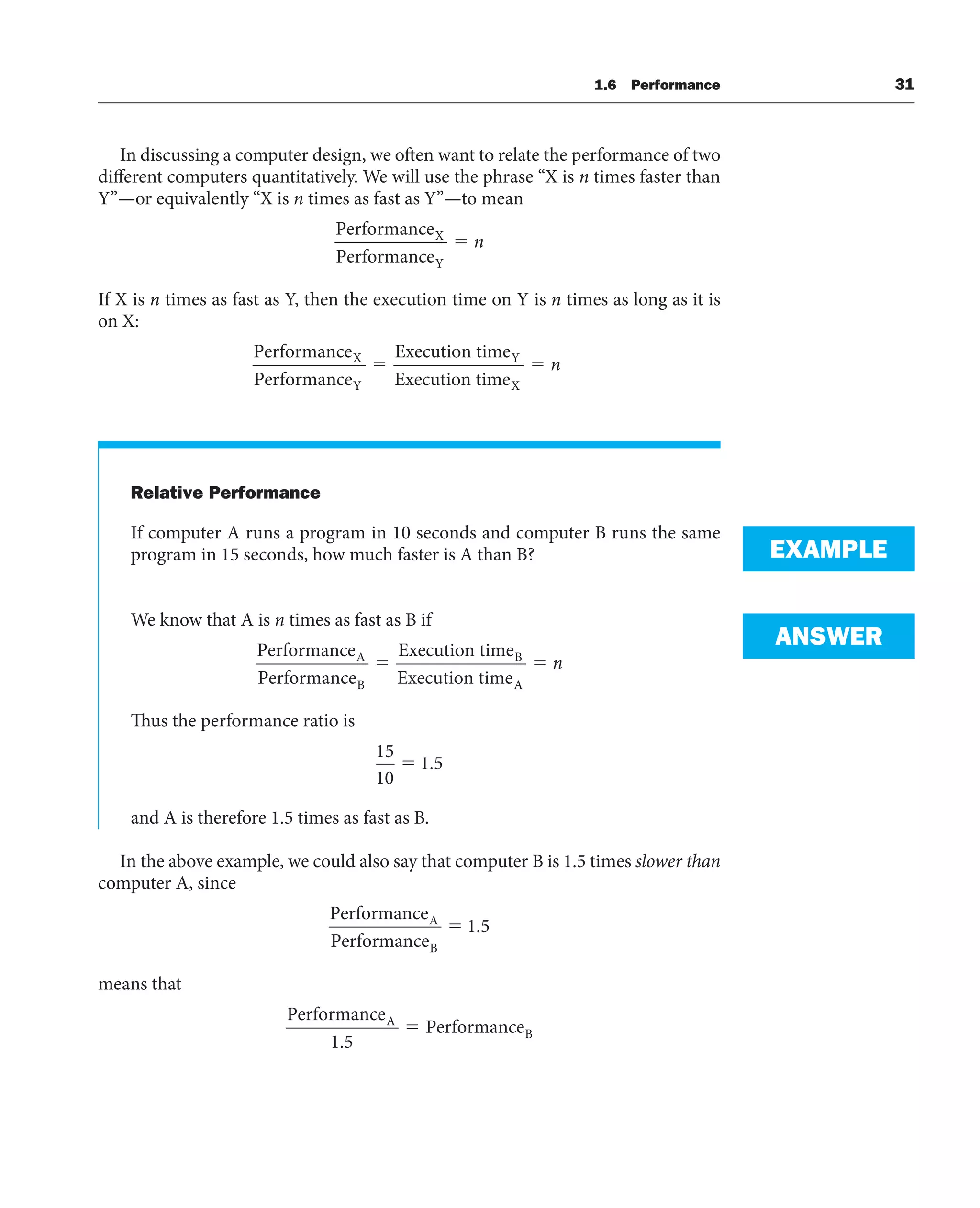 In discussing a computer design, we often want to relate the performance of two
different computers quantitatively. We will use the phrase “X is n times faster than
Y”—or equivalently “X is n times as fast as Y”—to mean
Performance
Performance
X
Y
⫽ n
If X is n times as fast as Y, then the execution time on Y is n times as long as it is
on X:
Performance
Performance
Execution time
Execution time
X
Y
Y
X
⫽ ⫽ n
Relative Performance
If computer A runs a program in 10 seconds and computer B runs the same
program in 15 seconds, how much faster is A than B?
We know that A is n times as fast as B if
Performance
Performance
Execution time
Execution time
A
B
B
A
⫽ ⫽ n
Thus the performance ratio is
15
10
1 5
⫽ .
and A is therefore 1.5 times as fast as B.
In the above example, we could also say that computer B is 1.5 times slower than
computer A, since
Performance
Performance
A
B
⫽ 1 5
.
means that
Performance
Performance
A
B
1 5
.
⫽
EXAMPLE
ANSWER
1.6 Performance 31
 