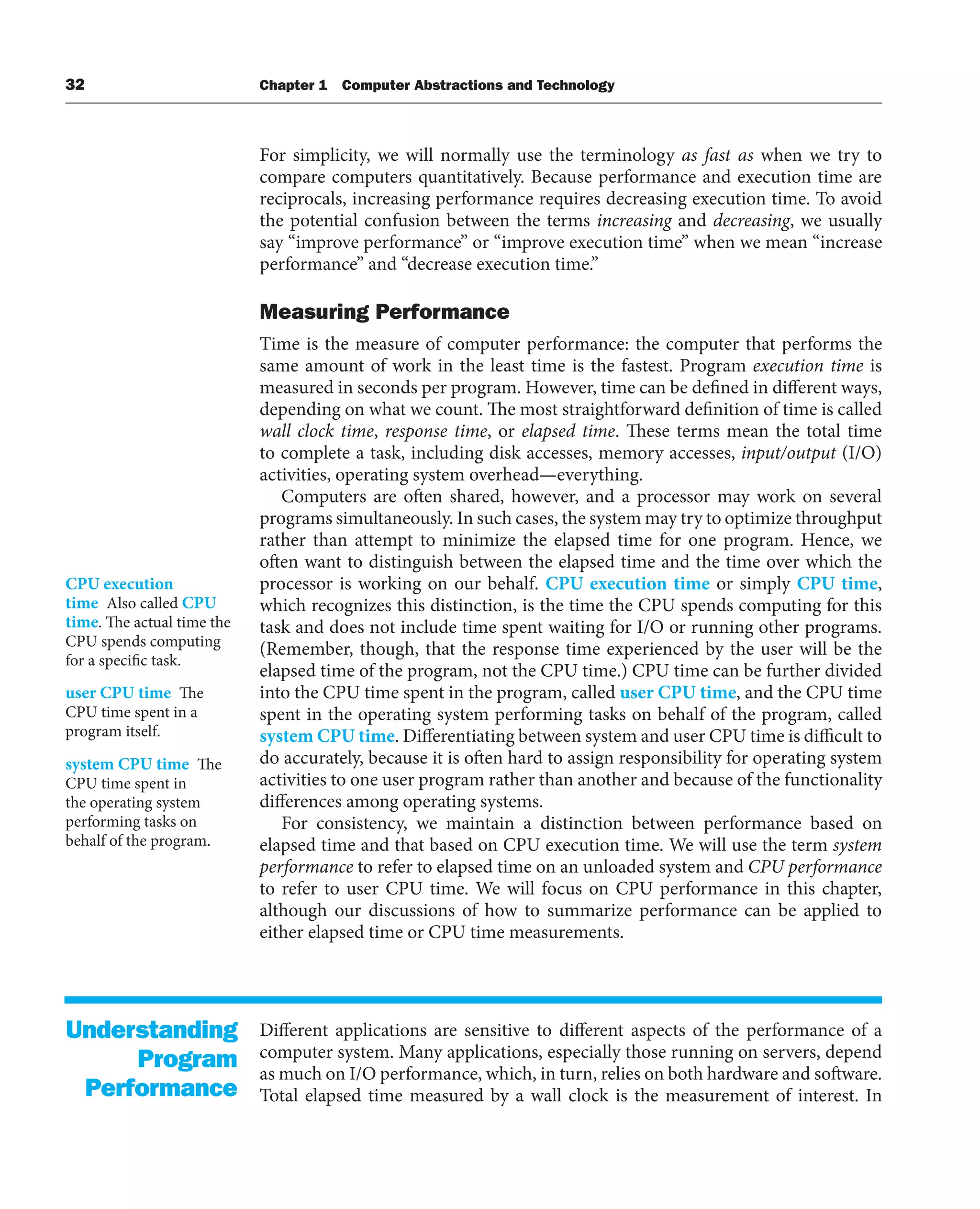 32 Chapter 1 Computer Abstractions and Technology
For simplicity, we will normally use the terminology as fast as when we try to
compare computers quantitatively. Because performance and execution time are
reciprocals, increasing performance requires decreasing execution time. To avoid
the potential confusion between the terms increasing and decreasing, we usually
say “improve performance” or “improve execution time” when we mean “increase
performance” and “decrease execution time.”
Measuring Performance
Time is the measure of computer performance: the computer that performs the
same amount of work in the least time is the fastest. Program execution time is
measured in seconds per program. However, time can be defined in different ways,
depending on what we count. The most straightforward definition of time is called
wall clock time, response time, or elapsed time. These terms mean the total time
to complete a task, including disk accesses, memory accesses, input/output (I/O)
activities, operating system overhead—everything.
Computers are often shared, however, and a processor may work on several
programs simultaneously. In such cases, the system may try to optimize throughput
rather than attempt to minimize the elapsed time for one program. Hence, we
often want to distinguish between the elapsed time and the time over which the
processor is working on our behalf. CPU execution time or simply CPU time,
which recognizes this distinction, is the time the CPU spends computing for this
task and does not include time spent waiting for I/O or running other programs.
(Remember, though, that the response time experienced by the user will be the
elapsed time of the program, not the CPU time.) CPU time can be further divided
into the CPU time spent in the program, called user CPU time, and the CPU time
spent in the operating system performing tasks on behalf of the program, called
system CPU time. Differentiating between system and user CPU time is difficult to
do accurately, because it is often hard to assign responsibility for operating system
activities to one user program rather than another and because of the functionality
differences among operating systems.
For consistency, we maintain a distinction between performance based on
elapsed time and that based on CPU execution time. We will use the term system
performance to refer to elapsed time on an unloaded system and CPU performance
to refer to user CPU time. We will focus on CPU performance in this chapter,
although our discussions of how to summarize performance can be applied to
either elapsed time or CPU time measurements.
Different applications are sensitive to different aspects of the performance of a
computer system. Many applications, especially those running on servers, depend
as much on I/O performance, which, in turn, relies on both hardware and software.
Total elapsed time measured by a wall clock is the measurement of interest. In
CPU execution
time Also called CPU
time. The actual time the
CPU spends computing
for a specific task.
user CPU time The
CPU time spent in a
program itself.
system CPU time The
CPU time spent in
the operating system
performing tasks on
behalf of the program.
Understanding
Program
Performance
 