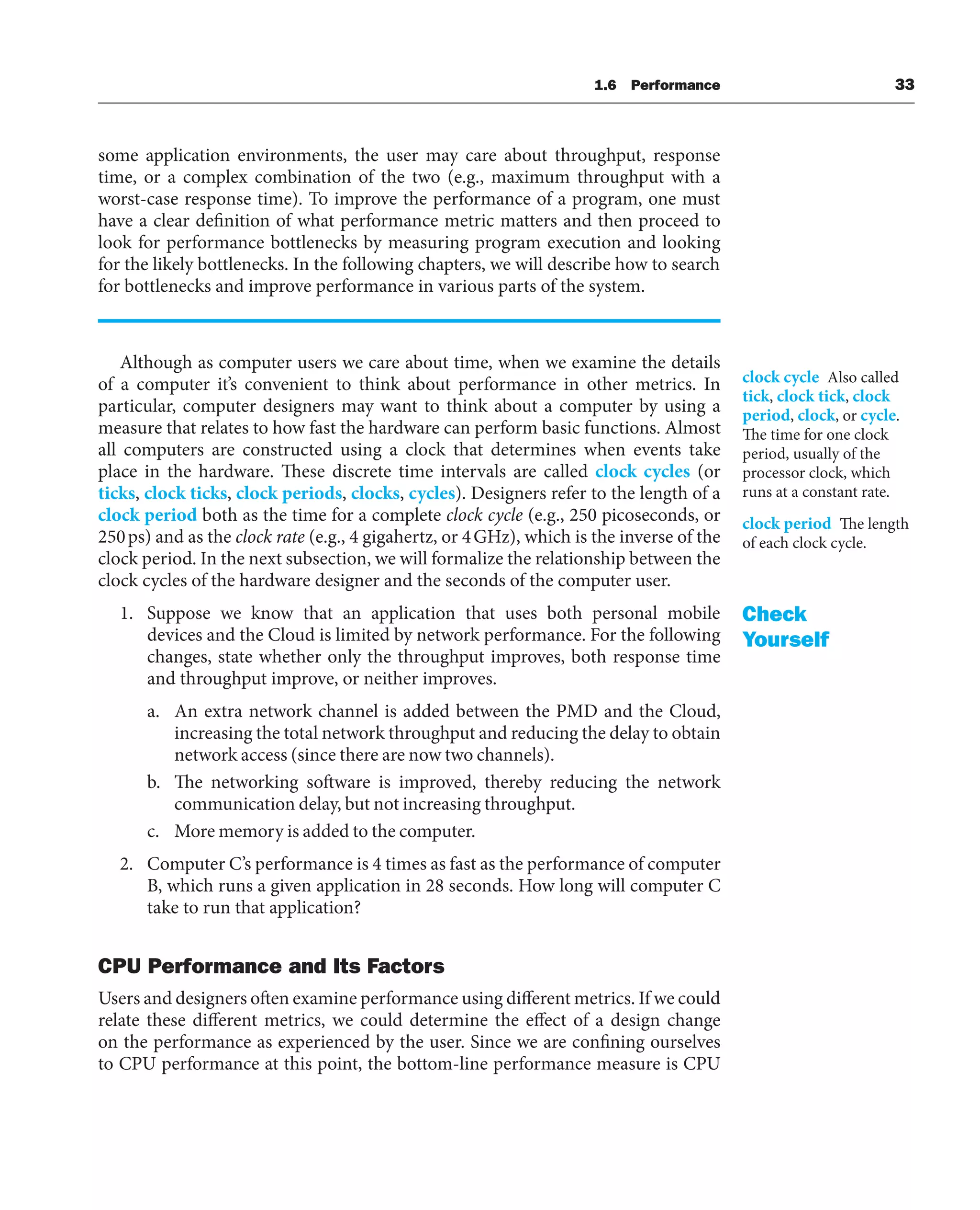 some application environments, the user may care about throughput, response
time, or a complex combination of the two (e.g., maximum throughput with a
worst-case response time). To improve the performance of a program, one must
have a clear definition of what performance metric matters and then proceed to
look for performance bottlenecks by measuring program execution and looking
for the likely bottlenecks. In the following chapters, we will describe how to search
for bottlenecks and improve performance in various parts of the system.
Although as computer users we care about time, when we examine the details
of a computer it’s convenient to think about performance in other metrics. In
particular, computer designers may want to think about a computer by using a
measure that relates to how fast the hardware can perform basic functions. Almost
all computers are constructed using a clock that determines when events take
place in the hardware. These discrete time intervals are called clock cycles (or
ticks, clock ticks, clock periods, clocks, cycles). Designers refer to the length of a
clock period both as the time for a complete clock cycle (e.g., 250 picoseconds, or
250ps) and as the clock rate (e.g., 4 gigahertz, or 4GHz), which is the inverse of the
clock period. In the next subsection, we will formalize the relationship between the
clock cycles of the hardware designer and the seconds of the computer user.
1. Suppose we know that an application that uses both personal mobile
devices and the Cloud is limited by network performance. For the following
changes, state whether only the throughput improves, both response time
and throughput improve, or neither improves.
a. An extra network channel is added between the PMD and the Cloud,
increasing the total network throughput and reducing the delay to obtain
network access (since there are now two channels).
b. The networking software is improved, thereby reducing the network
communication delay, but not increasing throughput.
c. More memory is added to the computer.
2. Computer C’s performance is 4 times as fast as the performance of computer
B, which runs a given application in 28 seconds. How long will computer C
take to run that application?
CPU Performance and Its Factors
Users and designers often examine performance using different metrics. If we could
relate these different metrics, we could determine the effect of a design change
on the performance as experienced by the user. Since we are confining ourselves
to CPU performance at this point, the bottom-line performance measure is CPU
clock cycle Also called
tick, clock tick, clock
period, clock, or cycle.
The time for one clock
period, usually of the
processor clock, which
runs at a constant rate.
clock period The length
of each clock cycle.
Check
Yourself
1.6 Performance 33
 