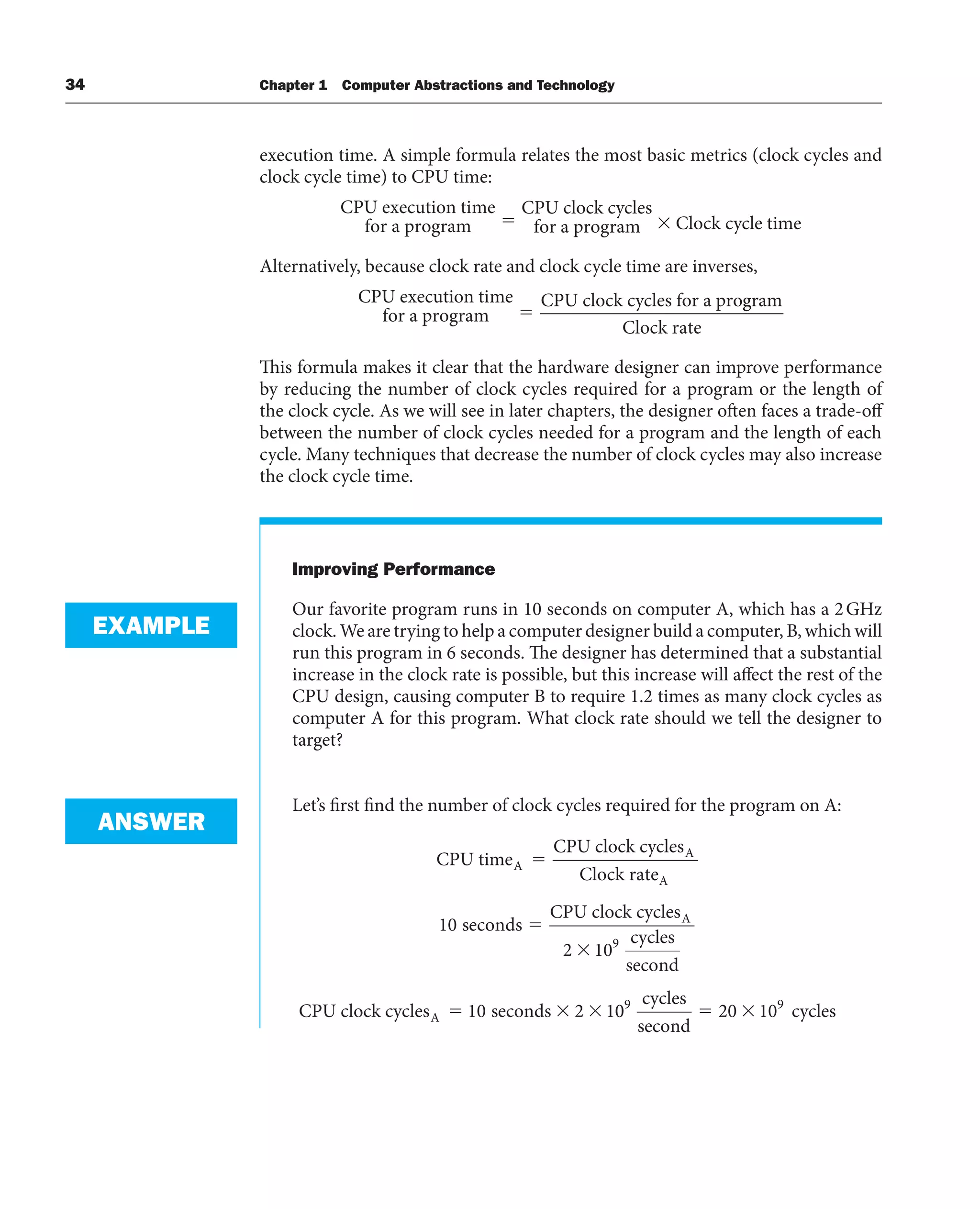 34 Chapter 1 Computer Abstractions and Technology
execution time. A simple formula relates the most basic metrics (clock cycles and
clock cycle time) to CPU time:
CPU execution time
for a program
CPU clock cycles
for a progr
ram Clock cycle time
Alternatively, because clock rate and clock cycle time are inverses,
CPU execution time
for a program
CPU clock cycles for a pro
⫽
g
gram
Clock rate
This formula makes it clear that the hardware designer can improve performance
by reducing the number of clock cycles required for a program or the length of
the clock cycle. As we will see in later chapters, the designer often faces a trade-off
between the number of clock cycles needed for a program and the length of each
cycle. Many techniques that decrease the number of clock cycles may also increase
the clock cycle time.
Improving Performance
Our favorite program runs in 10 seconds on computer A, which has a 2GHz
clock. We are trying to help a computer designer build a computer, B, which will
run this program in 6 seconds. The designer has determined that a substantial
increase in the clock rate is possible, but this increase will affect the rest of the
CPU design, causing computer B to require 1.2 times as many clock cycles as
computer A for this program. What clock rate should we tell the designer to
target?
Let’s first find the number of clock cycles required for the program on A:
CPU time
CPU clock cycles
Clock rate
seconds
CPU clock
A
A
A
10
cycles
cycles
second
CPU clock cycles seconds
A
A
2 10
10 2 1
9
0
0 20 10
9 9
cycles
second
cycles
EXAMPLE
ANSWER
 