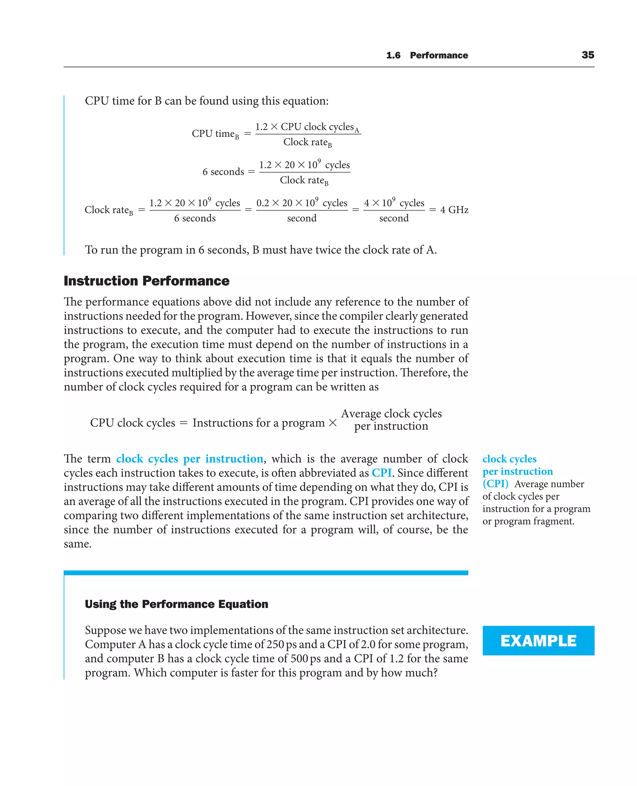 CPU time for B can be found using this equation:
CPU time
CPU clock cycles
Clock rate
seconds
B
A
B
1 2
6
1 2 20
.
. 10
1 2 20 10
6
9
9
cycles
Clock rate
Clock rate
cycles
seco
B
B
.
n
nds
cycles
second
cycles
second
GHz
0 2 20 10 4 10
4
9 9
.
To run the program in 6 seconds, B must have twice the clock rate of A.
Instruction Performance
The performance equations above did not include any reference to the number of
instructions needed for the program. However, since the compiler clearly generated
instructions to execute, and the computer had to execute the instructions to run
the program, the execution time must depend on the number of instructions in a
program. One way to think about execution time is that it equals the number of
instructions executed multiplied by the average time per instruction. Therefore, the
number of clock cycles required for a program can be written as
CPU clock cycles Instructions for a program
Average clock c
cycles
per instruction
The term clock cycles per instruction, which is the average number of clock
cycles each instruction takes to execute, is often abbreviated as CPI. Since different
instructions may take different amounts of time depending on what they do, CPI is
an average of all the instructions executed in the program. CPI provides one way of
comparing two different implementations of the same instruction set architecture,
since the number of instructions executed for a program will, of course, be the
same.
Using the Performance Equation
Suppose we have two implementations of the same instruction set architecture.
Computer A has a clock cycle time of 250ps and a CPI of 2.0 for some program,
and computer B has a clock cycle time of 500ps and a CPI of 1.2 for the same
program. Which computer is faster for this program and by how much?
clock cycles
per instruction
(CPI) Average number
of clock cycles per
instruction for a program
or program fragment.
EXAMPLE
1.6 Performance 35
 
