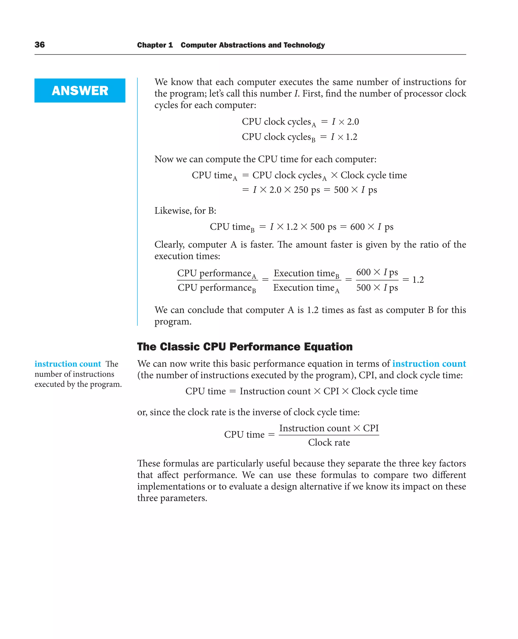 36 Chapter 1 Computer Abstractions and Technology
We know that each computer executes the same number of instructions for
the program; let’s call this number I. First, find the number of processor clock
cycles for each computer:
CPU clock cycles
CPU clock cycles
A
B
⫽
⫽
I
I
×
×
2 0
1 2
.
.
Now we can compute the CPU time for each computer:
CPU time CPU clock cycles Clock cycle time
ps
A A
I 2 0 250
. 5
500 I ps
Likewise, for B:
CPU time ps ps
B I
I 1 2 500 600
.
Clearly, computer A is faster. The amount faster is given by the ratio of the
execution times:
CPU performance
CPU performance
Execution time
Execution
A
B
B
t
time
ps
ps
A
600
500
1 2
I
I
.
We can conclude that computer A is 1.2 times as fast as computer B for this
program.
The Classic CPU Performance Equation
We can now write this basic performance equation in terms of instruction count
(the number of instructions executed by the program), CPI, and clock cycle time:
CPU time Instruction count CPI Clock cycle time
or, since the clock rate is the inverse of clock cycle time:
CPU time
Instruction count CPI
Clock rate
These formulas are particularly useful because they separate the three key factors
that affect performance. We can use these formulas to compare two different
implementations or to evaluate a design alternative if we know its impact on these
three parameters.
ANSWER
instruction count The
number of instructions
executed by the program.
 