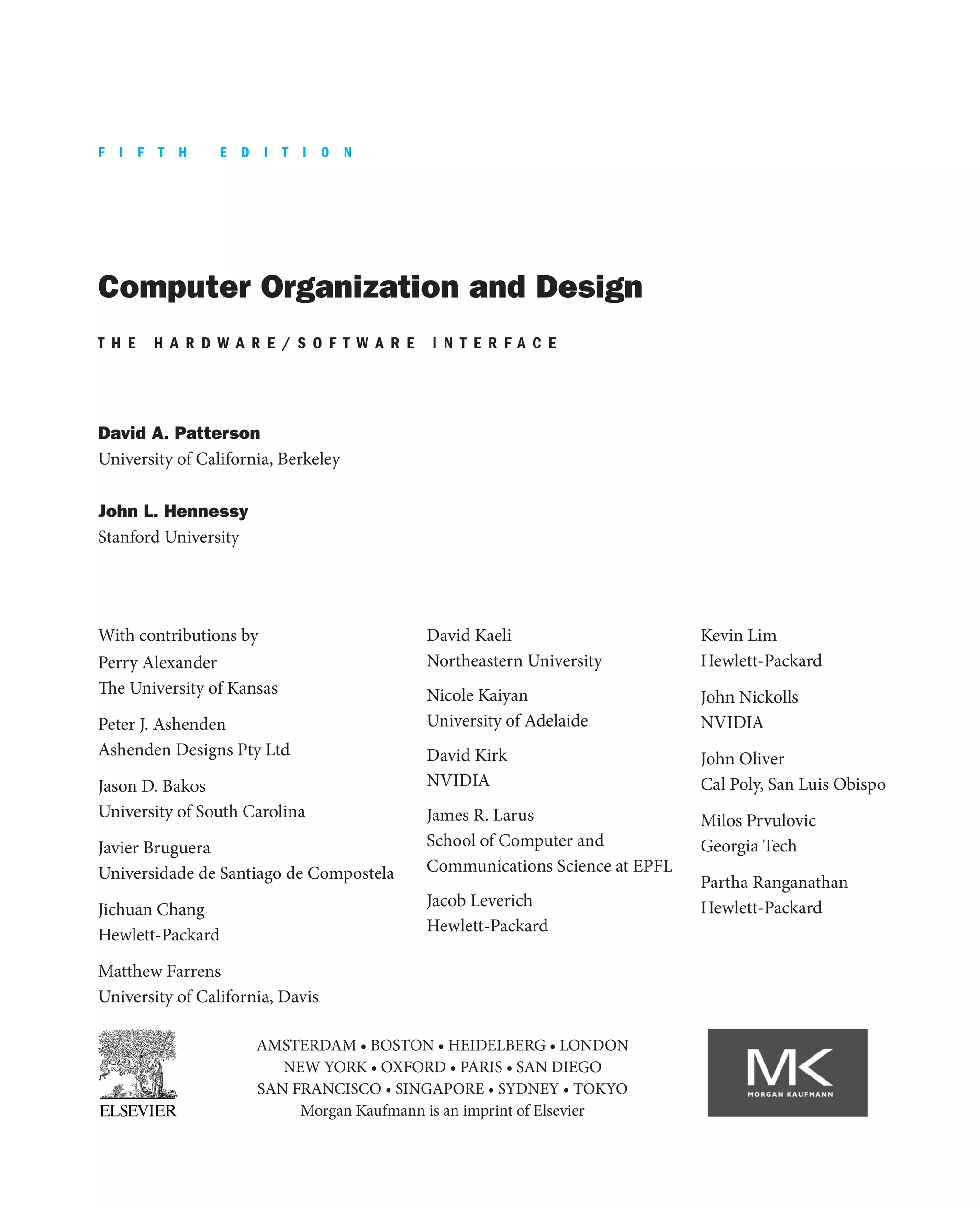 Computer Organization and Design
T H E H A R D W A R E / S O F T W A R E I N T E R F A C E
David A. Patterson
University of California, Berkeley
John L. Hennessy
Stanford University
AMSTERDAM • BOSTON • HEIDELBERG • LONDON
NEW YORK • OXFORD • PARIS • SAN DIEGO
SAN FRANCISCO • SINGAPORE • SYDNEY • TOKYO
Morgan Kaufmann is an imprint of Elsevier
With contributions by
Perry Alexander
The University of Kansas
Peter J. Ashenden
Ashenden Designs Pty Ltd
Jason D. Bakos
University of South Carolina
Javier Bruguera
Universidade de Santiago de Compostela
Jichuan Chang
Hewlett-Packard
Matthew Farrens
University of California, Davis
David Kaeli
Northeastern University
Nicole Kaiyan
University of Adelaide
David Kirk
NVIDIA
James R. Larus
School of Computer and
Communications Science at EPFL
Jacob Leverich
Hewlett-Packard
Kevin Lim
Hewlett-Packard
John Nickolls
NVIDIA
John Oliver
Cal Poly, San Luis Obispo
Milos Prvulovic
Georgia Tech
Partha Ranganathan
Hewlett-Packard
F I F T H E D I T I O N
 