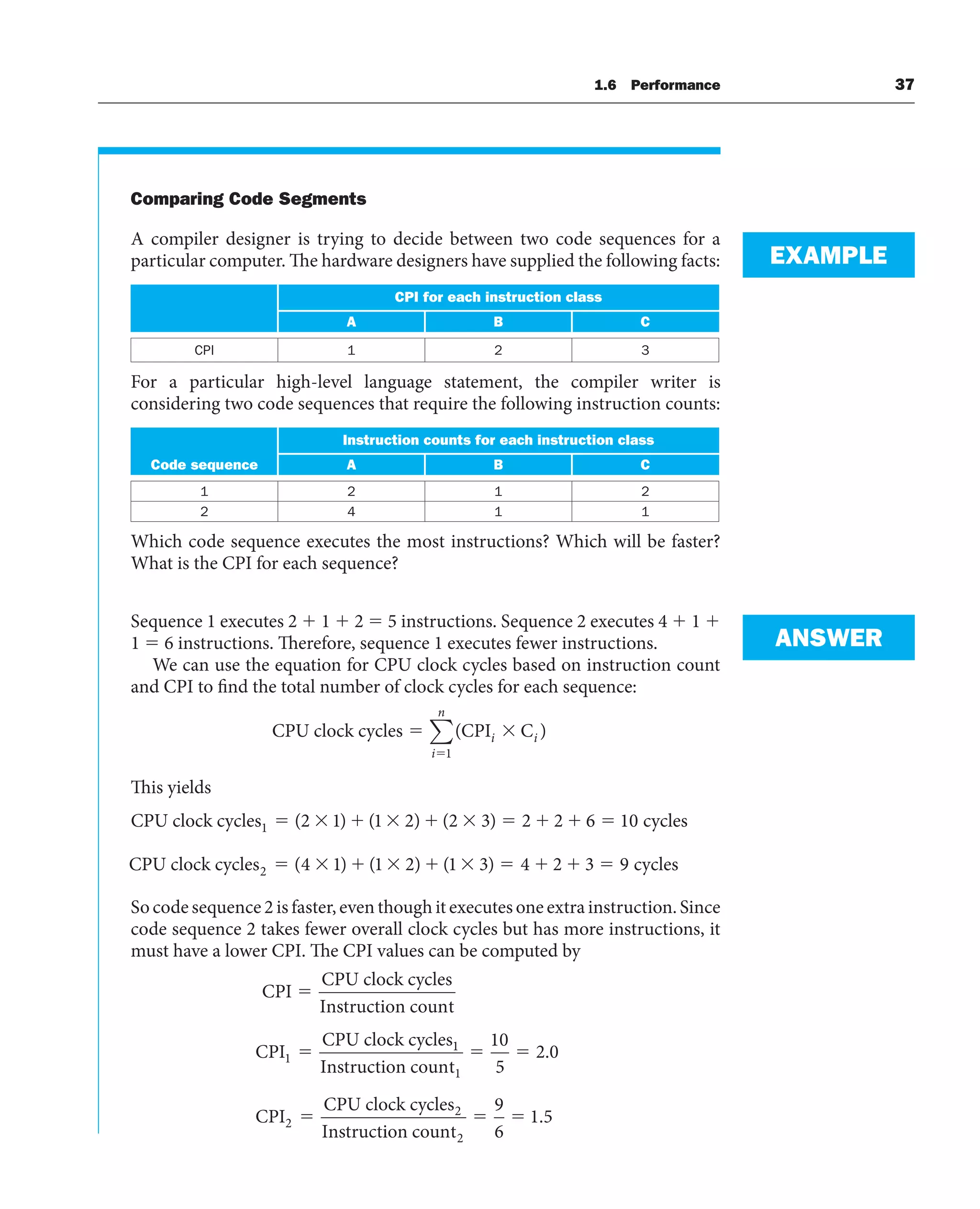 Comparing Code Segments
A compiler designer is trying to decide between two code sequences for a
particular computer. The hardware designers have supplied the following facts:
CPI for each instruction class
A B C
CPI 1 2 3
For a particular high-level language statement, the compiler writer is
considering two code sequences that require the following instruction counts:
Instruction counts for each instruction class
Code sequence A B C
1 2 1 2
2 4 1 1
Which code sequence executes the most instructions? Which will be faster?
What is the CPI for each sequence?
Sequence 1 executes 2 ⫹ 1 ⫹ 2 ⫽ 5 instructions. Sequence 2 executes 4 ⫹ 1 ⫹
1 ⫽ 6 instructions. Therefore, sequence 1 executes fewer instructions.
We can use the equation for CPU clock cycles based on instruction count
and CPI to find the total number of clock cycles for each sequence:
CPU clock cycles CPI C
( )
i i
i
n
1
∑
This yields
CPU clock cycles cycles
1 2 1 1 2 2 3 2 2 6 10
( ) ( ) ( )
CPU clock cycles cycles
2 4 1 1 2 1 3 4 2 3 9
( ) ( ) ( )
So code sequence 2 is faster, even though it executes one extra instruction. Since
code sequence 2 takes fewer overall clock cycles but has more instructions, it
must have a lower CPI. The CPI values can be computed by
CPI
CPU clock cycles
Instruction count
CPI
CPU clock cycles
⫽
⫽
1
1
1
1
2
2
10
5
2 0
Instruction count
CPI
CPU clock cycles
Instruct
⫽ ⫽
⫽
.
i
ion count2
9
6
1 5
⫽ ⫽ .
EXAMPLE
ANSWER
1.6 Performance 37
 