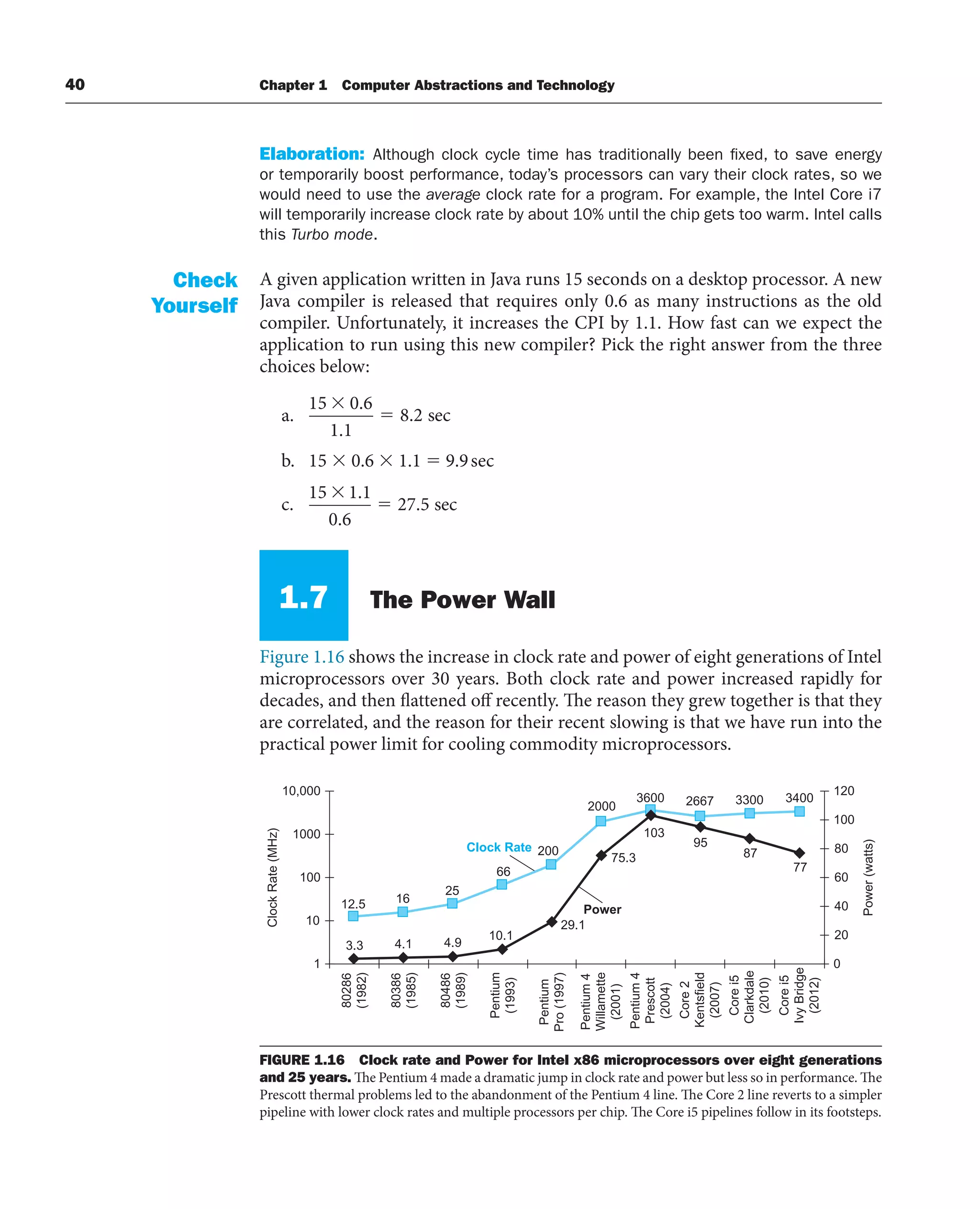 40 Chapter 1 Computer Abstractions and Technology
2667 3300 3400
12.5 16
2000
200
66
25
3600
75.3
95
87
77
29.1
10.1
4.9
4.1
3.3
103
1
10
100
1000
10,000
80286
(1982)
80386
(1985)
80486
(1989)
Pentium
(1993)
Pentium
Pro
(1997)
Pentium
4
Willamette
(2001)
Pentium
4
Prescott
(2004)
Core
2
Kentsfield
(2007)
Clock
Rate
(MHz)
0
20
40
60
80
100
120
Power
(watts)
Clock Rate
Power
Core
i5
Clarkdale
(2010)
Core
i5
Ivy
Bridge
(2012)
FIGURE 1.16 Clock rate and Power for Intel x86 microprocessors over eight generations
and 25 years. The Pentium 4 made a dramatic jump in clock rate and power but less so in performance. The
Prescott thermal problems led to the abandonment of the Pentium 4 line. The Core 2 line reverts to a simpler
pipeline with lower clock rates and multiple processors per chip. The Core i5 pipelines follow in its footsteps.
Elaboration: Although clock cycle time has traditionally been fixed, to save energy
or temporarily boost performance, today’s processors can vary their clock rates, so we
would need to use the average clock rate for a program. For example, the Intel Core i7
will temporarily increase clock rate by about 10% until the chip gets too warm. Intel calls
this Turbo mode.
A given application written in Java runs 15 seconds on a desktop processor. A new
Java compiler is released that requires only 0.6 as many instructions as the old
compiler. Unfortunately, it increases the CPI by 1.1. How fast can we expect the
application to run using this new compiler? Pick the right answer from the three
choices below:
a.
15 0 6
1 1
8 2
.
.
. sec
b. 15 ⫻ 0.6 ⫻ 1.1 ⫽ 9.9sec
c.
15 1 1
0 6
27 5
.
.
. sec
1.7 The Power Wall
Figure 1.16 shows the increase in clock rate and power of eight generations of Intel
microprocessors over 30 years. Both clock rate and power increased rapidly for
decades, and then flattened off recently. The reason they grew together is that they
are correlated, and the reason for their recent slowing is that we have run into the
practical power limit for cooling commodity microprocessors.
Check
Yourself
 