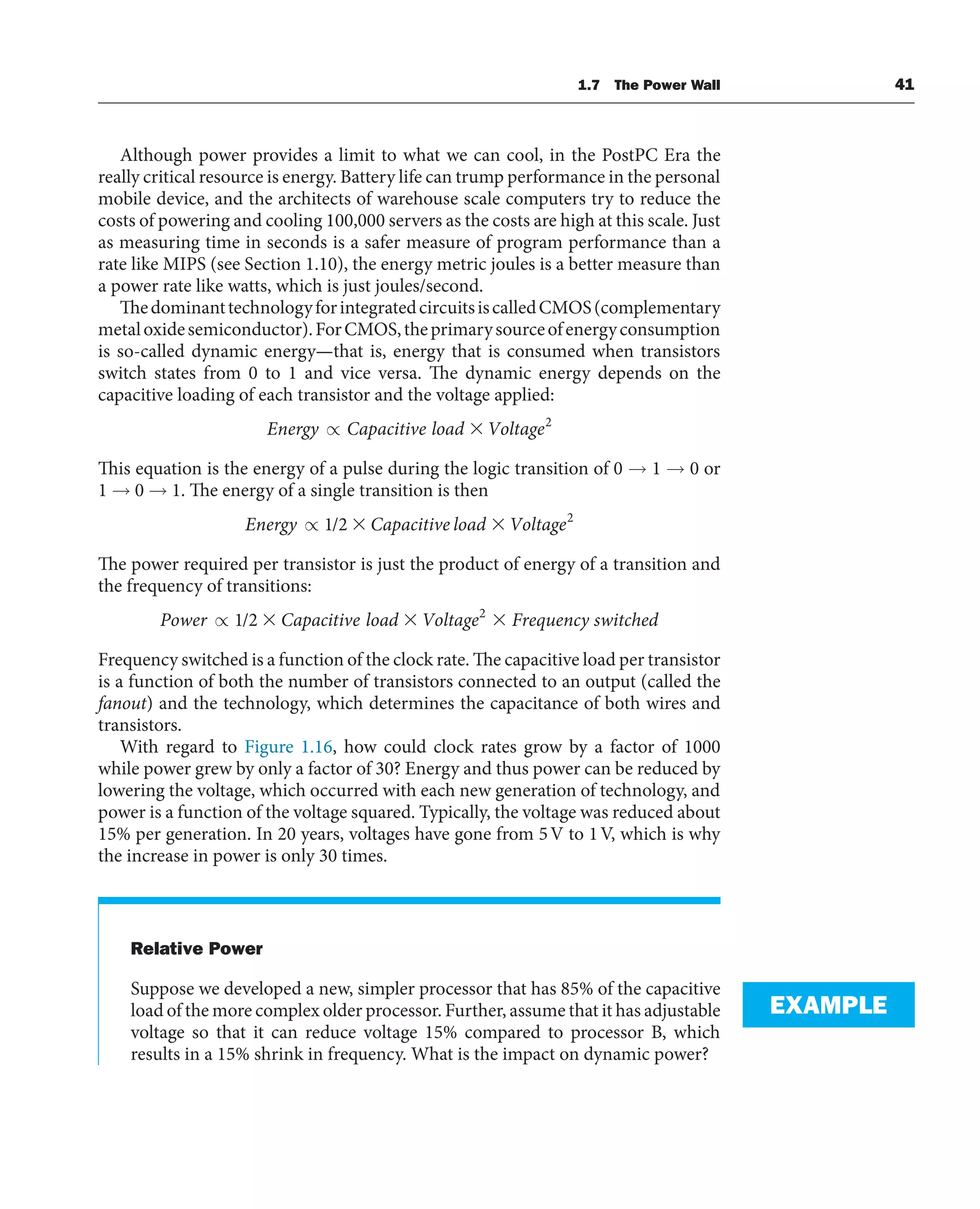 Although power provides a limit to what we can cool, in the PostPC Era the
really critical resource is energy. Battery life can trump performance in the personal
mobile device, and the architects of warehouse scale computers try to reduce the
costs of powering and cooling 100,000 servers as the costs are high at this scale. Just
as measuring time in seconds is a safer measure of program performance than a
rate like MIPS (see Section 1.10), the energy metric joules is a better measure than
a power rate like watts, which is just joules/second.
ThedominanttechnologyforintegratedcircuitsiscalledCMOS(complementary
metaloxidesemiconductor).ForCMOS,theprimarysourceofenergyconsumption
is so-called dynamic energy—that is, energy that is consumed when transistors
switch states from 0 to 1 and vice versa. The dynamic energy depends on the
capacitive loading of each transistor and the voltage applied:
Energy Capacitive load Voltage
∝ ⫻ 2
This equation is the energy of a pulse during the logic transition of 0 → 1 → 0 or
1 → 0 → 1. The energy of a single transition is then
Energy Capacitive load Voltage
∝ 1 2 2
/ ⫻ ⫻
The power required per transistor is just the product of energy of a transition and
the frequency of transitions:
Power Capacitive load Voltage Frequency switched
∝ 1 2 2
/ ⫻ ⫻ ⫻
Frequency switched is a function of the clock rate. The capacitive load per transistor
is a function of both the number of transistors connected to an output (called the
fanout) and the technology, which determines the capacitance of both wires and
transistors.
With regard to Figure 1.16, how could clock rates grow by a factor of 1000
while power grew by only a factor of 30? Energy and thus power can be reduced by
lowering the voltage, which occurred with each new generation of technology, and
power is a function of the voltage squared. Typically, the voltage was reduced about
15% per generation. In 20 years, voltages have gone from 5V to 1V, which is why
the increase in power is only 30 times.
Relative Power
Suppose we developed a new, simpler processor that has 85% of the capacitive
load of the more complex older processor. Further, assume that it has adjustable
voltage so that it can reduce voltage 15% compared to processor B, which
results in a 15% shrink in frequency. What is the impact on dynamic power?
EXAMPLE
1.7 The Power Wall 41
 