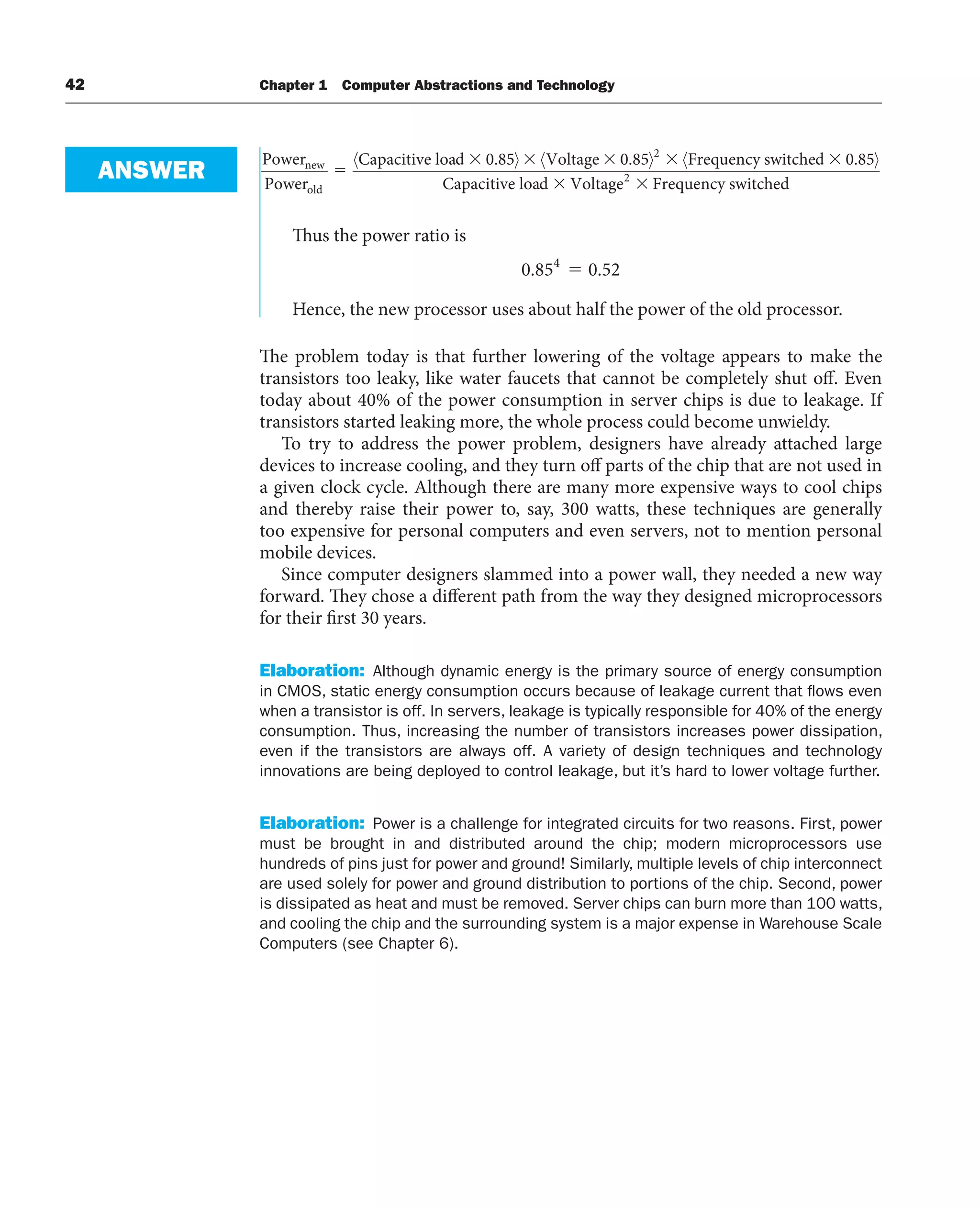 42 Chapter 1 Computer Abstractions and Technology
Power
Power
Capacitive load Voltage F
new
old
〈 〉 〈 〉 〈
0 85 0 85 2
. . r
requency switched
Capacitive load Voltage Frequency
0 85
2
. 〉
switched
Thus the power ratio is
0 85 0 52
4
. .
⫽
Hence, the new processor uses about half the power of the old processor.
The problem today is that further lowering of the voltage appears to make the
transistors too leaky, like water faucets that cannot be completely shut off. Even
today about 40% of the power consumption in server chips is due to leakage. If
transistors started leaking more, the whole process could become unwieldy.
To try to address the power problem, designers have already attached large
devices to increase cooling, and they turn off parts of the chip that are not used in
a given clock cycle. Although there are many more expensive ways to cool chips
and thereby raise their power to, say, 300 watts, these techniques are generally
too expensive for personal computers and even servers, not to mention personal
mobile devices.
Since computer designers slammed into a power wall, they needed a new way
forward. They chose a different path from the way they designed microprocessors
for their first 30 years.
Elaboration: Although dynamic energy is the primary source of energy consumption
in CMOS, static energy consumption occurs because of leakage current that flows even
when a transistor is off. In servers, leakage is typically responsible for 40% of the energy
consumption. Thus, increasing the number of transistors increases power dissipation,
even if the transistors are always off. A variety of design techniques and technology
innovations are being deployed to control leakage, but it’s hard to lower voltage further.
Elaboration: Power is a challenge for integrated circuits for two reasons. First, power
must be brought in and distributed around the chip; modern microprocessors use
hundreds of pins just for power and ground! Similarly, multiple levels of chip interconnect
are used solely for power and ground distribution to portions of the chip. Second, power
is dissipated as heat and must be removed. Server chips can burn more than 100 watts,
and cooling the chip and the surrounding system is a major expense in Warehouse Scale
Computers (see Chapter 6).
ANSWER
 