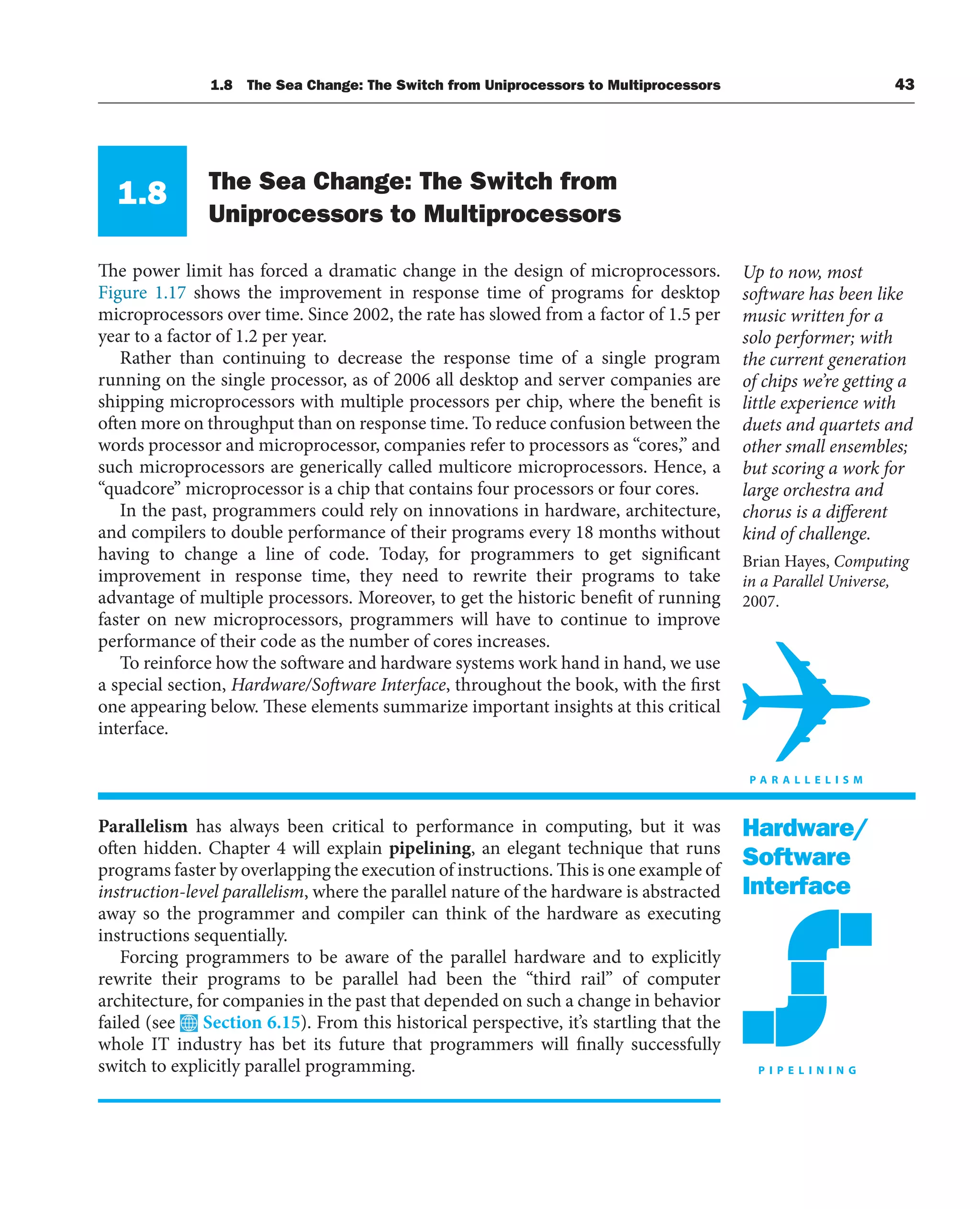 1.8 The Sea Change: The Switch from Uniprocessors to Multiprocessors 43
1.8 The Sea Change: The Switch from
Uniprocessors to Multiprocessors
The power limit has forced a dramatic change in the design of microprocessors.
Figure 1.17 shows the improvement in response time of programs for desktop
microprocessors over time. Since 2002, the rate has slowed from a factor of 1.5 per
year to a factor of 1.2 per year.
Rather than continuing to decrease the response time of a single program
running on the single processor, as of 2006 all desktop and server companies are
shipping microprocessors with multiple processors per chip, where the benefit is
often more on throughput than on response time. To reduce confusion between the
words processor and microprocessor, companies refer to processors as “cores,” and
such microprocessors are generically called multicore microprocessors. Hence, a
“quadcore” microprocessor is a chip that contains four processors or four cores.
In the past, programmers could rely on innovations in hardware, architecture,
and compilers to double performance of their programs every 18 months without
having to change a line of code. Today, for programmers to get significant
improvement in response time, they need to rewrite their programs to take
advantage of multiple processors. Moreover, to get the historic benefit of running
faster on new microprocessors, programmers will have to continue to improve
performance of their code as the number of cores increases.
To reinforce how the software and hardware systems work hand in hand, we use
a special section, Hardware/Software Interface, throughout the book, with the first
one appearing below. These elements summarize important insights at this critical
interface.
Parallelism has always been critical to performance in computing, but it was
often hidden. Chapter 4 will explain pipelining, an elegant technique that runs
programs faster by overlapping the execution of instructions. This is one example of
instruction-level parallelism, where the parallel nature of the hardware is abstracted
away so the programmer and compiler can think of the hardware as executing
instructions sequentially.
Forcing programmers to be aware of the parallel hardware and to explicitly
rewrite their programs to be parallel had been the “third rail” of computer
architecture, for companies in the past that depended on such a change in behavior
failed (see Section 6.15). From this historical perspective, it’s startling that the
whole IT industry has bet its future that programmers will finally successfully
switch to explicitly parallel programming.
Up to now, most
software has been like
music written for a
solo performer; with
the current generation
of chips we’re getting a
little experience with
duets and quartets and
other small ensembles;
but scoring a work for
large orchestra and
chorus is a different
kind of challenge.
Brian Hayes, Computing
in a Parallel Universe,
2007.
Hardware/
Software
Interface
 