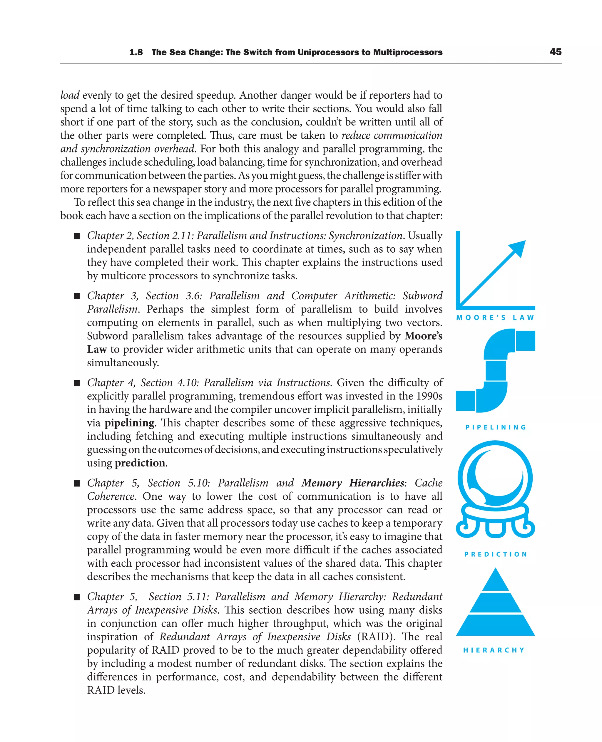 1.8 The Sea Change: The Switch from Uniprocessors to Multiprocessors 45
load evenly to get the desired speedup. Another danger would be if reporters had to
spend a lot of time talking to each other to write their sections. You would also fall
short if one part of the story, such as the conclusion, couldn’t be written until all of
the other parts were completed. Thus, care must be taken to reduce communication
and synchronization overhead. For both this analogy and parallel programming, the
challenges include scheduling, load balancing, time for synchronization, and overhead
forcommunicationbetweentheparties.Asyoumightguess,thechallengeisstifferwith
more reporters for a newspaper story and more processors for parallel programming.
To reflect this sea change in the industry, the next five chapters in this edition of the
book each have a section on the implications of the parallel revolution to that chapter:
■ Chapter 2, Section 2.11: Parallelism and Instructions: Synchronization. Usually
independent parallel tasks need to coordinate at times, such as to say when
they have completed their work. This chapter explains the instructions used
by multicore processors to synchronize tasks.
■ Chapter 3, Section 3.6: Parallelism and Computer Arithmetic: Subword
Parallelism. Perhaps the simplest form of parallelism to build involves
computing on elements in parallel, such as when multiplying two vectors.
Subword parallelism takes advantage of the resources supplied by Moore’s
Law to provider wider arithmetic units that can operate on many operands
simultaneously.
■ Chapter 4, Section 4.10: Parallelism via Instructions. Given the difficulty of
explicitly parallel programming, tremendous effort was invested in the 1990s
in having the hardware and the compiler uncover implicit parallelism, initially
via pipelining. This chapter describes some of these aggressive techniques,
including fetching and executing multiple instructions simultaneously and
guessingontheoutcomesofdecisions,andexecutinginstructionsspeculatively
using prediction.
■ Chapter 5, Section 5.10: Parallelism and Memory Hierarchies: Cache
Coherence. One way to lower the cost of communication is to have all
processors use the same address space, so that any processor can read or
write any data. Given that all processors today use caches to keep a temporary
copy of the data in faster memory near the processor, it’s easy to imagine that
parallel programming would be even more difficult if the caches associated
with each processor had inconsistent values of the shared data. This chapter
describes the mechanisms that keep the data in all caches consistent.
■ Chapter 5, Section 5.11: Parallelism and Memory Hierarchy: Redundant
Arrays of Inexpensive Disks. This section describes how using many disks
in conjunction can offer much higher throughput, which was the original
inspiration of Redundant Arrays of Inexpensive Disks (RAID). The real
popularity of RAID proved to be to the much greater dependability offered
by including a modest number of redundant disks. The section explains the
differences in performance, cost, and dependability between the different
RAID levels.
 