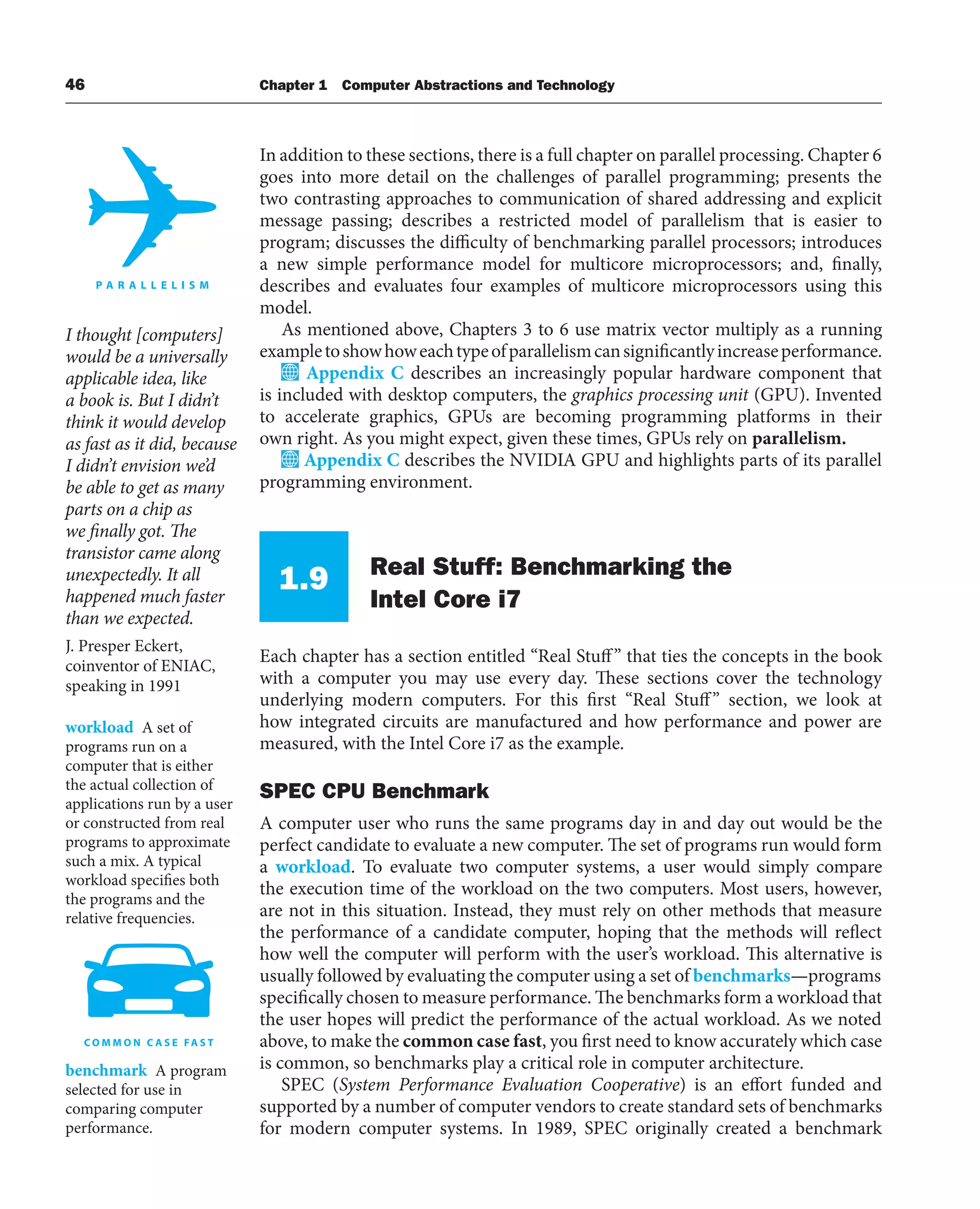 46 Chapter 1 Computer Abstractions and Technology
In addition to these sections, there is a full chapter on parallel processing. Chapter 6
goes into more detail on the challenges of parallel programming; presents the
two contrasting approaches to communication of shared addressing and explicit
message passing; describes a restricted model of parallelism that is easier to
program; discusses the difficulty of benchmarking parallel processors; introduces
a new simple performance model for multicore microprocessors; and, finally,
describes and evaluates four examples of multicore microprocessors using this
model.
As mentioned above, Chapters 3 to 6 use matrix vector multiply as a running
exampletoshowhoweachtypeofparallelismcansignificantlyincreaseperformance.
Appendix C describes an increasingly popular hardware component that
is included with desktop computers, the graphics processing unit (GPU). Invented
to accelerate graphics, GPUs are becoming programming platforms in their
own right. As you might expect, given these times, GPUs rely on parallelism.
Appendix C describes the NVIDIA GPU and highlights parts of its parallel
programming environment.
1.9 Real Stuff: Benchmarking the
Intel Core i7
Each chapter has a section entitled “Real Stuff” that ties the concepts in the book
with a computer you may use every day. These sections cover the technology
underlying modern computers. For this first “Real Stuff” section, we look at
how integrated circuits are manufactured and how performance and power are
measured, with the Intel Core i7 as the example.
SPEC CPU Benchmark
A computer user who runs the same programs day in and day out would be the
perfect candidate to evaluate a new computer. The set of programs run would form
a workload. To evaluate two computer systems, a user would simply compare
the execution time of the workload on the two computers. Most users, however,
are not in this situation. Instead, they must rely on other methods that measure
the performance of a candidate computer, hoping that the methods will reflect
how well the computer will perform with the user’s workload. This alternative is
usually followed by evaluating the computer using a set of benchmarks—programs
specifically chosen to measure performance. The benchmarks form a workload that
the user hopes will predict the performance of the actual workload. As we noted
above, to make the common case fast, you first need to know accurately which case
is common, so benchmarks play a critical role in computer architecture.
SPEC (System Performance Evaluation Cooperative) is an effort funded and
supported by a number of computer vendors to create standard sets of benchmarks
for modern computer systems. In 1989, SPEC originally created a benchmark
I thought [computers]
would be a universally
applicable idea, like
a book is. But I didn’t
think it would develop
as fast as it did, because
I didn’t envision we’d
be able to get as many
parts on a chip as
we finally got. The
transistor came along
unexpectedly. It all
happened much faster
than we expected.
J. Presper Eckert,
coinventor of ENIAC,
speaking in 1991
workload A set of
programs run on a
computer that is either
the actual collection of
applications run by a user
or constructed from real
programs to approximate
such a mix. A typical
workload specifies both
the programs and the
relative frequencies.
benchmark A program
selected for use in
comparing computer
performance.
 